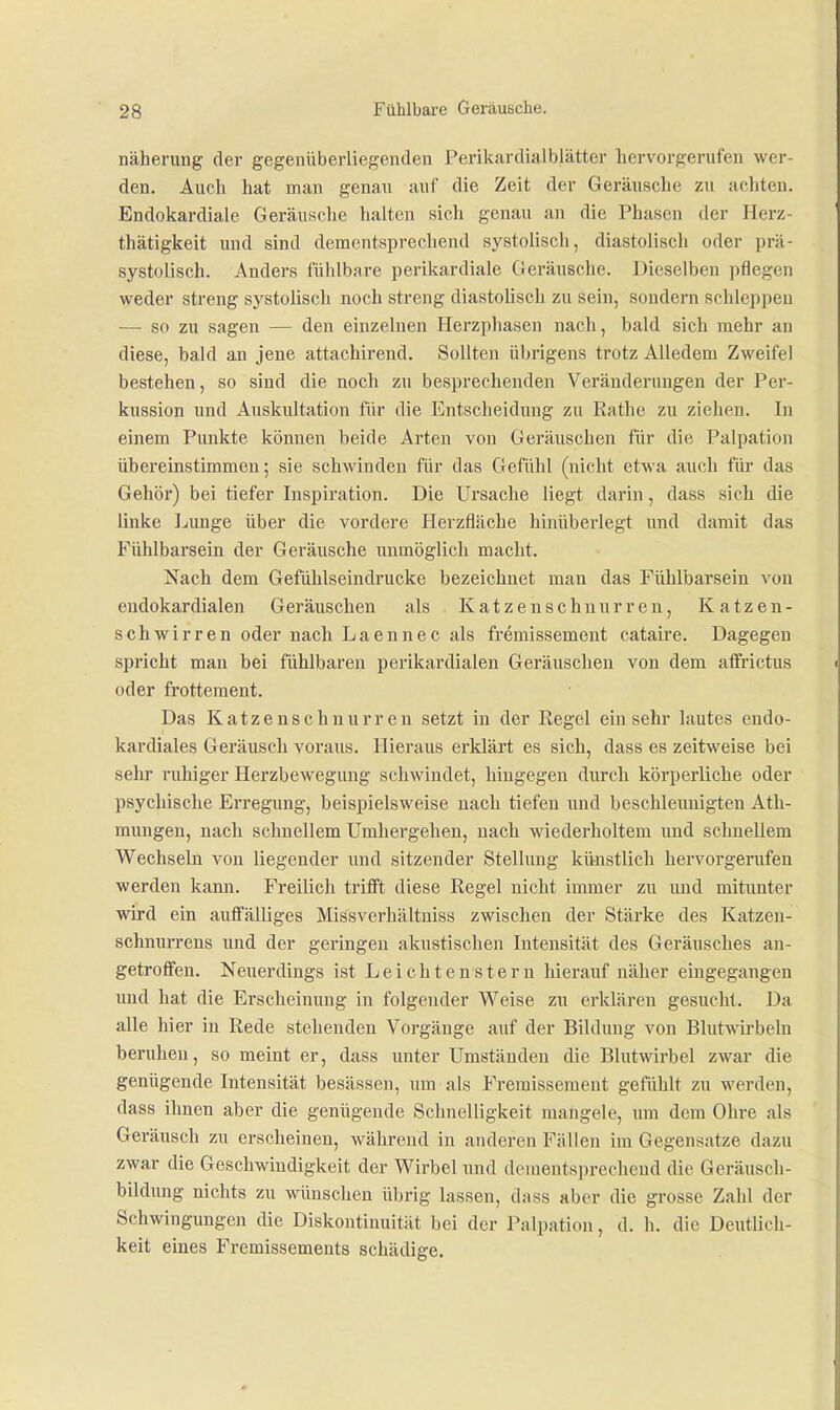 näherung der gegenüberliegenden Perikardialblätter hervorgerufen wer- den. Auch hat man genau auf die Zeit der Geräusche zu achten. Endokardiale Geräusche halten sich genau an die Phasen der Herz- thätigkeit und sind dementsprechend systolisch, diastolisch oder prä- systolisch. Anders fühlbare perikardiale Geräusche. Dieselben pflegen weder streng systoüsch noch streng diastoHsch zu sein, sondern schleppen — so zu sagen — den einzelnen Herzphasen nach, bald sich mehr an diese, bald an jene attachirend. Sollten übrigens trotz Alledem Zweifel bestehen, so sind die noch zu besprechenden Veränderungen der Per- kussion und Auskultation für die Entscheidung zu Ratlie zu ziehen. In einem Punkte können beide Arten von Geräuschen für die Palpation übereinstimmen; sie schwinden für das Gefühl (nicht etwa auch für das Gehör) bei tiefer Inspiration. Die Ursache liegt darin, dass sich die linke Ijunge über die vordere Herzfläche hinüberlegt und damit das Fühlbarsein der Geräusche unmöglich macht. Nach dem Gefühlseindrucke bezeichnet man das Fühlbarsein von endokardialen Geräuschen als Katzenschnurren, K atzen- schwirren oder nach Laennec als fremissement cataire. Dagegen spricht man bei fühlbaren perikardialen Geräuschen von dem affrictus oder frottement. Das Katzenschnurren setzt in der Regel einsehr lautes endo- kardiales Geräusch voraus. Hieraus erklärt es sich, dass es zeitweise bei sehr ruhiger Herzbewegung schwindet, hingegen durch körperliche oder psychische Erregung, beispielsweise nach tiefen und beschleunigten Ath- mungen, nach schnellem Umhergehen, nach wiederholtem und schnellem Wechseln von liegender und sitzender Stellung künstlich hervorgerufen werden kann. Freilich trifft diese Regel nicht immer zu und mitunter wird ein aulfälliges Missverhältniss zwischen der Stärke des Katzen- schnurrens und der geringen akustischen Intensität des Geräusches an- getroffen. Neuerdings ist Leichtenstern hierauf näher eingegangen und hat die Erscheinung in folgender Weise zu erklären gesucht. Da alle hier in Rede stehenden Vorgänge auf der Bildung von Blutwii'belu beruhen, so meint er, dass unter Umständen die Blutwirbel zwar die genügende Intensität besässen, um als Fremissement gefühlt zu werden, dass ihnen aber die genügende Schnelligkeit mangele, um dem Ohre als Geräusch zu erscheinen, während in anderen Fällen im Gegensatze dazu zwar die Geschwindigkeit der Wirbel nnd dementsprechend die Geräusch- bildung nichts zu wünschen übrig lassen, dass aber die grosse Zahl der Schwingungen die Diskontinuität bei der Palpation, d. h. die Deuthch- keit eines Fremissements schädige.