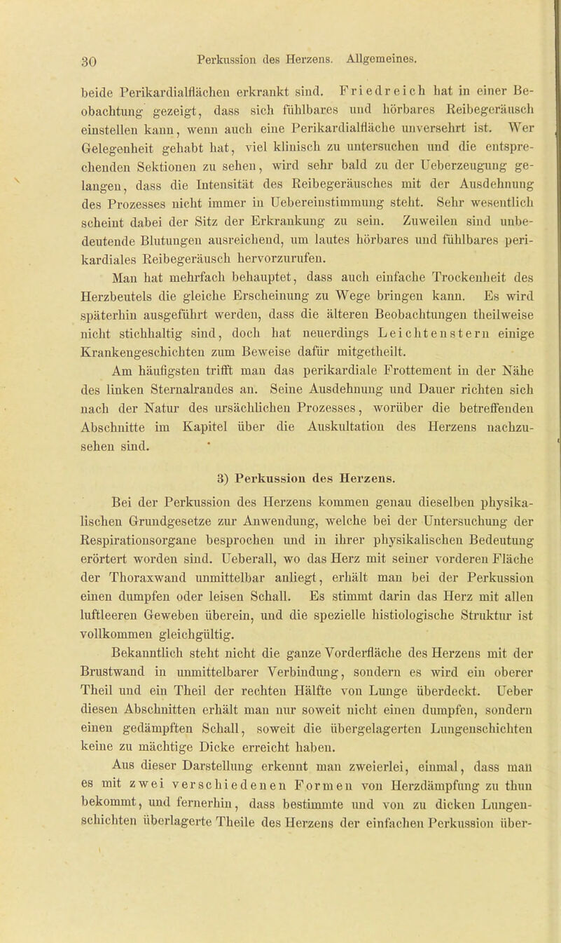 beide Perikardialflächen erkrankt sind. Friedreich hat in einer Be- obachtung gezeigt, dass sich fühlbares und hörbares Reibegeräusch einstellen kann, wenn auch eine Perikardialfläche unversehrt ist. Wer Gelegenheit gehabt hat, viel klinisch zu untersuchen und die entspre- chenden Sektionen zu sehen, wird sehr bald zu der Ueberzeugung ge- langen, dass die Intensität des Reibegeräusches mit der Ausdehnung des Prozesses nicht immer in Uebereinstimmung steht. Sehr wesentlich scheint dabei der Sitz der Erkrankung zu sein. Zuweilen sind unbe- deutende Blutungen ausreichend, um lautes hörbares und fühlbares peri- kardiales Reibegeräusch hervorzurufen. Man hat mehrfach behauptet, dass auch einfache Trockenheit des Herzbeutels die gleiche Erscheinung zu Wege bringen kann. Es wird späterhin ausgeführt werden, dass die älteren Beobachtungen theilweise nicht stichhaltig sind, doch hat neuerdings Leiclitensteru einige Krankengeschichten zum Beweise dafür mitgetheilt. Am häufigsten tritft man das perikardiale Frottement in der Nähe des linken Sternalrandes an. Seine Ausdehnung und Dauer richten sich nach der Natur des ursächlichen Prozesses, worüber die betreffenden Abschnitte im Kapitel über die Auskultation des Herzens nachzu- sehen sind. 3) Perkussion des Herzens. Bei der Perkussion des Herzens kommen genau dieselben physika- lischen Grundgesetze zur Anwendung, welche bei der Untersuchung der Respirationsorgane besprochen imd in ihrer physikalischen Bedeutung erörtert worden sind. Ueberall, wo das Herz mit seiner vorderen Fläche der Thoraxwand unmittelbar anliegt, erhält man bei der Perkussion einen dumpfen oder leisen Schall. Es stimmt darin das Herz mit allen luftleeren Geweben überein, und die spezielle histiologische Struktur ist vollkommen gleichgültig. Bekanntlich steht nicht die ganze Vorderfläche des Herzeus mit der Brustwand in unmittelbarer Verbindung, sondern es wird ein oberer Theil und eiu Theil der rechten Hälfte von Lunge überdeckt, üeber diesen Abschnitten erhält man nur soweit nicht einen dumpfen, sondern einen gedämpften Schall, soweit die übergelagerten Lungenschichten keine zu mächtige Dicke erreicht haben. Aus dieser Darstellung erkennt man zweierlei, einmal, dass mau es mit zwei verschiedenen Formen von Herzdämpfung zu thun bekommt, und fernerhin, dass bestimmte und von zu dicken Lungen- schichten überlagerte Tbeile des Herzens der einfachen Perkussion über-