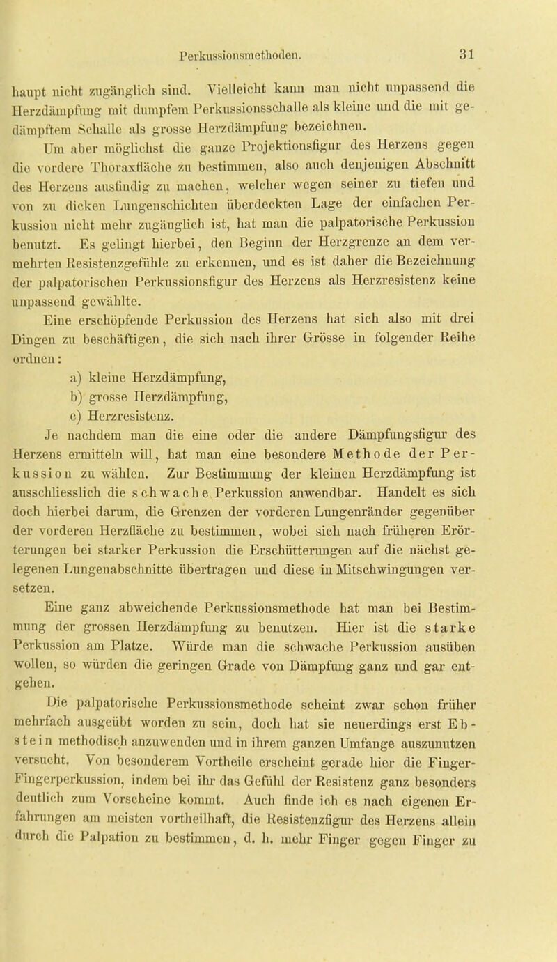 haupt nicht zugänglich sind. Vielleicht kann man nicht unpassend die Herzdänipfung mit dumpfem Perkussionsschalle als kleine und die mit ge- dämpftem Schalle als grosse Herzdänipfung bezeichnen. Um aber möglichst die ganze Projektionsfigur des Herzens gegen die vordere Thoraxfläche zu bestimmen, also auch denjenigen Abschnitt des Herzens ausfindig zu macheu, welcher wegen seiner zu tiefen und von zu dicken Lungenschichten überdeckten Lage der einfaclien Per- kussion nicht mehr zugänglich ist, hat man die palpatorische Perkussion benutzt. Es gelingt hierbei, den Beginn der Herzgrenze an dem ver- mehrten Resistenzgefühle zu erkennen, und es ist daher die Bezeichnung der palpatorischen Perkussionsfigur des Herzens als Herzresistenz keine unpassend gewählte. Eine erschöpfende Perkussion des Herzens hat sich also mit drei Dingen zu beschäftigen, die sich nach ihrer Grösse in folgender Reihe ordnen: a) kleine Herzdämpfung, b) grosse Herzdämpfimg, c) Herzresistenz. Je nachdem man die eine oder die andere Dämpfungsfigur des Herzens ermitteln will, hat man eine besondere Methode der Per- kussion zu wählen. Zur Bestimmung der kleinen Herzdämpfung ist ausschliesslich die schwache Perkussion anwendbar. Handelt es sich doch liierbei darum, die Grenzen der vorderen Lungenränder gegenüber der vorderen Herzfläche zu bestimmen, wobei sich nach früheren Erör- terungen bei starker Perkussion die Erschütterungen auf die nächst ge- legenen Lungenabscluiitte übertragen und diese in Mitschwingungen ver- setzen. Eine ganz abweichende Perkussionsmethode hat man bei Bestim- mung der grossen Herzdämpfung zu benutzen. Hier ist die starke Perkussion am Platze. Würde man die schwache Perkussion ausüben wollen, so würden die geringen Grade von Dämpfung ganz und gar ent- gehen. Die palpatorische Perkussionsmethode scheint zwar schon früher mehrfach ausgeübt worden zu sein, doch hat sie neuerdings erst Eb- stein methodisch anzuwenden und in ihrem ganzen Umfange auszunutzen versucht. Von besonderem Vortheile erscheint gerade hier die Finger- Fingerperkussion, indem bei ihr das Gefühl der Resistenz ganz besonders deutlich zum Vorscheine kommt. Auch finde ich es nach eigenen Er- fahrungen am meisten vortheilliaft, die Resistenzfigur des Herzens allein durch die Palpation zu bestimmen, d. h. mehr Finger gegen Finger zu