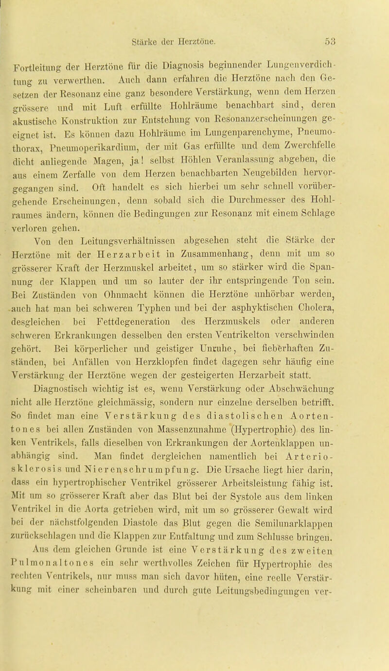 Fortleitung der Herztöne für die Diagnosis beginnender LiiiigeuVerdich- tung zu verwertheu. Auch dann erfahren die Herztöne nacli den Ge- setzen der Resonanz eine ganz besondere Verstärkung, wenn dem Herzen grössere und mit Luft erfüllte Hohlräume benachbart sind, deren akustische Konstruktion zur Entstehung von Eesonanzerscheinungen ge- eignet ist. Es können dazu Hohlräume im Lungenparenchyme, Pneumo- thorax, Pneumoperikardium, der mit Gas erfüllte und dem Zwerchfelle dicht anliegende Magen, ja! selbst Höhlen Veranlassimg abgeben, die aus einem ZerfjiUe von dem Herzen benachbarten Neugebiklen hervor- gegangen sind. Oft handelt es sich hierbei um sehr schnell vorüber- gehende Erscheinungen, denn sobald sich die Durchmesser des Hohl- raumes ändern, können die Bedingungen zur Resonanz mit einem Schlage verloren gehen. Von den Leitungsverhältuissen abgesehen steht die Stärke der Herztöne mit der Herz arbeit in Zusammenhang, denn mit um so grösserer Kraft der Herzmuskel arbeitet, um so stärker wird die Span- nung der Klappen und um so lauter der ilu- entspringende Ton sein. Bei Zuständen von Ohnmacht können die Herztöne unhörbar werden, auch hat man bei schweren Typhen imd bei der asphyktischen Cholera, desgleichen bei Fettdegeneration des Herzmuskels oder anderen schweren Erkrankungen desselben den ersten Ventrikelton verschwinden gehört. Bei körperlicher und geistiger Unruhe, bei fiebferhaften Zu- ständen, bei Anfällen von Herzklopfen findet dagegen sehr häufig eine Verstärkung der Herztöne wegen der gesteigerten Herzarbeit statt. Diagnostisch Avichtig ist es, wenn Verstärkung oder Abschwächung nicht alle Herztöne gleichmässig, sondern nur einzelne derselben betrifft. So findet man eine Verstärkung des diastolischen Aorten- tones bei allen Zuständen von Massenzunahme (Hypertrophie) des lin- ken Ventrikels, falls dieselben von Erkrankungen der Aortenklappen un- abhängig sind. Man findet dergleichen namentlich bei Arterio- 8 k 1 e r 0 s i s und ]S[ieren,schrumpfung. Die Ursache liegt hier darin, dass ein hypertrophischer Ventrikel grösserer Arbeitsleistung fähig ist. Mit um so grösserer Kraft aber das Blut bei der Systole aus dem linken Ventrikel in die Aorta getrieben wird, mit um so grösserer Gewalt wird bei der nächstfolgenden Diastole das Blut gegen die Semilunarklappen zurückschlagen und die Klappen zur Entfaltung und zum Schlüsse bringen. Aus dem gleichen Grunde ist eine Verstärkung des zweiten Pulmonal ton es ein sehr werthvolles Zeichen für Hypertrophie des rechten Ventrikels, nur muss man sich davor hüten, eine reelle Verstär- kung mit einer scheinbaren und durch gute Leitungsbedingungen ver-