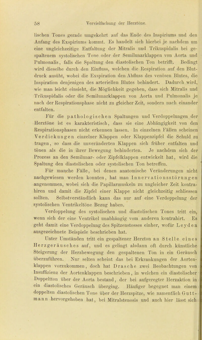 lischen Tones gerade uragekelirt auf das Ende des Inspiriuras und den Anfang des Exspiriums kommt. I^s handelt sich hierbei Je nachdem um eine ungleichzeitige Entfaltung der Mitralis und Trikuspidalis bei ge- spaltenem systolischen Tone oder der Semilunarklappen von Aorta und Pulmonalis, falls die Spaltung den diastolischen Ton betrifft. Bedingt wird dieselbe durch den Einfluss, welchen die Respiration auf den Blut- druck ausübt, wobei die Elxspiration den Abfliiss des venösen Blutes, die Inspiration denjenigen des arteriellen Blutes behindert. Dadurch wird, wie man leicht einsieht, die Möglichkeit gegeben, dass sich Mitralis und Trikuspidalis oder die Semilunarklappen von Aorta und Pulmonalis je nach der Respirationsphase nicht zu gleicher Zeit, sondern nach einander entfalten. Für die pathologischen Spaltungen und Verdoppelungen der Herztöne ist es karakteristisch, dass sie eine Abhängigkeit von den Respirationsphasen nicht erkennen lassen. In einzelnen Fällen scheinen Verdickungen einzelner Klappen oder Klappenzipfel die Schuld zu tragen, so dass die unveränderten Klappen sich früher entfalten und tönen als die in ihrer Bewegung behinderten. Je nachdem sich der Prozess an den Semiluuar- oder Zipfelklappen entwickelt hat, wird die Spaltung den diastolischen oder systolischen Ton betreffen. Für manche Fälle, bei denen anatomische Veränderungen nicht nachgewiesen werden konnten, hat mau I n n e r v a t i o n s s t ö r u n g e n angenommen, wobei sich die Papillarmuskeln zu ungleicher Zeit kontra- hiren und damit die Zipfel einer Klappe nicht gleichzeitig schliesseu sollten. Selbstverständlich kann das nur auf eine Verdoppelung der systolischen Ventrikeltöne Bezug haben. Verdoppelung des systolischen und diastolischen Tones tritt ein, wenn sich der eine Ventrikel unabhängig vom anderen kontrahirt. Es geht damit eine Verdoppelung des Spitzenstosses einher, wofür Leyden ausgezeichnete Beispiele beschrieben hat. Unter Umständen tritt ein gespaltener Herzton an Stelle eines Herzgeräusches auf, und es gelingt alsdann oft durch künstliche Steigerung der Herzbewegung den gespaltenen Ton in ein Geräusch überzuführen. Nur selten scheint das bei Erkrankungen der Aorten- klappen vorzukommen, doch hat Dräsche zwei Beobachtungen von Insuffizienz der Aortenklappen beschrieben, in welchen ein diastolischer ■ Doppeltton über der Aorta bestand, der bei aufgeregter Herzaktion in i ein diastolisches Geräusch überging. Häufiger begegnet man einem; doppelten diastolischen Tone über der Herzspitze, wie namentlich Gutt-■ mann hervorgehoben hat, bei Mitralstenosis und auch hier lässt sichi