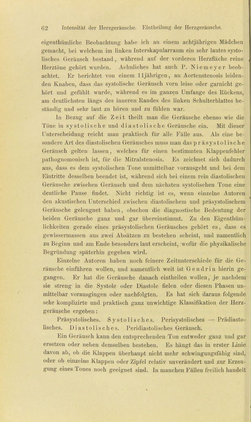 eigenthümliche Beobachtung habe ich an einem achtjährigen Mädchen gemacht, bei welchem im linken Interskapularraum ein sehr lautes systo- lisches Geräusch bestand, während auf der vorderen Herzfläche reine Herztöne gehört wurden. Aehnliches hat auch P. Niemeyer beob- achtet. Er berichtet von einem 11jährigen, an Aortenstenosis leiden- den Knaben, dass das systolische Geräusch vorn leise oder garnicht ge- hört und gefühlt wurde, während es im ganzen Umfange des Rückens, am deutlichsten längs des inneren Randes des linken Schulterblattes be- ständig und sehr laut zu hören und zu fühlen war. In Bezug auf die Zeit theilt man die Geräusche ebenso wie die Töne in systolische und diastolische Geräusche ein. Mit dieser Unterscheidung reicht man praktisch für alle Fälle aus. Als eine be- sondere Art des diastolischen Geräusches muss man das präsystolische Geräusch gelten lassen, welches für einen bestimmten Klappenfehler pathognomonisch ist, für die Mitralstenosis. Es zeichnet sich dadurch aus, dass es dem systolischen Tone unmittelbar vorausgeht und bei dem Eintritte desselben beendet ist, während sich bei einem rein diastolischen Geräusche zwischen Geräusch und dem nächsten systolischen Tone eine deutliche Pause findet. Nicht richtig ist es, wenn einzelne Autoren den akustischen Unterschied zwischen diastolischem und präsystolischem Geräusche geleugnet haben, obschon die diagnostische Bedeutung der beiden Geräusche ganz und gar übereinstimmt. Zu den Eigenthüm- lichkeiten gerade eines präsystolischen Geräusches gehört es, dass es gewissermasseu aus zwei Absätzen zu bestehen scheint, und namentlich zu Beginn und am Ende besonders laut erscheint, wofm* die physikalische Begründung späterhin gegeben wird. Einzelne Autoren haben noch feinere Zeitimterscliiede für die Ge- räusche einführen wollen, und namentlich weit ist G e n d r i u hierin ge- gangen. Er hat die Geräusche danach eiutheilen wollen, je nachdem sie streng in die Systole oder Diastole fielen oder diesen Phasen un- mittelbar vorausgingen oder nachfolgten. Es hat sich daraus folgende sehr komplizirte imd praktisch ganz unwichtige Klassifikation der Herz- geräusche ergeben: Präsystolisches. Systolisches. Perisystolisches — Prädiasto- lisches. Diastolisches. Peridiastolisches Geräusch. Ein Geräusch kann den entsprechenden Ton entweder ganz und gar ersetzen oder neben demselben bestehen. Es hängt das in erster Linie davon ab, ob die Klappen überhaupt nicht mehr scliwingungsfähig sind, oder ob einzelne Klappen oder Zipfel relativ unverändert und zur Erzeu- gung eines Tones noch geeignet sind. In manchen Fällen freilich handelt