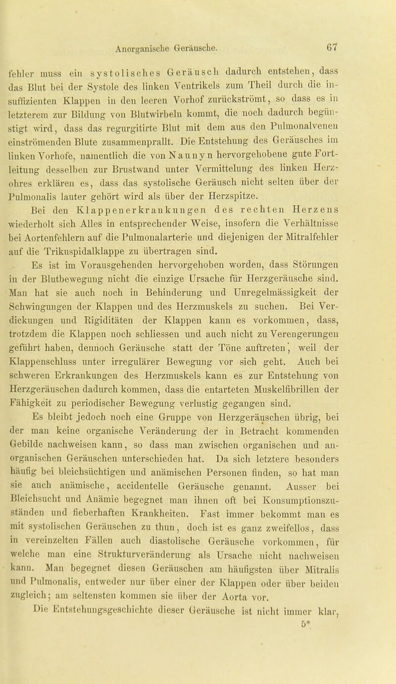 fehler miiss ein systolisches Geräusch dadurch entstehen, dass das Blut bei der Systole des linken Ventrikels zum Theil durch die in- suflizienten Klappen in den leeren Vorhof zurückströmt, so dass es in letzterem zur Bildung- von Blutwirbelu kommt, die noch dadurch begün- stigt wird, dass das regurgitirte Blut mit dem aus den Pulmonalveneu einströmenden Blute zusammenprallt. Die Entstehung des Geräusches im linken Vorhofe, uaraeutlich die von N a u u y n hervorgehobene gute Fort- leitung desselben zur Brustwand unter Vermittelung des linken Herz- ohres erklären es, dass das systolische Geräusch nicht selten über der Pulmonalis lauter gehört wird als über der Herzspitze. Bei den Klappenerkrankungen des rechten Herzeus wiederholt sich Alles in entsprechender Weise, insofern die Verhältnisse bei Aortenfehleru auf die Pulmonalarterie und diejenigen der Mitralfehler auf die Trikuspidalklappe zu übertragen sind. Es ist im Vorausgehenden hervorgehoben worden, dass Störungen in der Blutbewegung nicht die einzige Ursache für Herzgeräusche sind. Man hat sie auch noch in Behinderung und Unregelmässigkeit der Schwingungen der Klappen und des Herzmuskels zu suchen. Bei Ver- dickungen und Rigiditäten der Klappen kann es vorkommen, dass, trotzdem die Klappen noch schliessen und auch nicht zu Verengerimgen geführt haben, dennoch Geräusche statt der Töne auftreten , weil der Klappenschluss unter irregulärer Bewegung vor sich geht. Auch bei schweren Erkrankungen des Herzmuskels kann es zur Entstehung von Herzgeräuschen dadurch kommen, dass die entarteten Muskelfibrillen der Fähigkeit zu periodischer Bewegung verlustig gegangen sind. Es bleibt jedoch noch eine Gruppe von Herzgeräiischeu übrig, bei der man keine organische Veränderung der in Betracht kommenden Gebilde nachweisen kann, so dass man zwischen organischen und an- organischen Geräuschen unterschieden hat. Da sich letztere besonders häufig bei bleichsüchtigen und anämischen Personen finden, so hat man sie auch anämische, accidentelle Geräusche genannt. Ausser bei Bleichsucht und Anämie begegnet man ihnen oft bei Konsumptionszu- ständen und fieberhaften Krankheiten. Fast immer bekommt man es mit systolischen Geräuschen zu thun, doch ist es ganz zweifellos, dass in vereinzelten Fällen auch diastolische Geräusche vorkommen, für welche man eine Strukturveränderung als Ursache nicht nachweisen kann. Man begegnet diesen Geräuschen am häufigsten über Mitralis und Pulmonalis, entweder nur über einer der Klappen oder über beiden zugleich; :im seltensten kommen sie über der Aorta vor. Die Entstehungsgeschichte dieser Geräusche ist nicht immer klar, 5*