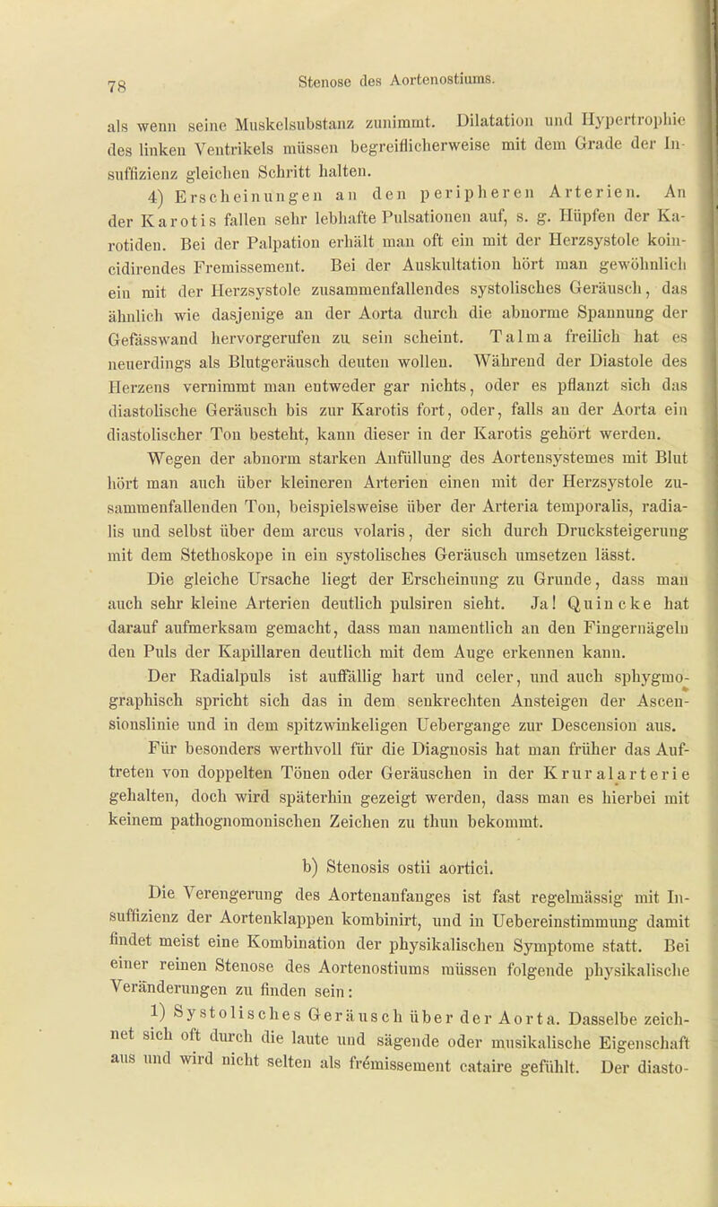 7g Stenose des Aortenostiums. als wenn seine Muskelsubstanz zunimmt. Dilatation und Hypertrophie des linken Ventrikels müssen begreiflicherweise mit dem Grade der In- suffizienz gleichen Schritt halten. 4) Erscheinungen an den peripheren Arterien. An der Karotis fallen sehr lebhafte Pulsationen auf, s. g. Hüpfen der Ka- rotiden. Bei der Palpation erhält mau oft ein mit der Herzsystole koin- cidirendes Fremissement. Bei der Auskultation hört man gewöhnlich ein mit der Herzsystole zusammenfallendes systolisches Geräuscli, das ähnlich wie dasjenige an der Aorta durch die abnorme Spannung der Gefässwand hervorgerufen zu sein scheint. Talma freilich hat es neuerdings als Blutgeräusch deuten wollen. Während der Diastole des Herzens vernimmt man entweder gar nichts, oder es pflanzt sich das diastolische Geräusch bis zur Karotis fort, oder, falls an der Aorta ein diastolischer Ton besteht, kann dieser in der Karotis gehört werden. Wegen der abnorm starken Anfüllung des Aortensystemes mit Blut liört man auch über kleineren Arterien einen mit der Herzsystole zu- sammenfallenden Ton, beispielsweise über der Arteria temporalis, radia- lis und selbst über dem arcus volaris, der sich durch Drucksteigerung mit dem Stethoskope in ein systolisches Geräusch umsetzen lässt. Die gleiche Ursache liegt der Erscheinung zu Grunde, dass mau auch sehr kleine Arterien deutlich pulsiren sieht. Ja! Quincke hat darauf aufmerksam gemacht, dass man namentlich an den Fingernägeln den Puls der Kapillaren deutlicb mit dem Auge erkennen kann. Der Radialpuls ist auffällig hart und eeler, und auch sphygmo- graphisch spricht sich das in dem senkrechten Ansteigen der Ascen- sionslinie und in dem spitzwinkeligen Uebergange zur Descension aus. Für besonders werthvoll für die Diaguosis hat man früher das Auf- treten von doppelten Tönen oder Geräuschen in der Krur alarteri e gehalten, doch wird späterhin gezeigt werden, dass man es hierbei mit keinem pathognomonischen Zeichen zu thun bekommt. b) Stenosis ostii äortici. Die Verengerung des Aortenanfanges ist fast regelmässig mit In- suffizienz der Aortenklappen kombinirt, und in Uebereinstimmimg damit findet meist eine Kombination der physikalischen Symptome statt. Bei einer reinen Stenose des Aortenostiums müssen folgende physikalisclie Veränderungen zu finden sein: 1) Systolisches Geräusch über der Aorta. Dasselbe zeich- net sich oft dm-ch die laute und sägende oder musikalische Eigenschaft aus und wird nicht selten als fremissement cataire gefühlt. Der diasto-