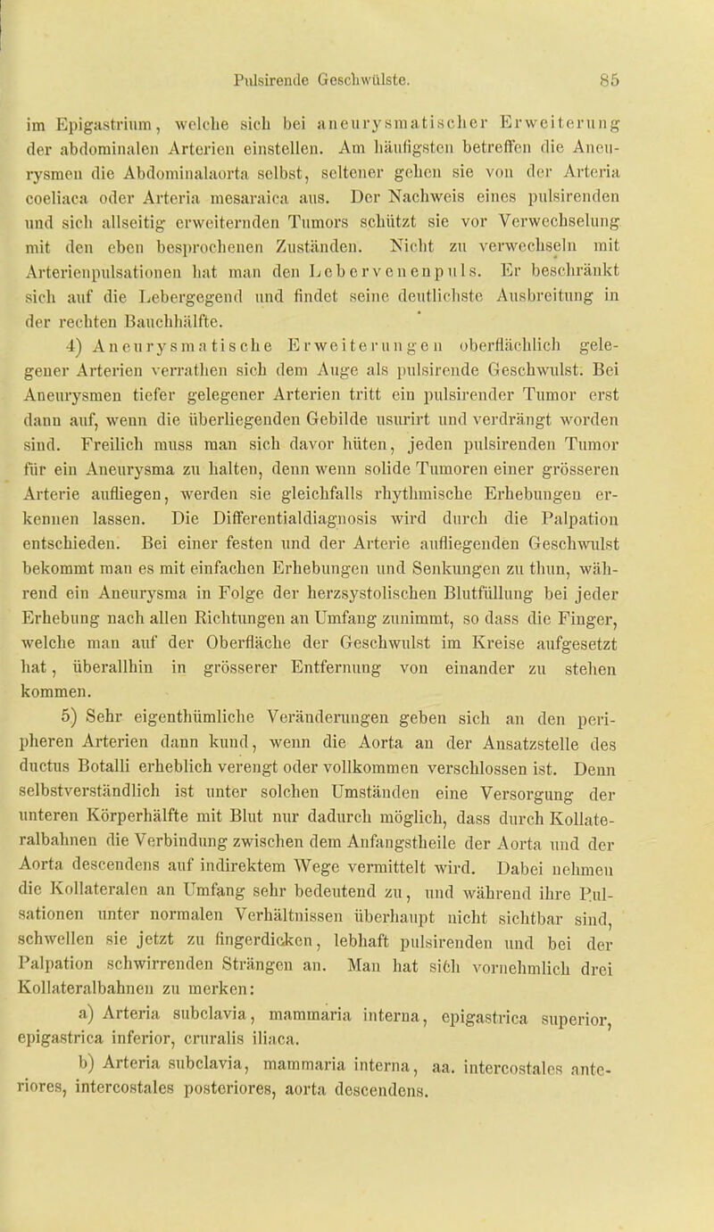 im Epigastrium, welche sich bei aneiirysmatischer Erweiterung der abdominalen Arterien einstellen. Am häuligstcn betreffen die Aneu- rysmen die Abdominalaorta selbst, seltener gehen sie von der Arteria coeliaca oder Arteria mesaraica aus. Der Nachweis eines pulsirenden und sich allseitig erweiternden Tumors schützt sie vor Verwechselung mit den eben besprochenen Zuständen. Nicht zu verwechseln mit Arterienpulsationen hat man den Lebervenenpuls. Er beschränkt sich auf die Lebergegend und findet seine deutlichste Ausbreitung in der rechten Bauchhälfte. 4) Aneurysmatische Erweiterungen oberflächlich gele- gener Arterien verrathen sich dem Auge als pulsirende Geschwulst. Bei Aneurysmen tiefer gelegener Arterien tritt ein pulsirender Tumor erst dann auf, wenn die überliegenden Gebilde usurirt und verdrängt worden sind. Freilich muss man sich davor hüten, jeden pulsirenden Tumor für ein Aneurysma zu halten, denn wenn solide Tumoren einer grösseren Arterie aufliegen, werden sie gleichfalls rhythmische Erhebungen er- kennen lassen. Die Differentialdiagnosis wird durch die Palpatiou entschieden. Bei einer festen und der Arterie aufliegenden Geschwulst bekommt man es mit einfachen Erhebungen und Senkungen zu thun, wäh- rend ein Aneurysma in Folge der herzsystolischeu Blutfüllung bei jeder Erhebung nach allen Richtungen an Umfang zunimmt, so dass die Finger, welche man auf der Oberfläche der Geschwulst im Kreise aufgesetzt hat, überallhin in grösserer Entfernung von einander zu stehen kommen. 5) Sehr eigenthümliche Veränderungen geben sich an den peri- pheren Arterien dann kund, wenn die Aorta an der Ansatzstelle des ductus Botalli erheblich verengt oder vollkommen verschlossen ist. Denn selbstverständlich ist unter solchen Umständen eine Versorgung der unteren Körperhälfte mit Blut nur dadurch möglich, dass durch Kollate- ralbahnen die Verbindung zwischen dem Anfangstheile der Aorta und der Aorta descendens auf indirektem Wege vermittelt wird. Dabei nehmen die Kollateralen an Umfang sehr bedeutend zu, und während ihre P.ul- sationen unter normalen Verhältnissen überhaupt nicht sichtbar sind, schwellen sie jetzt zu fingerdicken, lebhaft pulsirenden und bei der Palpation schwirrenden Strängen an. Man hat si6h vornehmlich drei Kollateralbahnen zu merken; a) Arteria subclavia, mammaria interna, epigastrica superior, epigastrica inferior, cruralis iliaca. b) Arteria subclavia, mammaria interna, aa. intercostales ante- riores, intercostales posteriores, aorta descendens.