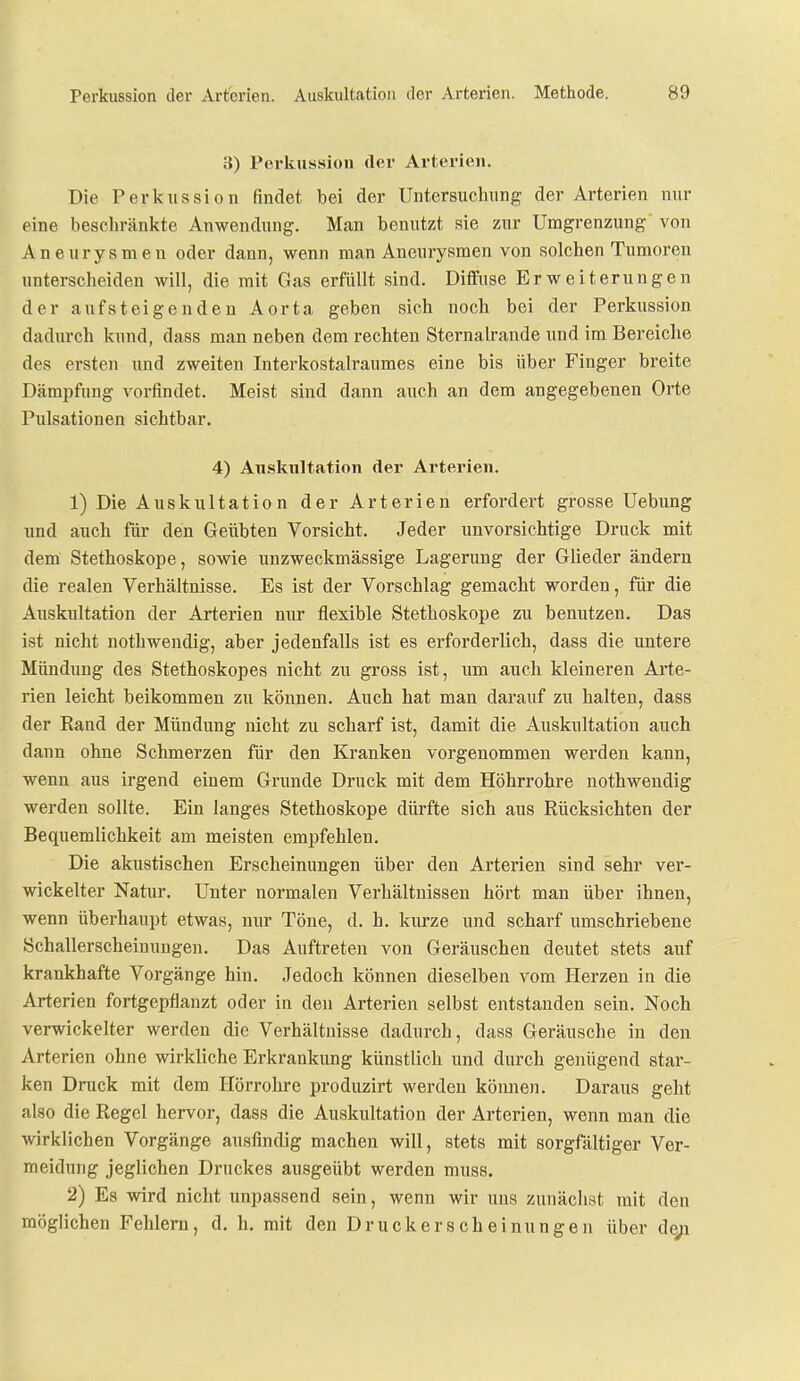 3) Perkussion der Arterien. Die Perkussion findet bei der Untersuchnng der Arterien nur eine beschränkte Anwendnng. Man benutzt sie znr Umgrenzung von Aneurysmen oder dann, wenn man Aneurysmen von solchen Tumoren unterscheiden will, die mit Gas erfüllt sind. Diffuse Erweiterungen der aufsteigenden Aorta geben sich noch bei der Perkussion dadurch kund, dass man neben dem rechten Sternah-ande und im Bereiche des ersten und zweiten Interkostalraumes eine bis über Finger breite Dämpfung vorfindet. Meist sind dann auch an dem angegebenen Orte Pulsationen sichtbar. 4) Auskultation der Arterien. 1) Die Auskultation der Arterien erfordert grosse Uebung und auch für den Geübten Vorsicht. Jeder unvorsichtige Druck mit dem Stethoskope, sowie unzweckmässige Lagerung der Glieder ändern die realen Verhältnisse. Es ist der Vorschlag gemacht worden, für die Auskultation der Arterien nur flexible Stethoskope zu benutzen. Das ist nicht nothwendig, aber jedenfalls ist es erforderlich, dass die untere Mündung des Stethoskopes nicht zu gross ist, um auch kleineren Arte- rien leicht beikommen zu können. Auch hat man darauf zu halten, dass der Rand der Mündung nicht zu scharf ist, damit die Auskultation auch dann ohne Schmerzen für den Kranken vorgenommen werden kann, wenn aus irgend einem Grunde Druck mit dem Höhrrohre nothwendig werden sollte. Ein langes Stethoskope dürfte sich aus Rücksichten der Bequemlichkeit am meisten empfehlen. Die akustischen Erscheinungen über den Arterien sind sehr ver- wickelter Natur. Unter normalen Verhältnissen hört man über ihnen, wenn überhaupt etwas, nur Töne, d. h. kurze und scharf umschriebene Schallerscheinungen. Das Auftreten von Geräuschen deutet stets auf krankhafte Vorgänge hin. Jedoch können dieselben vom Herzen in die Arterien fortgepflanzt oder in den Arterien selbst entstanden sein. Noch verwickelter werden die Verhältnisse dadurch, dass Geräusche in den Arterien ohne wirkliche Erkrankung künstlich und durch genügend star- ken Druck mit dem Hörrohre produzirt werden können. Daraus geht also die Regel hervor, dass die Auskultation der Arterien, wenn man die wirklichen Vorgänge ausfindig machen will, stets mit sorgfältiger Ver- meidung jeglichen Druckes ausgeübt werden muss. 2) Es wird nicht unpassend sein, wenn wir uns zunäclist mit den möglichen Fehlern, d. h, mit den Druckerscheinungen über de;i