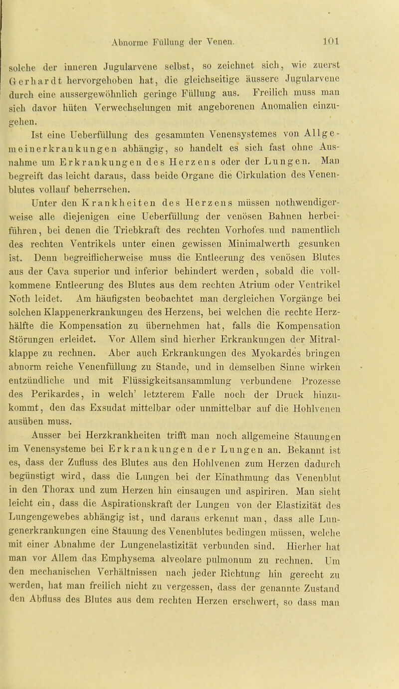 solche der inneren Jiigularvene selbst, so zeichnet sich, wie zuerst Gerhardt hervorgehoben hat, die gleichseitige äussere Jugularvene durch eine aussergewöhnlich geringe Füllung aus. Freilich muss man sich davor hüten Verwechselungen mit angeborenen Anomalien einzu- gehen. Ist eine UeberfüUung des gesammten Venensystemes von Allge- meinerkrankungen abh<ängig, so handelt es sich fast ohne Aus- nahme um Erkrankungen des Herzens oder der Lungen. Man begreift das leicht daraus, dass beide Organe die Cirkulation des Venen- blutes vollauf beherrschen. Unter den Krankheiten des Herzens müssen notbwendiger- weise alle diejenigen eine UeberfüUung der venösen Bahnen herbei- führen , bei denen die Triebkraft des rechten Vorhofes und namentlich des rechten Ventrikels unter einen gewissen Minimalwerth gesunken ist. Denn begreiflicherweise muas die Entleerung des venösen Blutes aus der Cava superior und inferior behindert werden, sobald die voll- kommene Entleerung des Blutes aus dem rechten Atrium oder Ventrikel Noth leidet. Am häufigsten beobachtet man dergleichen Vorgänge bei solchen Klappenerkrankungeu des Herzens, bei welchen die rechte Herz- hälfte die Kompensation zu übernehmen hat, falls die Kompensation Störungen erleidet. Vor Allem sind hierher Erkrankungen der Mitral- klappe zu rechnen. Aber auch Erkrankungen des Myokardes bringen abnorm reiche Venenfüllung zu Stande, und in demselben Sinne wirken entzündliche und mit Flüssigkeitsansammlung verbundene Prozesse des Perikardes, in welch' letzterem Falle noch der Druck hinzu- kommt, den das Exsudat mittelbar oder i;nmittelbar auf die Hohlveueu ausüben muss. Ausser bei Herzkrankheiten trifft man noch allgemeine Stauungen im Venensysteme bei Erkrankungen der Lungen an. Bekannt ist es, dass der Zufluss des Blutes aus den Hohlvenen zum Herzen dadurch begünstigt wird, dass die Lungen bei der Einathmung das Venenblut in den Thorax und zum Herzen hin einsaugen und aspiriren. Man sieht leicht ein, dass die Aspirationskraft der Lungen von der Elastizität des Lungengewebes abhängig ist, und daraus erkennt man, dass alle Lun- generkrankungen eine Stauung des Venenblutes bedingen müssen, welche mit einer Abnahme der Limgenelastizität verbunden sind. Hierlier hat man vor Allem das Emphysema alveolare pulmonum zu rechnen. Um den mechanischen Verhältnissen nach jeder Richtung hin gerecht zu werden, hat man freilich nicht zu vergessen, dass der genannte Zustand den Abfluss des Blutes aus dem rechten Herzen erschwert, so dass mau