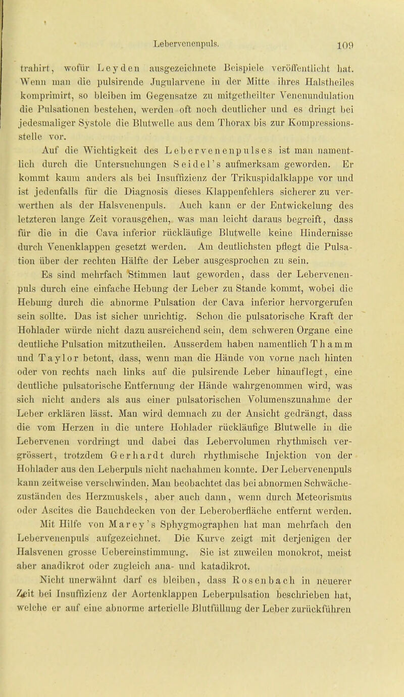 tniliirt, wofür Leyden ausgezeichnete Beispiele verölfeiitliclit liat. Wenn man die pulsirende Jugularvene in der Mitte ihres Halstlieiles komprimirt, so bleiben im Gegensatze zu mitgetlieilter Vencnundulation die Pulsationen bestehen, werden oft nocli deutlicher und es dringt bei jedesmaliger Systole die Bhitwelle aus dem Thorax bis zur Kompressions- stelle vor. Auf die Wichtigkeit des Lebervenenpulses ist man nament- lich durch die Untersuchungen S eidel's aufmerksam geworden. Er kommt kaum anders als bei Insuffizienz der Trikuspidalklappe vor und ist jedenfalls fiir die Diagnosis dieses Klappenfehlers sicherer zu ver- werthen als der Halsveuenpuls. Auch kann er der Entwickelung des letzteren lange Zeit vorausgehen, was man leicht daraus begreift, dass für die in die Cava inferior rückläufige Blutwelle keine Hindernisse durch Veuenklappen gesetzt werden. Am deutlichsten pflegt die Pulsa- tion über der rechten Hälfte der Leber ausgesprochen zu sein. Es sind mehrfach Stimmen laut geworden, dass der Lebervenen- pxüs durch eine einfache Hebung der Leber zu Stande kommt, wobei die Hebung durch die abnorme Pulsatiou der Cava inferior hervorgerufen sein sollte. Das ist sicher unrichtig. Schon die pulsatorische Kraft der Hohlader würde nicht dazu ausreichend sein, dem schweren Organe eine deutliche Pulsation mitzutheilen. Ausserdem haben namentlich T h a m m und Taylor betont, dass, wenn man die Hände von vorne nach hinten oder von rechts nach links auf die pulsirende Leber hinauflegt, eine deutliche pulsatorische Entfernung der Hände wahrgenommen wird, was sich nicht anders als aus einer pulsatorischen Volumenszunahme der Leber erklären lässt. Man wird demnach zu der Ansicht gedrängt, dass die vom Herzen in die untere Hohlader rückläufige Blutwelle in die Lebervenen vordringt und dabei das Lebervolumen rhythmisch ver- grössert, trotzdem Gerhardt dui'ch rhythmische Injektion von der Hohlader aus den Leberpuls nicht nachahmen konnte. Der Lebervenenpuls kann zeitweise verschwinden. Man beobachtet das bei abnormen Schwäche- zuständen des Herzmuskels, aber auch dann, wenn durch Meteorismus oder Ascites die Bauchdecken von der Leberoberfläche entfernt werden. Mit Hilfe von Marey's Sphygmographen hat man mehrfach den Lebervenenpuls aufgezeichnet. Die Kurve zeigt mit derjenigen der Halsvenen grosse Uebereinstimmung. Sie ist zuweilen raonokrot, meist aber anadikrot oder zugleich ana- und katadikrot. Nicht unerwähnt darf es bleiben, dass Rosenbach in neuerer ^it bei Insuffizienz der Aortenklappen Leberpulsation beschrieben hat, welche er auf eine abnorme arterielle Blutfüllung der Leber zurückführen