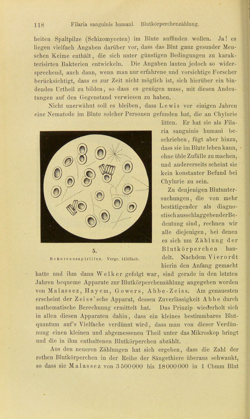 Leiten Spaltpilze (Schizomyceten) im Blute auffinden wollen. Ja! es liegen vielfacli Angaben darüber vor, dass das Blut ganz gesunder Men- schen Keime enthält, die sich unter günstigen Bedingungen zu karak- terisirten Bakterien entwickeln. Die Angaben lauten jedoch so wider- sprechend, auch dann, wenn man nur erfahrene und vorsichtige Forscher berücksichtigt, dass es zur Zeit nicht möglich ist, sich hierüber ein bin- dendes Urtheil zu bilden, so dass es genügen muss, mit diesen Andeu- tungen auf den Gegenstand verwiesen zu haben. Nicht unerwähnt soll es bleiben, dass Lewis vor einigen Jahren eine Nematode im Blute solcher Personen gefunden hat, die an Chylurie litten. Er hat sie als Fila- ria sanguinis humani be- schrieben , fügt aber hinzu, dass sie im Blute leben kann, • ohne üble Zufälle zu machen, und andererseits scheint sie kein konstanter Befund bei Chylurie zu sein. Zu denjenigen Blutunter- suchiingen, die von mehr bestätigender als diagno- stisch ausschlaggebenderBe- deutnng sind, rechnen wir alle diejenigen, bei denen es sich um Zählung der Blutkörperchen han- delt. Nachdem Vierordt hierin den Anfang gemacht hatte und ihm dann Welker gefolgt war, sind gerade in den letzten Jahren bequeme Apparate zur Blutkörperchenzählung angegeben worden von Malassez, Hayem, Gowers, Abbe-Zeiss. Am genauesten erscheint der Zeiss'sche Apparat, dessen Zuverlässigkeit Abbe durch mathematische Berechnung ermittelt hat. Das Prinzip wiederholt sich in allen diesen Apparaten dahin, dass ein kleines bestimmbares Blut- quantum auf's Vielfache verdünnt wird, dass man von dieser Verdün- nung einen kleinen und abgemessenen Theil unter das Mikroskop bringt und die in ihm enthaltenen Blutkörperchen abzählt. Aus den neueren Zählungen hat sich ergeben, dass die Zahl der rothen Blutkörperchen in der Reihe der Säugethiere überaus schwankt, so dass sie Malassez von 3 500000 bis 18000000 in 1 Cbmm Blut o. H c kii IT e nss p ir i 11 en. Vergr. USOfacli.