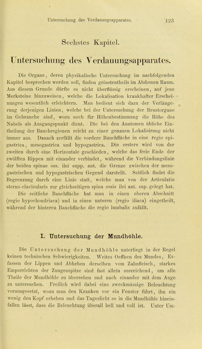 Sechstes Kapitel. üntersiiehiing des Verdaiiimgsapparates. Die Organe, deren physikalische Untersuchung im nachfolgenden Kapitel besprochen werden soll, finden grösstentheils im Abdomen Raum. Aus diesem Grunde dürfte es nicht überflüssig erscheinen, auf jene Merksteine hinzuweisen, welche die Lokalisation krankhafter Erschei- nungen wesentlich erleichtern. Man bedient sich dazu der Verlänge- rung derjenigen Linien, welche bei der Untersuchung der Brustorgane im Gebrauche sind, wozu noch für Höhenbestimmung die Höhe des Nabels als Ausgangspunkt dient. Die bei den Anatomen übliche Ein- theilung der Bauchregionen reicht zu einer genauen Lokalisirung nicht immer aus. Danach zerfallt die vordere Bauchfläche in eine regio epi- gastrica, mesogastrica und hypogastrica. Die erstere wird von der zweiten durch eine Horizontale geschieden, welche das freie Ende der zwölften Rippen mit einander verbindet, während die Verbindungslinie der beiden Spinae oss. ilei supp. ant. die Grenze zwischen der meso- gastrischen und hypogastrischen Gegend darstellt. Seitlich findet die Begrenzung durch eine Linie statt, welche man von der Articulatio sterno-clavicularis zur gleichseitigen spina ossis ilei ant. sup. gelegt hat. Die seitliche Bauchfläche hat man in einen oberen Abschnitt (regio hypochondriaca) und in einen unteren (regio iliaca) eingetheilt, während der hinteren Bauchfläche die regio lumbalis zufällt. I. Untersuchung der Mundhöhle. Die Untersuchung der Mundhöhle unterliegt in der Regel keinen technischen Schwierigkeiten. Weites Oeflfnen des Mundes, Er- fassen der Lippen und Abheben derselben vom Zahnfleisch, starkes Emporrichten der Zungenspitze sind fast allein ausreichend, um alle Theile der Mimdhöhle zu übersehen und nach einander mit dem Auge zu untersuchen. Freilich wird dabei eine zweckmässige Beleuchtung vorausgesetzt, wozu man den Kranken vor ein Fenster führt, ihn ein wenig den Kopf erheben und das Tageslicht so in die Mundhöhle hinein- fallen lässt, dass die Beleuchtung überall hell und voll ist. Unter Um-