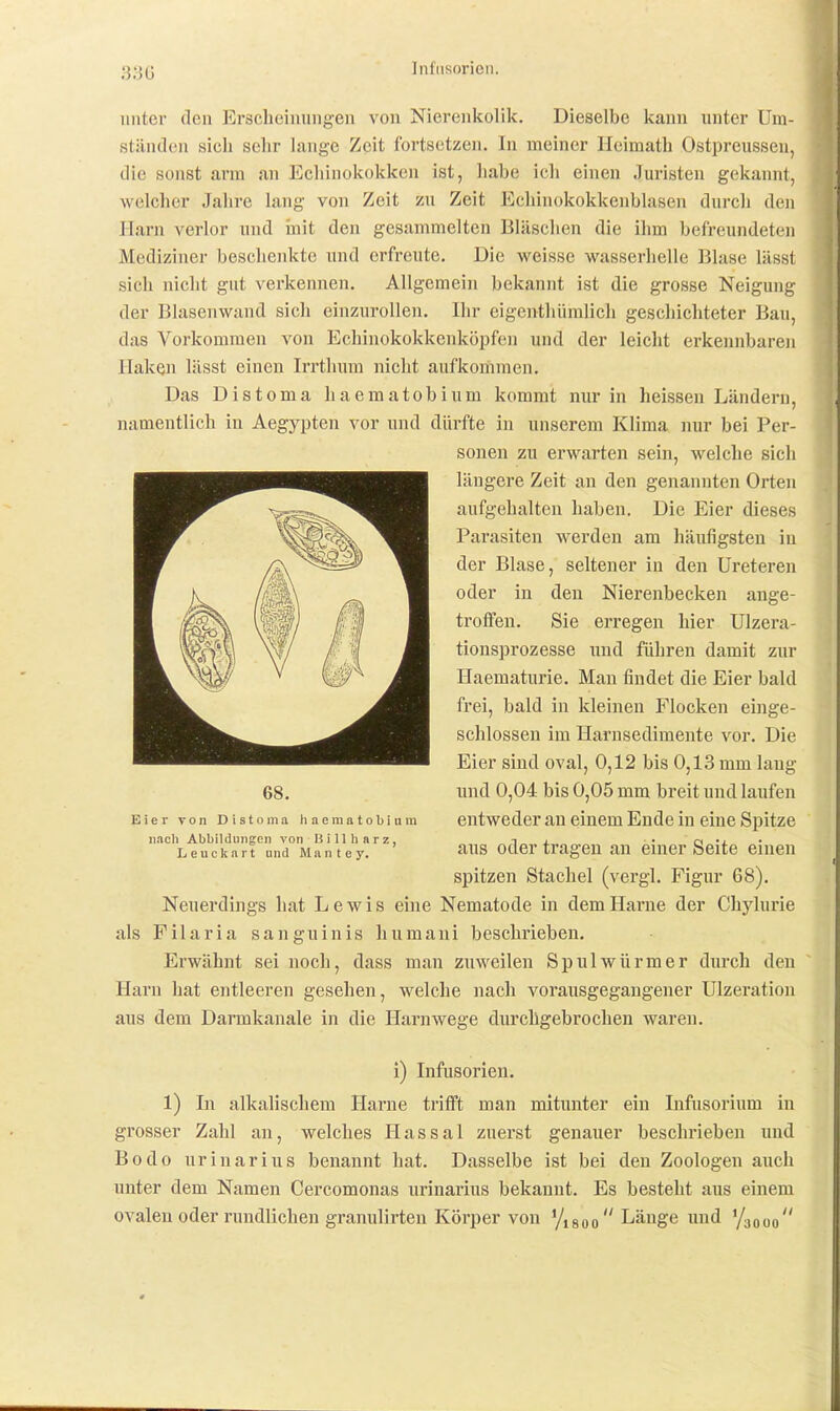 Infusorien. unter den Erscheinungen von Nierenkolik. Dieselbe kann unter Um- ständen sich sehr lange Zeit fortsetzen. In meiner Heimath Ostpreussen, die sonst arm an Echinokokken ist, habe ich einen Juristen gekannt, welcher Jahre lang von Zeit zu Zeit Echinokokkenblasen durch den Harn verlor und iiiit den gesammelten Bläschen die ihm befz-eundeten Mediziner beschenkte und erfreute. Die weisse wasserhelle Blase lässt sich nicht gut verkennen. Allgemein bekannt ist die grosse Neigung der Blasenwand sich einzurollen. Ihr eigeuthümlich geschichteter Bau, das Vorkommen von Echinokokkenköpfen und der leicht erkennbaren Haken lässt einen Irrthum nicht aufkommen. Das Distoma haematobium kommt nur in heissen Ländern, namentlich iu Aegypten vor und dürfte in unserem Klima nur bei Per- sonen zu erwarten sein, welche sich längere Zeit an den genannten Orten aufgehalten haben. Die Eier dieses Parasiten werden am häufigsten in der Blase, seltener in den üreteren oder in den Nierenbecken ange- troffen. Sie erregen hier Ulzera- tionsprozesse und führen damit zur Haematurie. Man findet die Eier bald frei, bald in kleinen Flocken einge- schlossen im Harnsedimente vor. Die Eier sind oval, 0,12 bis 0,13 mm lang und 0,04 bis 0,05 mm breit und laufen entweder an einem Ende in eine Spitze aus oder tragen au einer Seite einen spitzen Stachel (vergl. Figur 68). Neuerdings hat Lewis eine Nematode in dem Harne der Chylurie als Filaria sanguinis humaui beschrieben. Erwähnt sei noch, dass man zuweilen Spulwürmer durch den Harn hat entleeren gesehen, welche nach vorausgegangener Ulzeration aus dem Darmkanale in die Harnwege durchgebrochen waren. 68. Eier von Distoma haemntobiam nncli Abbildungen von Hill harz, Leucknrt und Mantey. i) Infusorien. 1) In alkalischem Harne trifft man mitunter ein Infusorium in grosser Zahl an, welches Hassal zuerst genauer beschrieben und Bodo urinarius benannt hat. Dasselbe ist bei den Zoologen auch unter dem Namen Cercomonas urinarius bekannt. Es besteht aus einem ovalen oder rundlichen granulirten Körper von '/igoo Länge und '/aooo