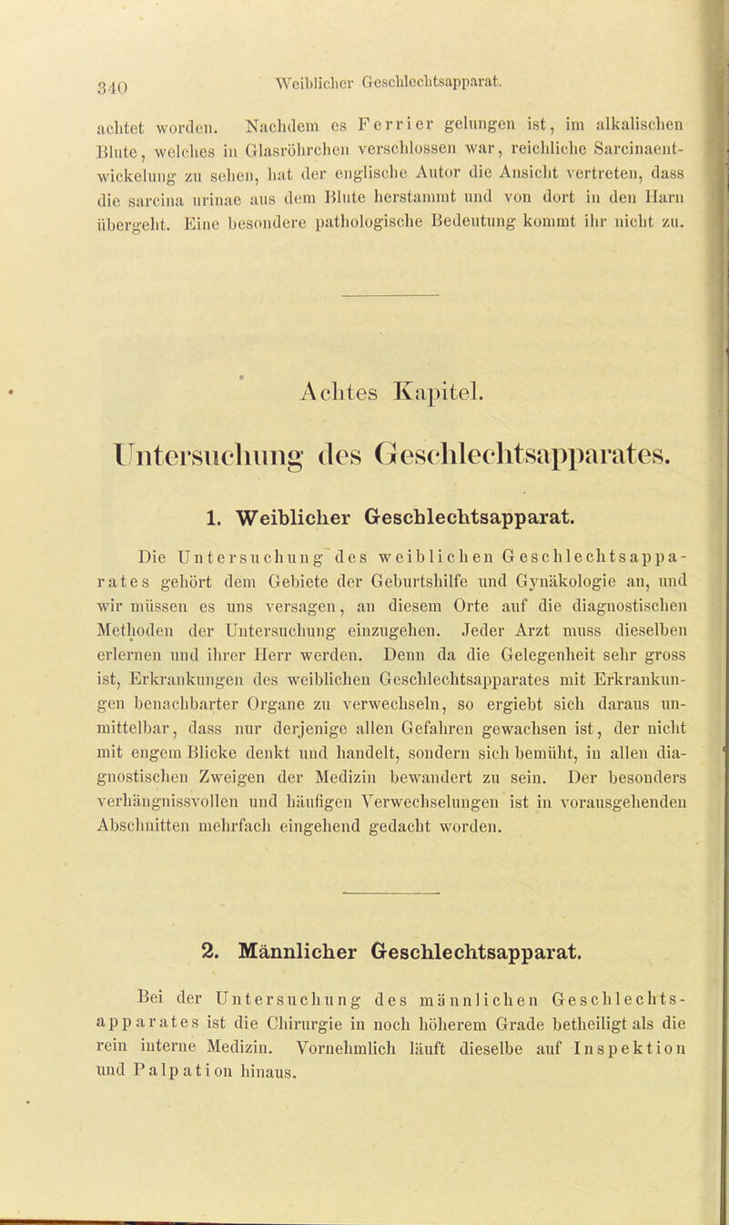 Weiblicher GescUeclitsapparat. achtet worden. Naclulem es Ferrier gelungen ist, im alkalischen Blute, welches in Glasröhrclicii verschlossen war, reichliche Sarcinaent- wickeluiig zu scheu, hat der englische Autor die Ansicht vertreten, dass die sarcina urinae aus dem liiute herstannnt und von dort in den Harn übei'geht. Eine besondere pathologische Bedeutung kommt ihr nicht zu. Aclites Kapitel. Untersiicliimg des Geschlechtsapparates. 1. Weiblicher Geschleclitsapparat. Die U n t e r s u c h n n g d e s weiblichen G e s c h 1 e ch t s a p p a - rat es gehört dem Gebiete der Geburtshilfe und Gj'näkologie an, und wir müssen es uns versagen, an diesem Orte auf die diagnostischen Methoden der Untersuchung einzugehen. Jeder Arzt muss dieselben erlernen und ihrer Herr werden. Denn da die Gelegenheit sehr gross ist, Erkrankungen des weiblichen Geschlechtsapparates mit Erkrankun- gen benachbarter Organe zu verwechseln, so ergiebt sich daraus un- mittelbar, dass nur derjenige allen Gefahren gewachsen ist, der nicht mit engem Blicke denkt und handelt, sondern sich bemüht, in allen dia- gnostischen Zweigen der Medizin bewandert zu sein. Der besonders verhängnissvollen und häufigen Verwechselungen ist in vorausgehenden Abschnitten mehrfach eingehend gedacht worden. 2. Männlicher G-eschlechtsapparat. Bei der Untersuchung des männlichen Geschlechts- apparates ist die Chirurgie in noch höherem Grade betheiligt als die rein interne Medizin. Vornehmlich läuft dieselbe auf Inspektion und P a 1 p a t i on hinaus.