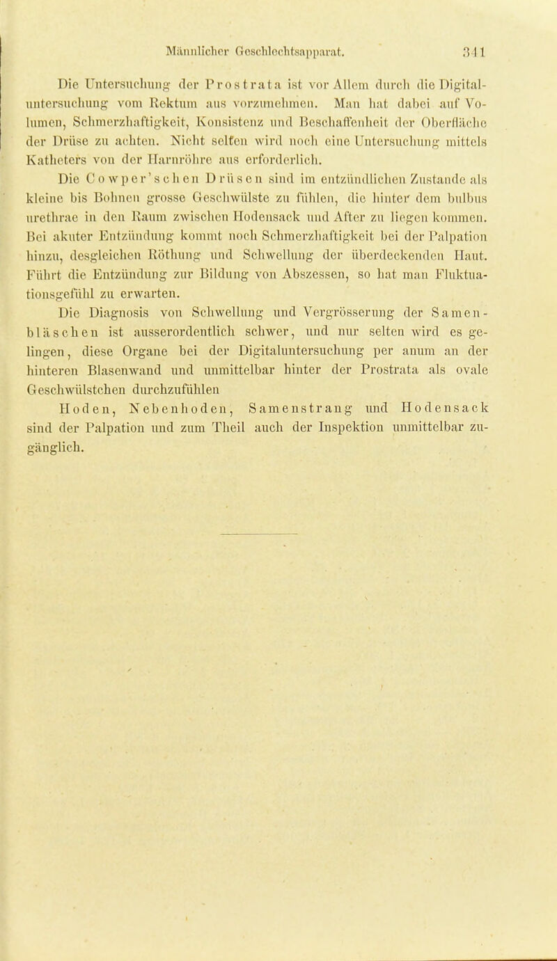 Die Untersuclmng der Prostrata ist vor Allem durch die Digital- iintersuchung' vom Rektum juis vorzunehmen. Man liat dabei auf Vo- hmien, Schmerzhaftigkeit, Konsistenz und BeschafVenhoit der Oberfläclie der Drüse zu achten. Nicht selten wird noch eine Untersuchung mittels Katheters von der Harnröhre aus erforderlich. Die Cowp er'sehen Drüsen sind im entzündlichen Zustande als kleine bis Bohnen grosse Geschwülste zu fühlen, die hinter dem bnlbns nrethrae in den Raum zwisclien Hodensack und After zu liegen kommen. Bei akuter Entzündung kommt noch Schmcrzhaftigkeit bei der Palpation hinzu, desgleichen Röthung und Schwellung der überdeckenden Haut. Führt die Entzündung zur Bildung von Abszessen, so hat mau Fluktua- tionsgefühl zu erwarten. Die Diagnosis von Schwellung und Vergrösserung der Samen- bläschen ist ausserordentlich schwer, und nur selten wird es ge- lingen, diese Organe bei der Digitaluntersuchung per anum an der hinteren Blasenwand und unmittelbar hinter der Prostrata als ovale Geschwülstchen durchzufühlen Hoden, Nebenhoden, Samenstrang und Ilodensack sind der Palpation und zum Theil auch der Inspektion unmittelbar zu- gänglich.