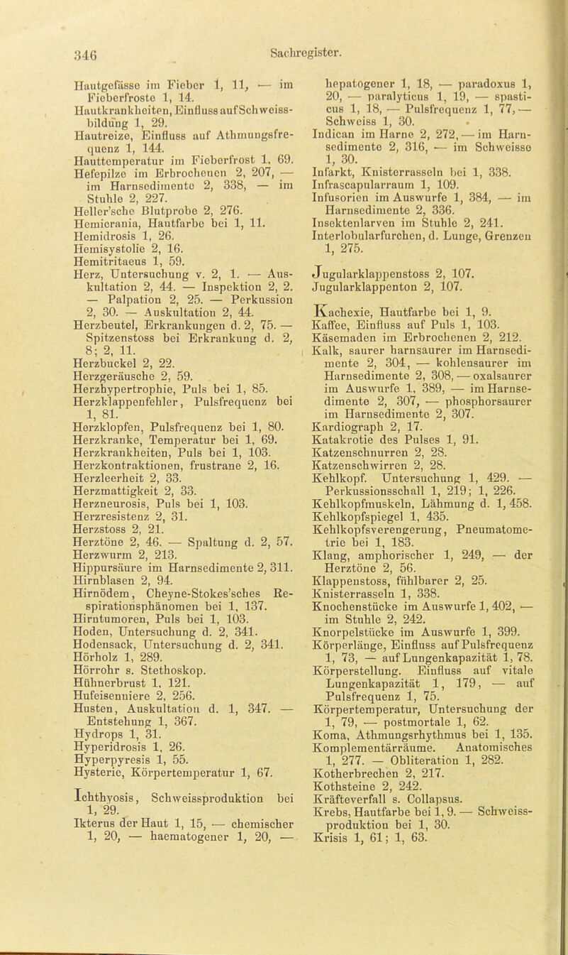 Ilautgefässe im Fieber 1, 11, ■— im Fiebcrfrostc 1, 14. Hautkrankhcitpn, Einfluss auf Seil weiss- bildung 1, 29. Hautreize, Einfluss auf Athniungsfre- quenz 1, 144. Hauttemperatur im Fioberfrost 1, 69. Hefopilzc im Erbrochenen 2, 207, — im Harnsedimente 2, 338, — im Stuhle 2, 227. Heller'scho Blutprobe 2, 276. Hcmiorania, Hautfarbe bei 1, 11. Hemidrosis 1, 26. Hemisystolie 2, 16. Hemitritaeus 1, 59. Herz, Untersuchung v. 2, 1. •— Aus- kultation 2, 44. — Inspektion 2, 2. — Palpation 2, 25. — Perkussion 2, 30. — Auskultation 2, 44. Herzbeutel, Erkrankungen d. 2, 75. — Spitzenstoss bei Erkrankung d. 2, 8; 2. 11. Herzbuckel 2, 22. Herzgeräusche 2, 59. Herzhypertrophie, Puls bei 1, 85. Herzklappenfehler, Pulsfrequenz bei 1, 81. Herzklopfen, Pulsfrequenz bei 1, 80. Herzkranke, Temperatur bei 1, 69. Herzkrankheiten, Puls bei 1, 103. Herzkontraktionen, frustrane 2, 16. Herzleerheit 2, 33. Herzmattigkeit 2, 33. Herzneurosis, Puls bei 1, 103. Herzresistenz 2, 31. Herzstoss 2, 21. Herztöne % 46. — Spaltung d. 2, 57. Herzwurm 2, 213. Hippursäure im Harnsedimente 2, 311. Hirnblasen 2, 94. Hirnödem, Cheyne-Stokes'sches Re- spirationsphänomen bei 1, 137. Hirntumoren, Puls bei 1, 103. Hoden, Untersuchung d. 2, 341. Hodensack. Untersuchung d. 2, 341. Hörholz 1,' 289. Hörrohr s. Stethoskop. Hühnerbrust 1. 121. Hufeisenuiere 2, 256. Husten, Auskultation d. 1, 347. — Entstehung 1, 367. Hydrops 1, 31. Hyperidrosis 1, 26. Hyperpyresis 1, 55. Hysterie, Körpertemperatur 1, 67. Ichthyosis, Schweissproduktion bei 1, 29. Ikterus der Haut 1, 15, ■— chemischer 1, 20, — haematogener 1, 20, ■— hepatogener 1, 18, — paradoxus 1, 20, — paralyticus 1, 19, — siiasti- cuB 1, 18, — Pulsfrequenz 1, 77, — Schwciss 1, 30. Indican im Harne 2, 272, — im Harn- sedimente 2, 316, — im Schweisso 1, 30. Infarkt, Knisterrasseln bei 1, 338. Infrascapnlarraum 1, 109. Infusorien im Auswurfe 1, 384, — im Ilarnsedimente 2, 336. Insektenlarven im Stuhle 2, 241. Interiobularfurchen, d. Lunge, Grenzen 1, 275. Jugularklappenstoss 2, 107. Jugularklappenton 2, 107. Kachexie, Hautfarbe bei 1, 9. Kaffee, Einfluss auf Puls 1, 103. Käsemaden im Erbrochenen 2, 212. Kalk, saurer harnsaurer im Harnsedi- mente 2, 304, — kohlensaurer im Harnsedimente 2, 308, — oxalsaurer im Auswurfe 1, 389, — im Harnse- dimento 2, 307, ■— phosphorsaurer im Harnsedimente 2, 307. Kardiograph 2, 17. Katakrotie des Pulses 1, 91. Katzenschnurren 2, 28. Katzensch wirren 2, 28. Kehlkopf. Untersuchung 1, 429. — Perkussionsschall 1, 219; 1, 226. Kehlkopfmuskeln, Lähmung d. 1, 458. Kehlkopfspiegel 1, 435. Kehlkopfsverengerung, Pneumatome- trie bei 1, 183. Klang, amphorischer 1, 249, — der Herztöne 2, 56. Klappenstoss, fühlbarer 2, 25. Knisterrasseln 1, 338. Knochenstücke im Auswurfe 1, 402, •— im Stuhle 2, 242. Knorpelstücke im Auswurfe 1, 399. Körperlänge, Einfluss auf Pulsfrequenz 1, 73, — auf Lungenkapazität 1, 78. Körperstellung. Einfluss auf vitale Lungenkapazität 1, 179, — auf Pulsfrequenz 1, 75. Körpertemperatur, Untersuchung der 1, 79, — postmortale 1, 62. Koma, Athmungsrhythmus bei 1, 135. Komplementärräume. Anatomisches 1, 277. — Obliteration 1, 282. Kotherbrechen 2, 217. Kothsteine 2, 242. Kräfteverfall s. Collapsus. Krebs, Hautfarbe bei 1, 9. — Schweiss- produktion bei 1, 30. Krisis 1, 61; 1, 63.