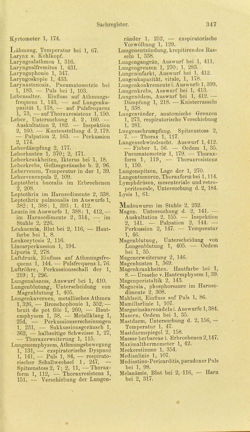 Kyrtometer 1, 174, Ijiihmung, Temperatur bei 1, 67. Larynx s. Kohlkopf. Laryngoalathmcn 1, 316. Liiryngcalfremitus 1, 431. Luryugophonio 1, 347. Laryngoskopie 1, 433. Larynxstenosis, Pncumatoinctrio bei 1, 183. — Puls bei 1, 103. Lcbcusaltor. Eiufluss auf Athiuuugs- frequcnz 1, 143, — auf Lungeuka- pazitiit 1, 178, — auf Pulsfrequenz 1, 73, —auf Thoraxrcsistcuz 1,150. Leber, Untersuchung d. 2, 160. — Auskultation 2, 182. — luspektioa 2, 160. — Kantenatollung d. 2,179. — Palpation 2, 163. — Perkussion 2, 174. Leberdänipfung 2, 177. Leberhusten 1, 370; 2, 171. Leberkrankheiteu, Ikterus bei 1, 18. Leberkrebs, Gefässgeräusche b. 2, 96. Lebervenen, Temperatur in der 1, 39. Lebervenenpuls 2, 109. Leptothrix buccalis im Erbrochenen 2, 208._ Leptothrix im Harnsedimente 2, 338. Leptothrix pulmonalis im Auswurfe 1, 382; 1, 388; 1, 393; 1, 412. Leucin im Auswurfe 1, 388; 1, 412,— im Harnsedimente 2, 314, •— im Stuhle 2, 226. Leukaemia, Blut bei 2, 116, — Haut- farbe bei 1, 8. Leukocytosis 2, 116. Linearperkussion 1, 194. Lipuria 2, 278. Luftdruck, Einfluss auf Athmungsfre- quenz 1, 144. — Pulsfrequenz 1, 76. Luftröhre, Perkussionsschall der 1, 219; 1, 226. Lungenabszess, Auswurf bei 1, 410. LungenblutuDg, Unterscheidung von Magenblutung 1, 405. Lnngenkavernen, metallisches Athmen 1,326, — Bronchophonie 1, 352, — bruit de pot feie 1, 260, ■— Haut- emphysem 1, 38, '— Metallklang 1, 254, ■— Perkussionserscheinungen 1, 231, — Sukkussionsgeräusch 1, • 362, — halbseitige Schweisse 1, 27, — Thoraxerweiterung 1, 115. Lungenemphysem, Athmungsbewegung 1, 131, — exspiratorische Dyspnoe 1, 141, — Puls 1, 84, — respirato- rischer Schallwechsel 1, 247, — Spitzenstoss 2, 7; 2, 11, — Thorax- form 1, 112, ■— Thoraxresistenz 1, 151, — Verschiebung der Lungen- ränder 1, 252, — exspiratorische Vorwölbung 1, 129. Lungenentzündung, krepitirendes Ras- seln 1, 338. Lungengangrän, Auswurf bei 1, 411, Lungengreuzen 1, 270; 1, 283. Lungeninfarkt, Auswurf bei 1, 412. Lungenkapazität, vitale, 1, 178. Lungcnkonkreraento i. Auswurfe 1, 399. Lungenkrebs, Auswurf bei 1, 413. Lungenödem, Auswurf bei 1, 412. — Dämpfung 1, 218. — Knistorrasseln 1, 338. Luugcnränder, anatomische Grenzen 1, 273, respiratorische Verschiebung 1, 281. Lungenschrumpfung. Spitzenstoss 2, 7. — Thorax 1, 117. Lungenschwindsucht. Auswurf 1, 412. — Fieber 1, 56. — Oedem 1, 35. Pneumatometrie 1, 179. —■ Thorax- form 1, 119, — Thoraxresistenz 1, 150. Lungenspitzen, Lage der 1, 270. Lungentumoren, Thoraxform bei 1,114. Lymphdrüsen, mesenteriale und retro- peritoneale, Untersuchung d. 2, 184. Lysis 1, 61. Madenwurm im Stuhle 2, 232. Magen. Untersuchung d. 2, 141. ■— Auskultation 2, 155. ■— Inspektiou 2, 141. — Palpation 2, 144. — Perkussion 2, l47. — Temperatur 1, 46. Magenblutung, Unterscheidung von Lungenblutung 1, 405. ■— Oedem bei 1, 35. Magenerweiteruno; 2, 146. Magenhusten 1, 369. Magenkrankheiten. Hautfarbe bei 1, 8. ■— Ursache v. Hautemphysem 1, 39. Magenperistaltik 2, 143. Magnesia, phosphorsaure im Harnse- dimente 2, 308. Mahlzeit, Einfluss auf Puls 1, 86. Mamillarliuie 1, 107. Margarinsänrenadelni. Auswurfe 1,384. Masern, Oedem bei 1, 35. Mastdarm, Untersuchung d. 2,156, — Temperatur 1, 47. Mastdarmspiegel 2, 158. Massaeherbaceae i. Erbrochenen 2,147. Maximalthermometer 1, 42. Meckerstimme 1, 354. Medianlinie 1, 107. Mediastino-Pericarditis, paradoxer Puls bei 1, 98. Melanämie, Blut bei 2, 116, — Harn bei 2, 317.