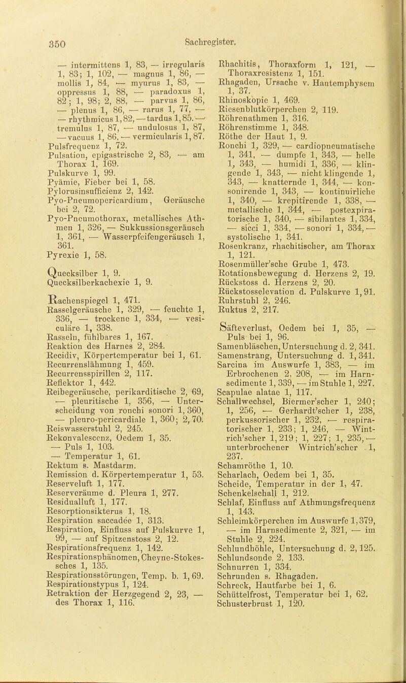 — intermittens 1, 83, — irregularis 1, 83; 1, 102, — mugnus 1, 86, — raollis 1, 84, ■— myurus 1, 83, — oppressns 1, 88, — pnradoxus 1, 82; 1, 98; 2, 88, — parvus 1. 86, — plenus 1, 86, — rarus 1, 77, — — rhytbmicu8l,82, — tardus 1,85.— tremulus 1, 87, — undulosus 1, 87, — vacuus 1, 86. — vermicularis 1,87. Pulsfrequenz 1, 72. Pulsation, eiDigastrische 2, 83, — am Thorax 1, 169. Pulskurye 1, 99. Pyämie, Fieber bei 1, 58. Pylorusinsufficienz 2, 142. Pyo-Pneumopericardiura, Geräusche bei 2, 72. Pyo-Pncuraothorax, metallisches Ath- men 1, 326, — Sukkussionsgeräusch 1, 361 ■— Wasserpfeifengeräusch 1, 361. Pyrexie 1, 58. Quecksilber 1, 9. Quecksilberkachexie 1, 9. Rachenspiegel 1, 471. Easselgeräusche 1, 329, — feuchte 1, 336, — trockene 1, 334, •— vesi- culäre 1, 338. Easselu, fühlbares 1, 167. Reaktion des Harnes 2, 284. Recidiv, Körpertemperatur bei 1, 61. Recurrenslähmnng 1, 459. Recurrensspirillen 2, 117. Reflektor 1, 442. Reibegeräusche, perikarditische 2, 69, — pleuritische 1, 356, — Unter- scheidung von ronchi sonori 1, 360, — pleuro-pericardiale 1, 360; 2,70. Reiswasserstuhl 2, 245. Rekonvalescenz, Oedem 1, 35. — Puls 1, 103. — Temperatur 1, 61. Rektum s. Mastdarm. Remission d. Körpertemperatur 1, 53. Reserveluft 1, 177. Reserveräume d. Pleura 1, 277. Residualluft 1, 177. Resorptionsikterus 1, 18. Respiration sacoadee 1, 313. Respiration, Einfluss auf Pulskurve 1, 99, — auf Spitzenstoss 2, 12. Respirationsfrequenz 1, 142. Respirationsphänomen, Cheyne-Stokes- sches 1, 135. Respirationsstörungen, Temp. b. 1,69. Eespirationstypus 1, 124. Retraktion der Herzgegend 2, 23, — des Thorax 1, 116. Rhachitis, Thoraxform 1, 121, — Thoraxresistenz 1, 151. Rhagaden, Ursache v. Hautemphyseni 1, 37. Ehinoskopie 1, 469. Ricsenblutkörperchen 2, 119. Röhrenathmen 1, 316. Röhrenstimme 1, 348. Rothe der Haut 1, 9. Ronchi 1, 329, ■— cardiopncumatische 1, 341, — dumpfe 1, 343, — helle 1, 343, — humidi 1, 336, — klin- gende 1, 343, — nicht klingende 1, 343, — knatternde 1, 344, — kon- sonirende 1, 343, — kontinuirliche 1, 340, — krepitirende 1, 338, — metallische 1, 344, ■— postexpira- torische 1, 340, •— sibilantes 1, 334, •— sicci 1, 334, — sonori 1, 334, — systolische 1, 341. Rosenkranz, rhachitisoher, am Thorax 1, 121. Rosenmüller'sche Grube 1, 473. Rotationsbewegung d. Herzens 2, 19. Rückstoss d. Herzens 2, 20. Rückstosselevation d. Pulskurve 1,91. Ruhrstuhl 2, 246. Ruktus 2, 217. Säfteverlust, Oedem bei 1, 35, — Puls bei 1, 96. Samenbläschen, Untersuchung d. 2, 341. Samenstrang, Untersuchung d. 1,341. Sarcina im Auswurfe 1, 383, — im Erbrochenen 2, 208, ■— im Harn- sedimente 1, 339, — im Stuhle 1, 227. Scapulae alatae 1, 117. Schallwechsel, Biermer'scher 1, 240; 1, 256, — Gerhardt'scher 1, 238, perkussorischer 1, 232, ■— respira- torischer 1, 233; 1, 246, — Wint- rich'scher 1,219; 1, 227; 1, 235,— unterbrochener Wintrich'scher -1, 237. Schamröthe 1, 10. Scharlach, Oedem bei 1, 35. Scheide, Temperatur in der 1, 47. Schenkelschall 1, 212. Schlaf, Einfluss auf Athmungsfrequenz 1, 143. Schleimkörperchen im Auswurfe 1,379, — im Harnsediraente 2, 321, •— im Stuhle 2, 224. Schlundhöhle, Untersuchung d. 2,125. Schlundsonde 2, 133. Schnurren 1, 334. Schrunden s. Rhagaden. Schreck, Hautfarbe bei 1, 6. Schüttelfrost, Temperatur bei 1, 62. Schusterbrust 1, 120.