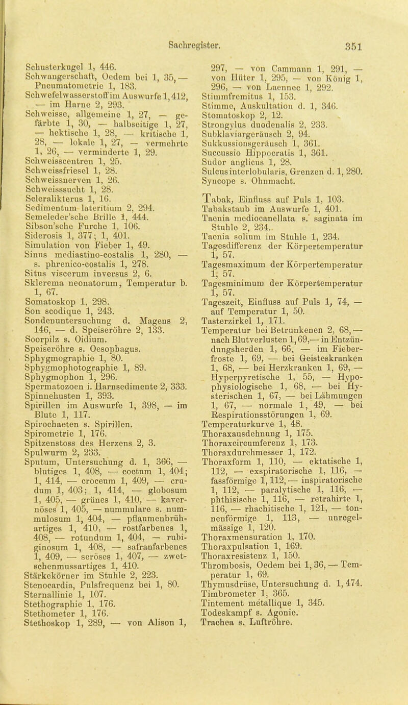 Schustcrkugcl 1, 446. Schwangerschaft, ücdem bei 1, 35,— Pneumatomctric 1, 183. SchwetelwassorstoB'iin Auswurfe 1,412, — im Hnrue 2, 293. Schweisse, allgemeine 1, 27, — ge- färbte 1, 30, — halbseitige 1, 27, — hektische 1, 28, — kritische 1, 28, — lokale 1, 27, — vermehrte 1, 26, — verminderte 1, 29. Schweisscentren 1, 25. Schweissfriesel 1, 28. Schweissnerven 1, 26. Schweisssucht 1, 28. Scleralikterus 1, IG. Sedimentuni lateritium 2, 294. Semelcder'schc Brille 1, 444. Sibson'scbc Furche 1, 106. Siderosis 1, 377; 1, 401. Simulation von Fieber 1, 49. Sinns mediastino-costalis 1, 280, — s. phrenico-costalis 1, 278. Situs viscerum inversus 2, 6. Sklerema neonatorum, Temperatur b. 1, 67. Somatoskop 1, 298. Son scodique 1, 243. Sondeuuntersuchung d, Magens 2, 146, — d. Speiseröhre 2, 133. Soorpilz s. Oidium. Speiseröhre s. Oesophagus. Sphygmographie 1, 80. Sphygmophotographie 1, 89. Sphygmophon 1, 296. Spermatozoen i. Harnsediraente 2, 333. Spinnehusten 1, 393. Spirillen im Auswurfe 1, 398, — im Blute 1, 117. Spiroehaeten s. Spirillen. Spirometrie 1, 176. Spitzenstoss des Herzens 2, 3. Spulwurm 2, 233. Sputum, Untersuchung d. 1, 366, — blutiges 1, 408, ■— coctum 1, 404; 1, 414, •— croceum 1, 409, — cru- dum 1, 403; 1, 414, ■— globosum 1, 405, — grünes 1, 410, — kaver- nöses 1, 405, — nummuläre s. num- mulosum 1, 404, — pflaumenbrüh- artiges 1, 410, — rostfarbenes 1, 408, — rotundum 1, 404, — rubi- ginosura 1, 408, — safranfarbenes 1, 409, — seröses 1, 407, — zwet- Bchenmussartiges 1, 410. Stärkekörner im Stuhle 2, 223. Stenocardia, Pulsfrequenz bei 1, 80. Sternallinie 1, 107. Stethographie 1, 176. Stethometer 1, 176. Stethoskop 1, 289, — von Alison 1, 297, — von Cammann 1, 291, — von Hüter 1, 295, — von König 1, 296, — von Laennec 1, 292. Stiramfremitus 1, 1,53. Stimme, Auskultation d. 1, 346. Stomatoskop 2, 12. Strougylus dnodenalis 2, 233. Sul)klaviargeräu.sch 2, 94. Sukkussioiisgcräusch 1, 361. Snccussio Bippocrutis 1, 361. Sudor anglicus 1, 28. Sulcusinterlobularis, Grenzen d. 1, 280. Syncope s. Ohnmacht. Tabak, Einfluss auf Puls 1, 103. Tabakstaub im Auswurfe 1, 401. Taenia mediocanellata s.' sagiuata im Stuhle 2, 234. Taenia solium im Stuhle 1, 234. Tagesdifferenz der Körpertemperatur 1, 57. Tagesmaximum der Körpertemperatur 1, 57. Tagesminimum der Körpertemperatur 1, 57. Tageszeit, Einfluss auf Puls 1, 74, — auf Temperatur 1, 50. Tasterzirkel 1, 171. Temperatur bei Betrunkenen 2, 68, — nach Blutverlusten 1,69,— in Entzün- dungsherden 1, 66, — im Fieber- froste 1, 69, — bei Geisteskranken 1, 68, ■— bei Herzkranken 1, 69, — Hyperpyretische 1, 55, — Hypo- physiologische 1, 68, •— bei Hy- sterischen 1, 67, — bei Lähmungen 1, 67, — normale 1, 49, — bei Eespirationsstörungen 1, 69. Temperaturkurve 1, 48. Thoraxausdehnung 1, 175. Thoraxcircumferenz 1, 173. Thoraxdurchmesser 1, 172. Thoraxform 1, 110, — ektatische 1, 112, — exspiratorische 1, 116, — fassförmige 1,112, — inspiratorische 1, 112, — paralytische 1, 116, ■— phthisische 1, 116, — retrahirte 1, 116, — rhachitische 1, 121, — ton- nenförmige 1, 113, ■— unregel- mässige 1, 120. Thoraxraensuration 1, 170. Thoraxpulsation 1, 169. Thoraxresistenz 1, 150. Thrombosis, Oedem bei 1,36, — Tem- peratur 1, 69. Thymusdrüse, Untersuchung d. 1, 474. Timbrometer 1, 365. Tiatement metallique 1, 345. Todeskampf s. Agonie. Trachea s. Luftröhre.