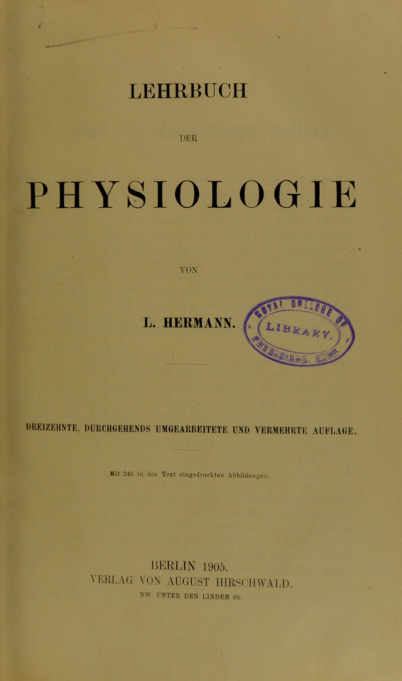 LEHRBUCH DER PHYSIOLOGIE VOX DREIZEHNTE, DURCHGEHENDS UMGEARBEITETE UND VERMEHRTE AUFLAGE. Üit 245 in den Text eingedruckten Abbildungen. BERLIN 1905. VERLAG VON AUGUST HIRSCH WALD. NW. UNTER DEN LINDEN 68.
