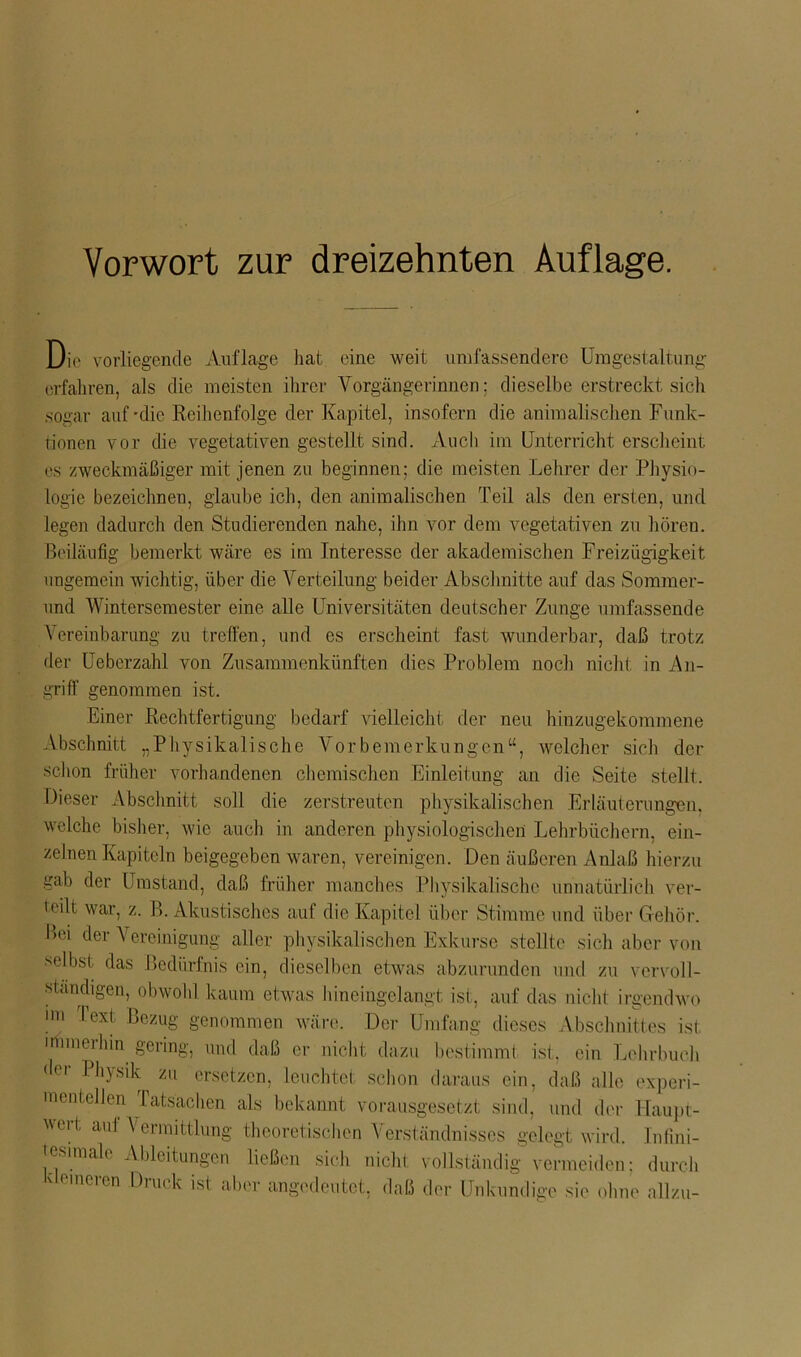 Vorwort zur dreizehnten Auflage. Die vorliegende Auflage hat eine weit umfassendere Umgestaltung erfahren, als die meisten ihrer Vorgängerinnen: dieselbe erstreckt sich sogar auf-die Reihenfolge der Kapitel, insofern die animalischen Funk- tionen vor die vegetativen gestellt sind. Auch im Unterricht erscheint es zweckmäßiger mit jenen zu beginnen: die meisten Lehrer der Physio- logie bezeichnen, glaube ich, den animalischen Teil als den ersten, und legen dadurch den Studierenden nahe, ihn vor dem vegetativen zu hören. Beiläufig bemerkt wäre es im Interesse der akademischen Freizügigkeit ungemein wichtig, über die Verteilung beider Abschnitte auf das Sommer- und Wintersemester eine alle Universitäten deutscher Zunge umfassende Vereinbarung zu treffen, und es erscheint fast wunderbar, daß trotz der Ueberzahl von Zusammenkünften dies Problem noch nicht in An- griff genommen ist. Einer Rechtfertigung bedarf vielleicht der neu hinzugekommene Abschnitt „Physikalische Vorbemerkungen“, welcher sich der schon früher vorhandenen chemischen Einleitung an die Seite stellt. Dieser Abschnitt soll die zerstreuten physikalischen Erläuterungen, welche bisher, wie auch in anderen physiologischen Lehrbüchern, ein- zelnen Kapiteln beigegeben waren, vereinigen. Den äußeren Anlaß hierzu gab der Umstand, daß früher manches Physikalische unnatürlich ver- leih war, z. P>. Akustisches auf die Kapitel über Stimme und über Gehör. Bei der Vereinigung aller physikalischen Exkurse stellte sich aber von •selbst das Bedürfnis ein, dieselben etwas abzurunden und zu vervoll- ständigen, obwohl kaum etwas hineingelangt ist, auf das nicht irgendwo im Text Bezug genommen wäre. Der Umfang dieses Abschnittes ist immerhin gering, und daß er nicht dazu bestimmt ist, ein Lehrbuch der Phjsik zu ersetzen, leuchtet schon daraus ein, daß alle experi- mentellen Tatsachen als bekannt vorausgesetzt sind, und der Haupt- wort ad Vermittlung theoretischen Verständnisses gelegt wird, lnfini- esimale Ableitungeil ließen sich nicht vollständig vermeiden; durch 'eineven Druck ist aber angedeutet, daß der Unkundige sie ohne allzu-