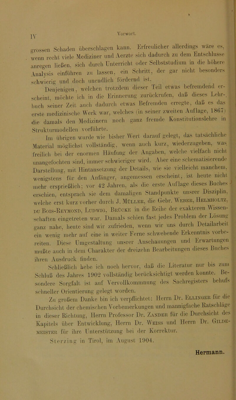 * IV V orwort. grossen Schaden Überschlagen kann. Erfreulicher allerdings wäre es, wenn recht viele Mediziner und Aerzte sich dadurch zu dem Entschlüsse an regen ließen, sich durch Unterricht oder Selbststudium in die höhere Analysis entführen zu lassen, ein Schritt, der gar nicht besonders schwierig und doch unendlich fördernd ist. Denjenigen, welchen trotzdem dieser Teil etwas befremdend er- scheint. möchte ich in die Erinnerung zurückrufen, daß dieses Lehr-, buch seiner Zeit auch dadurch etwas Befremden erregte, daß es das erste medizinische Werk war, welches (in seiner zweiten Auflage, 1867) die damals den Medizinern noch ganz fremde Konstitutionslehre m Strukturmodellen vorführte. Im übrigen wurde wie bisher Wert darauf gelegt, das tatsächliche Material möglichst vollständig, wenn auch kurz, wiederzugeben, was freilich bei der enormen Häufung der Angaben, welche vielfach nicht unangefochten sind, immer schwieriger wird. Aber eine schematisierende Darstellung, mit Hintansetzung der Details, wie sie vielleicht manchem, wenigstens für den Anfänger, angemessen erscheint, ist heute nicht mehr ersprießlich; vor 42 Jahren, als die erste Auflage dieses Buches ) erschien, entsprach sie dem damaligen Standpunkte unsrer Disziplin, welche erst kurz vorher durch J. Müller, die Gebr. Weber, Helmholtz. du Bois-Reymond, Ludwig, Brücke in die Reihe der exakteren Wissen- schaften eingetreten war. Damals schien fast jedes Problem der Lösung ganz nahe, heute sind wir zufrieden, wenn wir uns durch Detailarbeit ein wenig mehr auf eine in weiter Ferne schwebende Erkenntnis vorbe- reiten. Diese Umgestaltung unsrer Anschauungen und Erwartungen mußte auch in dem Charakter der dreizehn Bearbeitungen dieses Buches ihren Ausdruck linden. Schließlich hebe ich noch hervor, daß die Literatur nur bis zum Schluß des Jahres 1902 vollständig berücksichtigt werden konnte. Be- sondere Sorgfalt ist auf Vervollkommnung des Sachregisters behufs schneller Orientierung gelegt worden. Zu großem Danke bin ich verpflichtet: Herrn Dr. Ellinger für die Durchsicht der chemischen Vorbemerkungen und mannigfache Rutsch läge in dieser Richtung, Herrn Professor Dr. Zander für die Durchsicht des Kapitels über Entwicklung, Herrn Dr. Weiss und Herrn Dr. Gilde- meister für ihre Unterstützung bei der Korrektur. Sterzing in Tirol, im August 1904. Hermann.