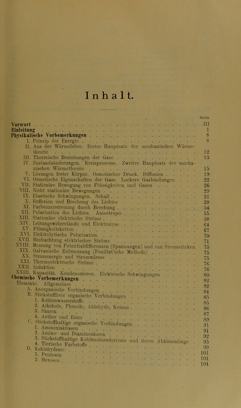 Inhalt Vorwort Einleitung Physikalische Vorbemerkungen I. Prinzip der Energie II. Aus der Wärmelehre. Erster Hauptsatz der mechanischen Wiirme- thcoric III. Thermische Beziehungen der Gase IY. Zustandsänderungen. Kreisprozesse. Zweiter Hauptsatz der mecha- nischen Wiirmctheoric V. Lösungen fester Körper. Osmotischer Druck. Diffusion Yl. Osmotische Eigenschaften der Gase. Lockere Gasbindungen . VII. Stationäre Bewegung von Flüssigkeiten und Gasen VIII. Nicht stationäre Bewegungen IX. Elastische Schwingungen. Schall X. Reflexion und Brechung des Lichtes XI. Farbenzerstreuung durch Brechung XII. Polarisation des Lichtes. Anisotropie XIII. Stationäre elektrische Ströme XVI. XVII. XX. XXL XIV. Leitungswiderstände und Elektrolyse XV. Elüssigkeitsketten ....... Elektrolytische Polarisation Beobachtung elektrischer Ströme X\III. Messung von Potentialdiffercnzen (Spannungen) und von Stromstärken XIX. Galvanische Zeitmessung (Pouillet’sche Methode) Stromenergie und Stromwärme Thermoelektrische Ströme XXII. Induktion XX!; Kapazität. Kondensatoren. Elektrische Schwingungen .... thennschc Vorbemerkungen Elemente. Allgemeines A. Anorganische Verbindungen B. Stickstofffreie organische Verbindungen 1. Kohlenwasserstoffe 2. Alkohole, Phenole, Aldehyde, Ketone 3. Säuren 4. Aethcr und Ester * . Stickstoffhaltige organische Verbindungen 1. Ammoniakbasen 2. Amino- und Diaminosäurcn . I mul -Wen AbWhmnlingc D. Kohlehydrate ... 1- Pentosen 2. Hexoscn Seite III 1 8 8 12 13 lü 19 22 26 29 31 39 54r 55 58 64 67 70 71 73 75 75 76 76 80 82 82 84 85 85 86 87 89 91 91 92 95 99 101 101 101