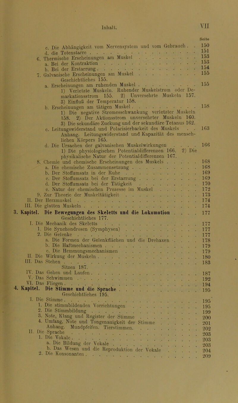 2) Die c. Die Abhängigkeit vom Nervensystem und vom Gebrauch . . rl. die Totenstarre 6. Thermische Erscheinungen am Muskel a. Bei der Kontraktion b. Bei der Erstarrung 7. Galvanische Erscheinungen am Muskel Geschichtliches 155. a. Erscheinungen am ruhenden Muskel 1) Verletzte Muskeln. Ruhender Muskeistrom oder De- markationsstrom 155. 2) Unversehrte Muskeln 157. 3) Einfluß der Temperatur 158. b. Erscheinungen am tätigen Muskel 1) Die negative Stromesschwankung verletzter Muskeln 158. 2) Der Aktionsstrom unversehrter Muskeln 160. 3) Die sekundäre Zuckung und der sekundäre Tetanus 162. c. Leitungswiderstand und Polarisierbarkeit des Muskels . . Anhang. Leitungswiderstand und Kapazität des mensch- lichen Körpers 165. d. Die Ursachen der galvanischen Muskelwirkungen 1) Die physiologischen Potentialdifferenzen 166. physikalische Natur der Potentialdifferenzen 167. 8. Chemie und chemische Erscheinungen des Muskels . . a. Die chemische Zusammensetzung b. Der Stoffumsatz in der Ruhe c. Der Stoffumsatz bei der Erstarrung d. Der Stoffumsatz bei der Tätigkeit e. Natur der chemischen Prozesse im Muskel . . . 9. Zur Theorie der Muskeltätigkeit 11. Der Herzmuskel III. Die glatten Muskeln 3. Kapitel. Die Bewegungen des Skeletts und die Lokomotion . Geschichtliches 177. I. Die Mechanik des Skeletts 1. Die Synchondrosen (Symphysen) 2. Die Gelenke a. Die Formen der Gelenkflächen und die Drehaxen . b. Die Haftmechanismen c. Die Hemmungsmechanismen II. Die Wirkung der Muskeln LII. Das Stehen Sitzen 187. IV. Das Gehen und Laufen V. Das Schwimmen . • . VI. Das Fliegen 4. Kapitel. Die Stimme und die Sprache Geschichtliches 195. I. Die Stimme 1. Die stimmbildenden Vorrichtungen 2. Die Stimmbildung 3. Note, Klang und Register der Stimme 4. Umfang, Note und Tongenauigkeit der Stimme . . Anhang. Mundpfeifen. Tierstimmen II. Die Sprache 1. Die Vokale a. Die Bildung der Vokale b. Das Wesen und die Reproduktion der Vokale ’ 2. Die Konsonanten . . . Seite 150 151 153 153 154 155 155 158 163 166 168 168 169 169 170 172 173 174 174 177 177 177 177 178 179 179 180 183 187 192 194 195 195 195 199 200 201 202 203 203 203 204 209