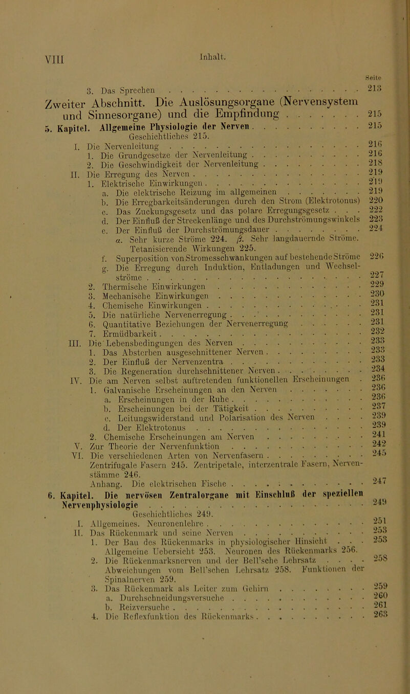 VI LI 3. Das Sprechen Zweiter Abschnitt, Die Auslösungsorgane (Nervensystem und Sinnesorgane) und die Empfindung 5. Kapitel. Allgemeine Physiologie der Nerven Geschichtliches 215. I. Die Nervenleitung 1. Die Grundgesetze der Nervenleitung 2. Die Geschwindigkeit der Nervenleitung II. Die Erregung des Nerven 1. Elektrische Einwirkungen a. Die elektrische Reizung im allgemeinen b. Die Erregbarkeitsänderungen durch den Strom (Elektrotonus) c. Das Zuckungsgesetz und das polare Erregungsgesetz . . . d. Der Einfluß der Streckenlänge und des Durchströmungswinkels c. Der Einfluß der Durchströmungsdauer «. Sehr kurze Ströme 224. ß. Sehr langdauernde Ströme. Tetanisierende Wirkungen 225. 1. Superposition von Stromesschwankungen auf bestehende Ströme g. Die Erregung durch Induktion, Entladungen und Wechsel- ströme • • 2. Thermische Einwirkungen 3. Mechanische Einwirkungen 4. Chemische Einwirkungen • • ■ 5. Die natürliche Nervenerregung 6. Quantitative Beziehungen der Nervenerregung 7. Ermüdbarkeit III. Die'Lebensbedingungen des Nerven 1. Das Absterben ausgeschnittener Nerven 2. Der Einfluß der Nervenzentra 3. Die Regeneration durchschnittener Nerven ........ IV. Die am Nerven selbst aul'tretcnden funktionellen Erscheinungen . 1. Galvanische Erscheinungen an den Nerven a. Erscheinungen in der Ruhe b. Erscheinungen bei der Tätigkeit e. Lcitungswiderstand und Polarisation des Nerven . . . . d. Der Elektrotonus 2. Chemische Erscheinungen am Nerven V. Zur Theorie der Nervenfunktion VI. Die verschiedenen Arten von Nervenfasern Zentrifugale Fasern 245. Zentripetale, interzentrale Fasern. Nervcn- stämme 246. Anhang. Die elektrischen Fische 6. Kapitel. Die nervösen Zentralorgane mit Einschluß der speziellen Nervenphysiologie . Geschichtliches 249. 1. Allgemeines. Neuronenlehre IL Das Rückenmark und seine Nerven 1. Der Bau dos Rückenmarks in physiologischer Hinsicht . • Allgemeine Uebersicht 253. Neuronen des Rückenmarks 256. 2. Die Rückenmarksnerven und der Bell’sche Lehrsatz . . . . Abweichungen vom Bell'sehen Lehrsatz 258. Funktionen der Spinalnerven 259. 3. Das Rückenmark als Leiter zum Gehirn a. Durchschneidungsversuche b. Reizversuche 4. Die Reflexfunktion des Rückenmarks Seite 213 215 215 216 216 218 219 219 219 220 222 223 224 226 227 229 230 231 231 231 232 233 233 233 234 236 236 236 237 239 239 241 242 245 247 249 251 253 253 25S 259 260 261 263