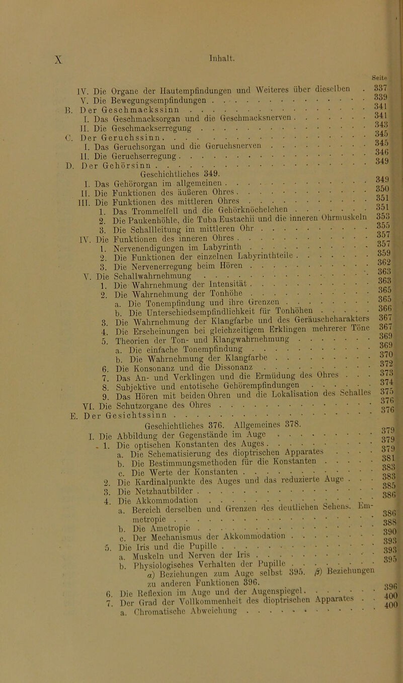 B. Seite IV. Die Organe der Hautempfindungen und Weiteres über dieselben . 837 V. Die Bewegungsempfindungen . Der Geschmaokssinn die Geschmacksnerven 341 343 I. Das Geschmacksorgan und II. Die Geschmackserregung C. Der Geruchssinn I. Das Geruchsorgan und die Geruchsnerven II. Die Geruchserregung D. Der Gehörsinn Geschichtliches 349. I. Das Gehörorgan im allgemeinen II. Die Funktionen des äußeren Ohres III. Die Funktionen des mittleren Ohres 1. Das Trommelfell und die Gehörknöchelchen • 2. Die Paukenhöhle, die Tuba Eustachii und die inneren Ohrmuskeln 3. Die Schallleitung im mittleren Ohr IV. Die Funktionen des inneren Ohres 1. Nervenendigungen im Labyrinth Die Funktionen der einzelnen Labyrinthteile Die Nervenerregung beim Hören - tat Y. Die Schallwahrnehmung . ■ • • • '• ö Die Wahrnehmung der Intensität Die Wahrnehmung der Tonhöhe a. Die Tonempfindung und ihre Grenzen b. Die Unterschiedsempfindlichkeit für Tonhöhen . • • • • Die Wahrnehmung der Klangfarbe und des Geräuschcharakters Die Erscheinungen bei gleichzeitigem Erklingen mehrerer Töne Theorien der Ton- und Klangwahrnehmung 3bJ a. Die einfache Tonempfindung b. Die Wahrnehmung der Klangfarbe 6. Die Konsonanz und die Dissonanz . . . • ■ - • 7. Das An- und Verklingen und die Ermüdung des Ohres s Subjektive und entotische Gehörempfindungen 9. Das Hören mit beiden Ohren VI. Die Schutzorgane des Ohres E. Der Gesichtssinn Geschichtliches 376. Allgemeines 378. I. Die Abbildung der Gegenstände im Auge .... - 1. Die optischen Konstanten des Auges a. Die Schematisierung des dioptrischen Apparates b. Die Bestimmungsmethoden für die Konstanten c. Die Werte der Konstanten . . Die Kardinalpunkte des Auges und Die Netzhautbildcr 2. 3. Die 1. 2 3. 4. 5. und die Lokalisation des Schalles 2. 3. 4. das reduzierte Auge X). 6. Die Akkommodation a. Bereich derselben metropie . . . b. Die Ametropie . c. Der Mechanismus Die Iris und die Pupille . a. Muskeln und Nerven der und Grenzen des deutlichen Sehens. Ein der Akkommodation Iris 345 345 346 349 349 350 351 351 353 355 357 357 359 362 363 365 365 366 367 367 372 373 374 375 376 376 379 379 379 3S1 383 3S3 385 386 386 388 390 393 393 395 U. Physiologisches Verhalten der Pupille . . • • • • • ’«) Beziehungen zum Auge selbst 39o. ß) Beziehungen zu anderen Funktionen 396. Die Reflexion im Auge und der Augenspiegel. . ■ • • • • Der Grad der Vollkommenheit des dioptrischen Apparates . . ^ Chromatische Abweichung * 396 400 a.