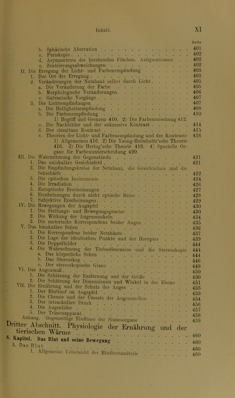 b. Sphärische Aberration ■ c. Periskopie. d. Asymmetrien der brechenden Flächen. Astigmatismus . . e. Zentrierungsabweichungen II. Die Erregung der Licht- und Farbenempfindung 1. Der Ort der Erregung 2. Veränderungen der Netzhaut selbst durch Licht a. Die Veränderung der Farbe b. Morphologische Veränderungen c. Galvanische Vorgänge 3. Die Lichtempfindungen a. Die Helligkeitsempfindung b. Die Farbenempfindung 1) Begriff und Grenzen 410. 2) Die Farbenmischung 412. c. Die Nachbilder und der sukzessive Kontrast d. Der simultane Kontrast . . . e. Theorien der Licht- und Farbenempfindung und der Kontraste 1) Allgemeines 416. 2) Die Young-Helmholtz’sche Theorie 416. 3) Die Hering’sche Theorie 418. 4) Spezielle Or- gane für Farbenunterscheidung 420. III. Die Wahrnehmung der Gegenstände 1. Das uniokuläre Gesichtsfeld 2. Die Empfindungskreise der Netzhaut, die Gcsichtslinie und die Sehschärfe 3. Die optischen Instrumente . . 4. Die Irradiation 5. Entoptische Erscheinungen 6. Erscheinungen durch nicht optische Reize 7. Subjektive Erscheinungen IV. Die Bewegungen der Augäpfel 1. Die Stellungs- und Bewegungsgesetze 2. Die Wirkung der Augenmuskeln 3. Die motorische Korrespondenz beider Augen V. Das binokuläre Sehen 1. Die Korrespondenz beider Netzhäute 2. Die Lage der identischen Punkte und der Horopter . . . . 3. Die Doppelbilder 4. Die Wahrnehmung der Tiefendimension und die Stereoskopie a. Das körperliche Sehen b. Das Stereoskop . c. Der stereoskopische Glanz VI. Das Augenmaß 1. Die Schätzung der Entfernung und der Größe „rr r?-’ 5*e.Schätzung der Dimensionen und Winkel in der Ebene . ' -^ie Ernährung und der Schutz des Auges 1. Der Blutlauf im Augapfel 2. Die Chemie und der Umsatz der Augenmedien o. Der intraokuläre Druck 4. Die Augenlider 5. Der Tränenapparat _ Anhang. Gegenseitige Einilüsse der Sinnesorgane’ | | | i itter Abschnitt. Physiologie der Ernährung und der tierischen Wanne Kapitel. Das Blut und seine Bewegung A. Das Blut . . 1. Allgemeine Ucbcrsieht der Blutbestandteile Seite 401 402 402 402 403 403 405 405 406 407 407 408 410 414 415 416 421 421 422 424 426 427 428 429 430 430 434 435 436 437 439 444 444 444 446 449 450 450 451 453 453 454 456 457 458 459 460 460 460 460