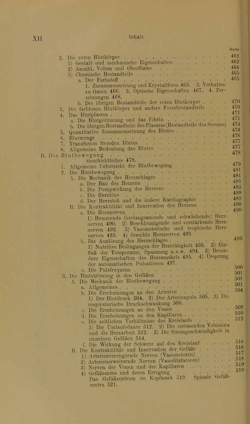 2, Die roten Blutkörper 1) Gestalt und mechanische Eigenschaften 2) Anzahl, Volum und Oberfläche 3) Chemische Bestandteile a. Der Farbstoff 1. Zusammensetzung und Krystallform 465. 2. Verhalten zu Gasen 466. 3. Optische Eigenschaften 467. 4. Zer- setzungen 468. b. Die übrigen Bestandteile der roten Blutkörper .... 3. Die farblosen Blutkörper und andere Formbcstandteilc . . - 4. Das Blutplasma _ a. Die Blutgerinnung und das Fibrin ......... b. Die übrigen Bestandteile des Plasmas (Bestandteile des Serums) 5. Quantitative Zusammensetzung des Blutes 6. Blutmenge 7. Transfusion fremden Blutes 8. Allgemeine Bedeutung des Blutes B. Die Blutbewegung Geschichtliches 478. 1. Allgemeine Uebersieht der Blutbewegung ‘2. Die Herzbewegung A. Die Mechanik des Herzschlages a. Der Bau des Herzens b. Die Pumpwirkung des Herzens c. Die Herztöne d. Der Herzstoß und die äußere Kardiographie .... B. Die Kontraktilität und Innervation des Herzens .... a. Die Herznerven • • • • • 1) Hemmende (verlangsamende und schwächende) Herz- nerven 490. 2) Beschleunigende und verstärkende Herz- nerven 492. 3) Vasomotorische und trophische Herz- nerven 493. 4) Sensible Herznerven 493. b. Die Auslösung des Herzschlages . . • • 1) Nutritive Bedingungen der Herztätigkeit 493.^ 2) Ein- fluß der Temperatur, Spannung u.s.w. 494. 3) Beson- dere Eigenschaften des Herzmuskels 495. 4) Ursprung der automatischen Pulsationen 497. c. Die Pulsfrequenz Die Blutströmung in den Gefäßen A. Die Mechanik der Blutbewegung Allgemeines Die Erscheinungen an den Arterien • • * • • 1) Der Blutdruck 504. 2) Der Arterienpuls 505. 3) respiratorische Druckschwankung 508. Die Erscheinungen an den Venen Die Erscheinungen an den Kapillaren Die zeitlichen Verhältnisse des Kreislaufs ••••.* 1) Die Umlaufsdauer 512. 2) Die strömenden Volumina und die Herzarbeit 512. 3) Die Stromgeschwindigkeit in einzelnen Gefäßen 514. f. Die Wirkung der Schwere auf den Kreislau 1 Die Kontraktilität und Innervation der Gefäße . 1) Arterienverengernde Nerven (Vasomotoren) . 2) Artcricncrwciterndc Nerven (Vasodilatatoren) 3) Nerven der Venen und der Kapillaren . • 4) Gefäßzentra und deren Erregung . . • • Das Gefäßzentrum im Kopfmark 519. Spinale Getatt- zentra 521. Seite 462 462 464 465 465 3, a. b. c. d. e. 470 470 471 471 474 474 476 477 477 478 479 481 481 481 4S3 488 489 490 490 493 500 501 501 501 504 Die B. 509 510 512 516 516 517 518 519 519