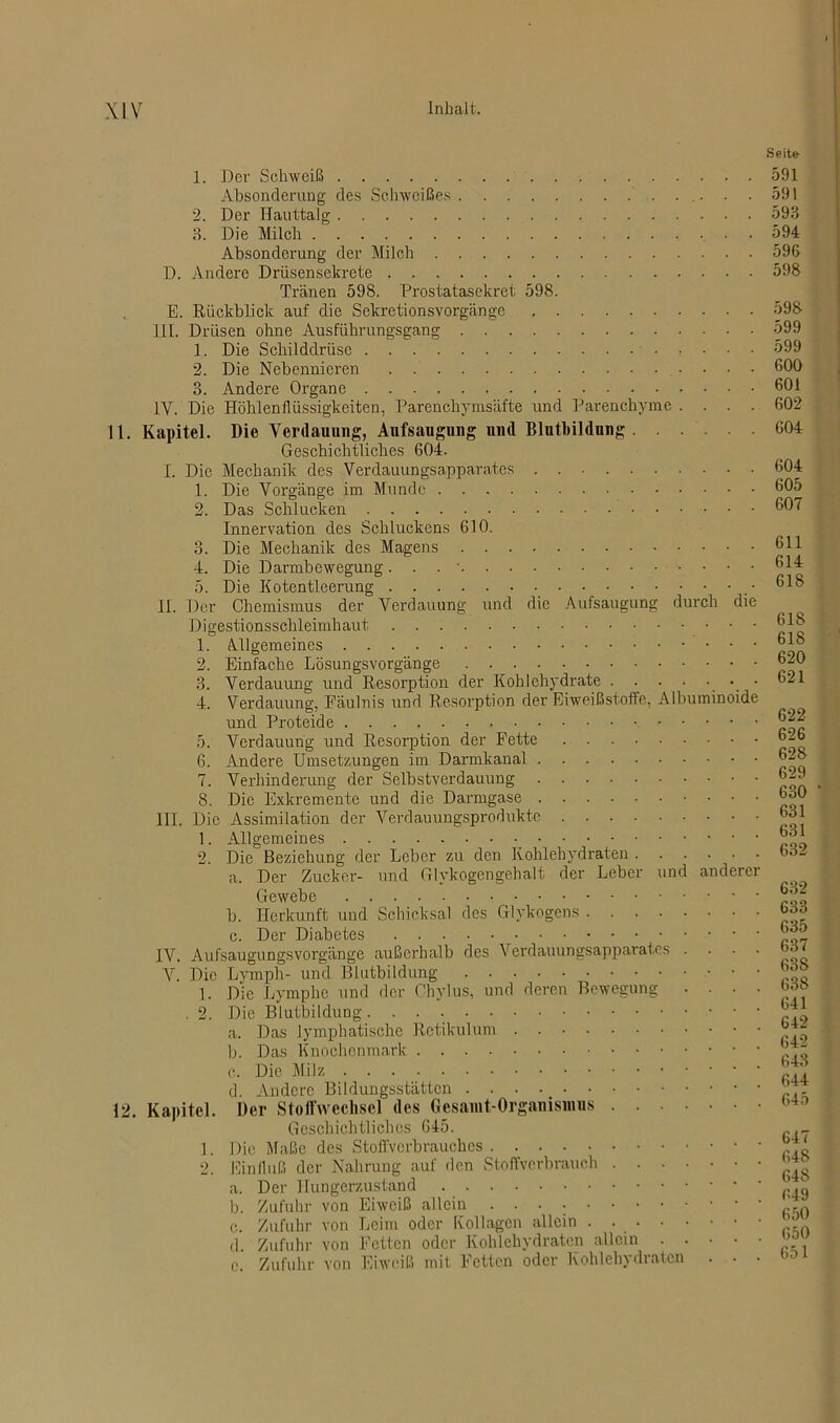 1. Der Schweiß Absonderung des Schweißes 2. Der Hauttalg 3. Die Milch . Absonderung der Milch D. Andere Drüsensekrete Tränen 598. Prostatasekret 598. E. Rückblick auf die Sekretionsvorgänge III. Drüsen ohne Ausführungsgang 1. Die Schilddrüse 2. Die Nebennieren 3. Andere Organe 1Y. Die Höhlenflüssigkeiten, Parenchymsäfte und Parenchyme .... 11. Kapitel. Die Verdauung, Aufsaugung und Bluthildung Geschichtliches 604. I. Die Mechanik des Verdauungsapparates 1. Die Vorgänge im Munde 2. Das Schlucken Innervation des Schluckens 610. 3. Die Mechanik des Magens 4. Die Darmbewegung. . . • 5. Die Kotentleerung • - . • II. Der Chemismus der Verdauung und die Aufsaugung durch die Digestionsschleimhaut 1. Allgemeines . . . 2. Einfache Lösungsvorgänge 3. Verdauung und Resorption der Kohlehydrate ........ 4. Verdauung, Fäulnis und Resorption der Eiweißstoffe, Albuminoide und Proteide 5. Verdauung und Resorption der Fette 6. Andere Umsetzungen im Darmkanal 7. Verhinderung der Selbstverdauung 8. Die Exkremente und die Darmgase III. Die Assimilation der Verdauungsprodukte 1. Allgemeines 2. Die Beziehung der Leber zu den Kohlehydraten a. Der Zucker- und Glykogengehalt der Leber und anderer Gewebe b. Herkunft und Schicksal des Glykogens c. Der Diabetes IV. Aufsaugungsvorgänge außerhalb des Verdauungsapparates . . . . V. Die Lymph- und Blutbildung 1. Die Lymphe und der Ohylus, und deren Bewegung . . . . . 2. Die Blutbildung a. Das lymphatische Retikulum . b. Das Knochenmark c. Die Milz d. Andere Bildungsstätten 12. Kapitel. Der Stoffwechsel des Gesamt-Organismus Geschichtliches 645. 1. Die Maße des Stoffverbrauches 2. Einfluß der Nahrung auf den Stoffverbrauch a. Der Hungerzustand b. Zufuhr von Eiweiß allein c. Zufuhr von Leim oder Kollagcn allein . d Zufuhr von Fetten oder Kohlehydraten allein e Zufuhr von Eiweiß mit Fetten oder Kohlehydraten . • • Seite 591 591 593 594 596 598 593 599 599 600 601 602 604 604 605 607 611 614 618 618 618 620 621 622 626 628 629 630 631 631 632 632 633 635 637 63S 638 641 642 642 643 644 645 647 648 648 649 650 650 651