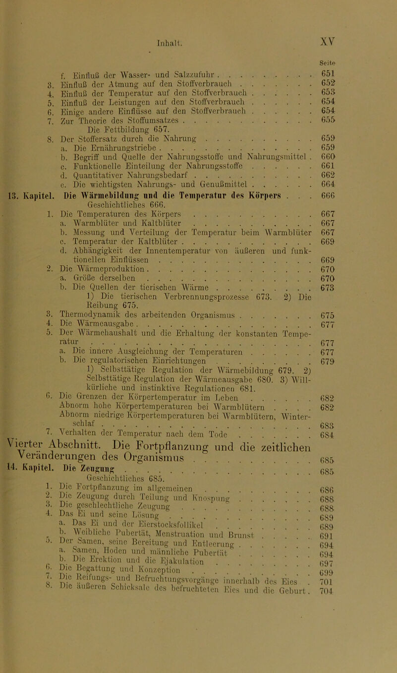 3. 4. 5. ß. S. 13. Kapitel. 1. 3. 4. 5. G. f. Einfluß der Wasser- und Salzzufuhr • • Einfluß der Atmung auf den Stoffverbrauch Einfluß der Temperatur auf den Stoffverbrauch Einfluß der Leistungen auf den Stoffverbrauch Einige andere Einflüsse auf den Stoffverbrauch Zur Theorie des Stoffumsatzes Die Fettbildung 657. Der Stoffersatz durch die Nahrung a. Die Ernährungstriebe b. Begriff und Quelle der Nahrungsstoffe und Nahrungsmittel . c. Funktionelle Einteilung der Nahrungsstoffe d. Quantitativer Nahrungsbedarf c. Die wichtigsten Nahrungs- und Genußmittel Die Wärmebildung und die Temperatur des Körpers . . . Geschichtliches 666. Die Temperaturen des Körpers a. Warmblüter und Kaltblüter b. Messung und Verteilung der Temperatur beim Warmblüter c. Temperatur der Kaltblüter d. Abhängigkeit der Innentemperatur von äußeren und funk- tioneilen Einflüssen Die Wärmeproduktion a. Größe derselben b. Die Quellen der tierischen Wärme 1) Die tierischen Verbrennungsprozesse 673. 2) Die Reibung 675. Thermodynamik des arbeitenden Organismus Die Wärmeausgabe Der Wärmehaushalt und die Erhaltung der konstanten Tempe- ratur a. Die innere Ausgleichung der Temperaturen b. Die regulatorischen Einrichtungen 1) Selbsttätige Regulation der Wärmebildung 679. 2) Selbsttätige Regulation der Wärmeausgabe 6S0. 3) Will- kürliche und instinktive Regulationen 681. Die Grenzen der Körpertemperatur im Leben Abnorm hohe Körpertemperaturen bei Warmblütern . . . . Abnorm niedrige Körpertemperaturen bei Warmblütern, Winter- schlaf .... 7. Verhalten der Temperatur nach dem Tode ....’.. \ ierter Abschnitt. Die Fortpflanzung und die zeitlichen Veränderungen des Organismus . . 14. Kapitel. Die Zeugung Geschichtliches 685. Die Fortpflanzung im allgemeinen Die Zeugung durch Teilung und Knospung !!!!’.’ Die geschlechtliche Zeugung . Das Ei und seine Lösung a. Das Ei und der Eierstocksfollikel b. Weibliche Pubertät, Menstruation und Brunst Der Samen, seine Bereitung und Entleerung a. Samen, Hoden und männliche Pubertät * b. Die Erektion und die Ejakulation Die Begattung und Konzeption .... Die Reifungs- und Befruchtungsvorgänge innerhalb'des Eies Die außeien Schicksale des befruchteten Eies und die Geburt 1. 2. 3. 4. o. 6. 7. 8. Seite 651 652 653 654 654 655 659 659 660 661 662 664 666 667 667 667 669 669 670 670 673 675 677 677 677 679 682 682 683 6S4 685 685 6S6 688 688 689 689 691 694 694 697 699 701 704