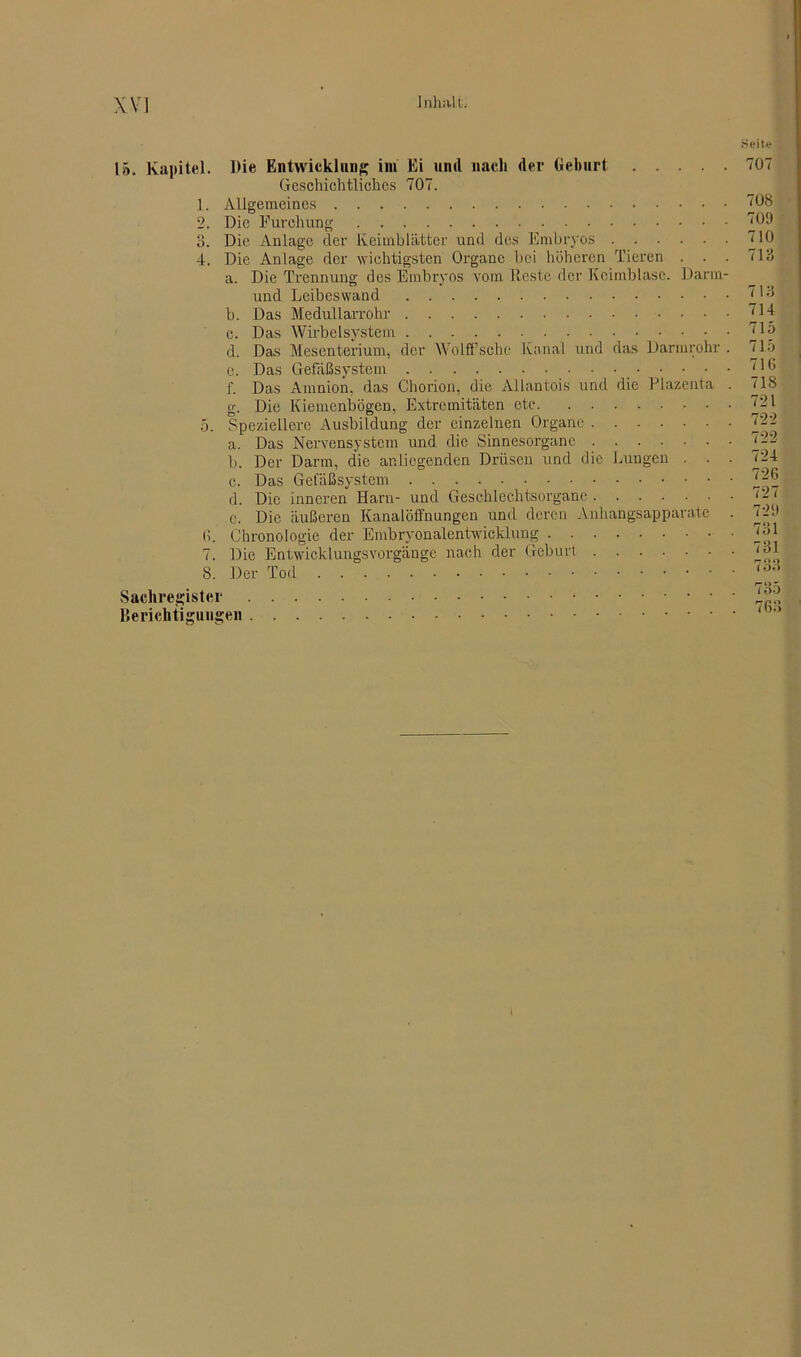 Seite 15. Kapitel. Die Entwicklung im Ei und nach der Geburt Geschichtliches 707. 1. Allgemeines 2. Die Furchung 3. Die Anlage der Keimblätter und des Embryos 4. Die Anlage der wichtigsten Organe bei höheren Tieren a. Die Trennung des Embryos vom Reste der Keimblasc. Darm und Leibeswand b. Das Medullarrohr c. Das Wirbelsystem • • d. Das Mesenterium, der Wolffsche Kanal und das Darmrohr e. Das Gefäßsystem • • • f. Das Amnion, das Chorion, die Allantois und die Plazenta g. Die Kiemenbögen, Extremitäten etc 5. Speziellere Ausbildung der einzelnen Organe a. Das Nervensystem und die Sinnesorgane b. Der Darm, die anliegenden Drüsen und die Lungen . . c. Das Gefäßsystem d. Die inneren Harn- und Geschlechtsorgane c. Die äußeren Kanalöffnungen und deren Anhangsapparate 6. Chronologie der Embryonalentwicklung 7. Die Entwicklungsvorgänge nach der Geburt 8. Der Tod Sachregister Berichtigungen 707 708 709 710 713 713 714 715 715 716 718 721 722 722 724 726 727 729 731 731 733 735 763 l