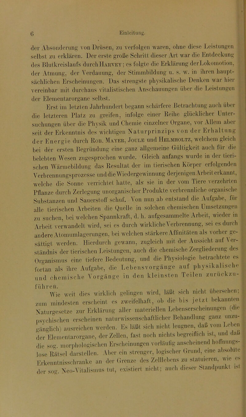 der Absonderung von Drüsen, zu verfolgen waren, ohne diese Leistungen selbst zu erklären. Der erste große Schritt dieser Art war die Entdeckung des Blutkreislaufs durchHakvey; es folgte die Erklärung derLokomotion, der Atmung, der Verdauung, der Stimmbildung u. s. w. in ihren haupt- sächlichen Erscheinungen. Das strengste physikalische Denken war hier vereinbar mit durchaus vitalistischen Anschauungen über die Leistungen der Elementarorgane selbst. Erst im letzten Jahrhundert begann schärfere Betrachtung auch über die letzteren Platz zu greifen, infolge einer Reihe glücklicher Unter- suchungen über die Physik und Chemie einzelner Organe, voi Allem abei seit der Erkenntnis des wichtigen Naturprinzips von dei Eihaltung , der Energie durch Rob. Mayer, Joule und Helmholtz, welchem gleich bei der ersten Begründung eine ganz allgemeine Gültigkeit auch für die belebten Wesen zugesprochen wurde. Gleich anfangs wurde in der tieri- schen Wärmebildung das Resultat der im tierischen Körper erfolgenden Verbrennungsprozesse und die Wiedergewinnung derjenigen Arbeit erkannt, welche die Sonne verrichtet hatte, als sie in der vom Tiere verzehrten Pflanze durch Zerlegung unorganischer Produkte verbrennliche organische Substanzen und Sauerstoff schuf. Von nun ab entstand die Aufgabe, für alle tierischen Arbeiten die Quelle in solchen chemischen Umsetzungen zu suchen, bei welchen Spannkraft, d. h. aufgesammelte Arbeit, wieder in Arbeit verwandelt wird, sei es durch wirkliche Verbrennung, sei es durch andere Atomumlagerungen, bei welchen stärkere Affinitäten als vorher ge- sättigt werden. Hierdurch gewann, zugleich mit der Aussicht auf \ er- ständnis der tierischen Leistungen, auch die chemische Zergliederung des Organismus eine tiefere Bedeutung, und die Physiologie betrachtete es fortan als ihre Aufgabe, die Lebensvorgänge auf physikalische und chemische Vorgänge in den kleinsten Teilen zuruekzu- l'ühreh. , Wie weit dies wirklich gelingen wird, läßt sich nicht übersehen; zum mindesten erscheint es zweifelhaft, ob die bis jetzt bekannten Naturgesetze zur Erklärung aller materiellen Lebenserschemungen (du* psychischen erscheinen naturwissenschaftlicher Behandlung ganz unzu- gänglich) ausreichen werden. Es läßt sich nicht leugnen, daß vom Leben der Elcmcntarorgane, der Zeilen, fast noch nichts begreiflich ist, und daß die sog. morphologischen Erscheinungen vorläufig anscheinend hoffnungs- lose Rätsel darstellen. Aber ein strenger, logischer Grund, eine absolute Erkenntnisschranke an der Grenze des Zeitlebens zu statuieren, wie es der so\ Neo-Vitalismus tut, existiert nicht; auch dieser Standpunkt is