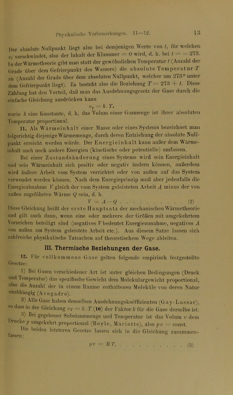 Der absolute Nullpunkt liegt also bei demjenigen Werte von t, für welchen Vl verschwindet, also der Inhalt der Klammer = 0 wird, d. h. bei t = - 273. In der Wärmetheorie gibt man statt der gewöhnlichen Temperatur t (Anzahl der (jrade über dem Gefrierpunkt des Wassers) die absolute Temperatur T an (Anzahl der Grade über dem absoluten Nullpunkt, welcher um 273° unter dem Gefrierpunkt liegt). Es besteht also die Beziehung T= 273 + t. Diese Zählung hat den Vorteil, daß man das Ausdehnungsgesetz der Gase durch die einfache Gleichung ausdriicken kann vr=k.T, worin k eine Konstante, d. h. das Volum einer Gasmenge ist ihrer absoluten Temperatur proportional. 11. Als Wärmeinhalt einer .Masse oder eines Systems bezeichnet man folgerichtig diejenige Wärmemenge, durch deren Entziehung der absolute Null- punkt erreicht werden würde. Der Energieinhalt kann außerdem Wärme- inhalt auch noch andere Energien (kinetische oder potentielle) umfassen. Bei einer Zustandsänderung eines Systems wird sein Energieinhalt und sein Wärmeinhalt sicli positiv oder negativ ändern können, außerdem wird äußere Arbeit vom System verrichtet oder von außen auf das System verwendet werden können. Nach dem Energieprinzip muß aber jedenfalls die Energieabnahme V gleich der vom System geleisteten Arbeit 4 minus der von außen zugeführten Wärme Q sein, d. h. V = A — Q (2) Diese Gleichung heißt der erste Hauptsatz der mechanischen Wärmetheorie und gilt auch dann, wenn eine oder mehrere der Größen mit umgekehrtem Vorzeichen beteiligt sind (negatives Vbedeutet Energiezunahme, negatives A von außen am System geleistete Arbeit etc.). Aus diesem Satze lassen sich zahlreiche physikalische Tatsachen auf theoretischem Wege ableiten. III. Thermische Beziehungen der Gase. 12. bür vollkommene Gase gelten folgende empirisch festgestellte Gesetze: 1) Bei Gasen verschiedener Art ist unter gleichen Bedingungen (Druck und lemperatur) das spezifische Gewicht dem Molekulargewicht proportional, also die Anzahl der in einem Raume enthaltenen Moleküle von deren Natur unabhängig (A vo gadro). 2) Alle Gase haben denselben Ausdehnungskoeffizienten (Gay-Lussac). ■ o dass in der Gleichung vT = k. T (10) der Faktor k für die Gase derselbe ist. • >) bei gegebener Substanzmenge und Temperatur ist das Volum v dem hucke j? umgekehrt proportional (Boyle, Mariotte), also pv — const. Die beiden letzteren Gesetze lassen sich in die Gleichung zusammen- fassen:
