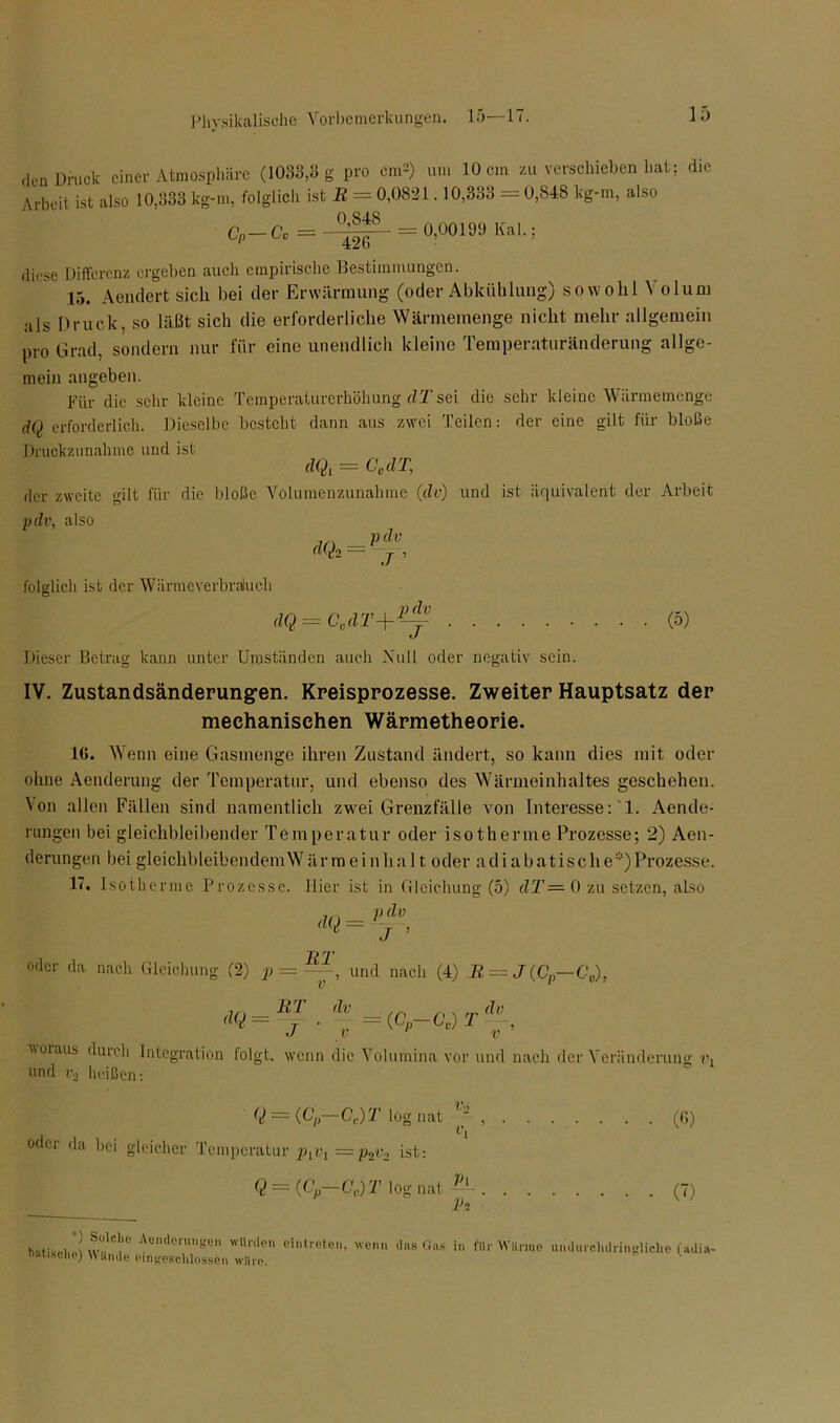 ,len Druck einer Atmosphäre (1033,3 g pro cm*) um 10 cm zu verschieben hat; die Arbeit ist also 10,333 lcg-m, folglich ist R = 0,0821.10,333 = 0,848 kg-m, also CP-Co = = 0,00199 Kal.; diese Differenz ergeben auch empirische Bestimmungen. 15. Aendert sich bei der Erwärmung (oder Abkühlung) sowohl Volum als Druck, so läßt sich die erforderliche Wärmemenge nicht mehr allgemein pro Grad, sondern nur für eine unendlich kleine Temperaturänderung allge- mein angeben. Für die sehr kleine Temperaturerhöhung dTsei die sehr kleine Wärmemenge dQ erforderlich. Dieselbe besteht dann aus zwei Teilen: der eine gilt für bloße Druckzunahme und ist dQt = CM der zweite gilt für die bloße Volumenzunahme (dv) und ist äquivalent der Arbeit pdv, also d(kM folglich ist der Wärmeverbraluch dQ = C0dT+ T ’ pdv J (5) Dieser Betrag kann unter Umständen auch Null oder negativ sein. IV. Zustandsändepungen. Kreisprozesse. Zweiter Hauptsatz der mechanischen Wärmetheorie. 16. Wenn eine Gasmenge ihren Zustand ändert, so kann dies mit oder ohne Aenderung der Temperatur, und ebenso des Wärmeinhaltes geschehen. Von allen Fällen sind namentlich zwei Grenzfälle von Interesse: 1. Aende- rungen bei gleichbleibender Temperatur oder isotherme Prozesse; 2) Aen- derungen bei gleichbleibendemWärmeinha 11 oder adiabatische)Prozesse. 17. Isotherme Prozesse. Hier ist in Gleichung (5) dT = 0 zu setzen, also pdv dQ = J RT oder da nach Gleichung (2) p = —, und nach (4) R = J(Cp—C0), <>Q - llJ ■ t =(cP-o.)xG L V woraus dmch Integration lolgt, wenn die Volumina vor und nach der Veränderung und v2 heißen: Q — (Cp—Ce)T log nat , oder da bei gleicher Temperatur plv1 = p2r2 ist: Q — {Cp—Cc)T log nat ‘ V\ IC (6) (7) hatiscli U SuUhe Aendcrungen winden eintreten, wenn das Gas in ftii Wllnne undurchdrincUclie fadia- wilnde eingeschossen wiii’e.