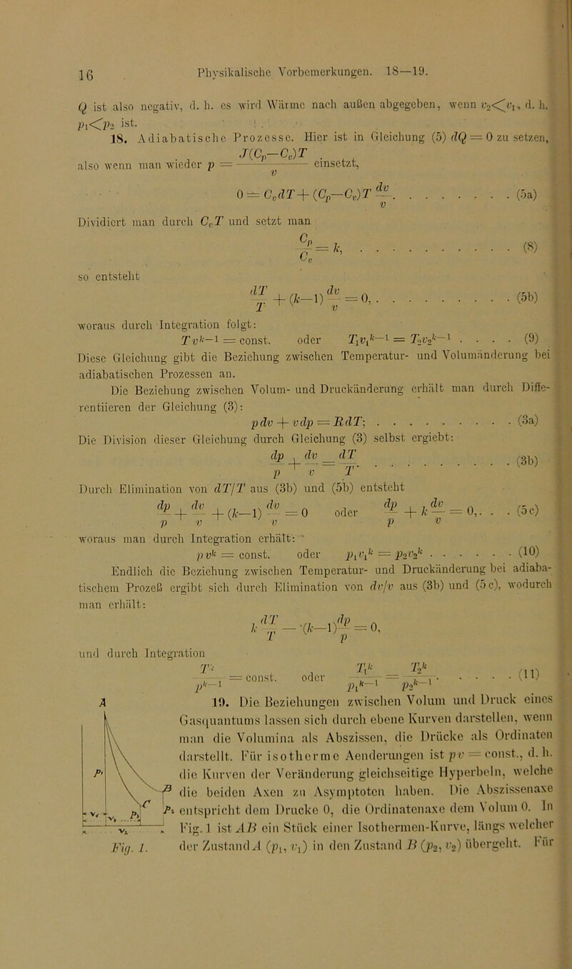 Q ist also negativ, d. h. es wird Wärme nacli außen abgegeben, wenn r2<^v, d. h. Pi<lh ist 18. Adiabatische Prozesse. Hier ist in Gleichung (5) dQ — 0 zu setzen, J(C-Cc)T also wenn man wieder p = einsetzt, v o = c,dT+ (.c,-c,yr dv Dividiert man durch CVT und setzt man so entsteht dT T GP _ /. c,- ' ('•-') V=0’ (5a) (S) (5b) O) woraus durch Integration folgt: T vk~i = const. oder 1 = T2vz,:—1 Diese Gleichung gibt die Beziehung zwischen Temperatur- und Volumiinderung bei adiabatischen Prozessen an. Die Beziehung zwischen Volum- und Druckänderung erhält man durch Diffe- rentiieren der Gleichung (3): p dv -f- v dp — R d T\ (3a) Die Division dieser Gleichung durch Gleichung (3) selbst ergiebt: dp , dv d T p + v T’ ’ ' Durch Elimination von dT\T aus (3b) und (5b) entsteht d£ + A + (*_D A p v v 0 oder i*+kiS = o„ p V (3b) . (5 c) woraus man durch Integration erhält: ' pv,e = const. oder — P2v2k (1®) Endlich die Beziehung zwischen Temperatur- und Druckänderung bei adiaba- tischem Prozeß ergibt sich durch Elimination von dv/v aus (3b) und (5 c), wodurch man erhält: dT /,• T •(/■•—1)— = 0, V und durch Integration ,/r—1 = const. oder w .ft—1 Tzk Jt—1 . (11) pit—1 lhK' ~' t}2 19. Die Beziehungen zwischen Volum und Druck eines Gasquantums lassen sich durch ebene Kurven darstellen, wenn inan die Volumina als Abszissen, die Drücke als Ordinaten darstellt. Für isotherme Aenderungen ist pv = const., d. h. die Kurven der Veränderung gleichseitige Hyperbeln, welche j3 die beiden Axcn zu Asymptoten haben. Die Abszissenaxe Ti entspricht dem Drucke 0, die Ordinatenaxe dem \olumO. ln r'ig. 1 ist AB ein Stück einer Isothermen-Kurve, längs welcher Fuj. 1. der Zustande (p1? iq) in den Zustand B (p2- v2) übergeht, Hir