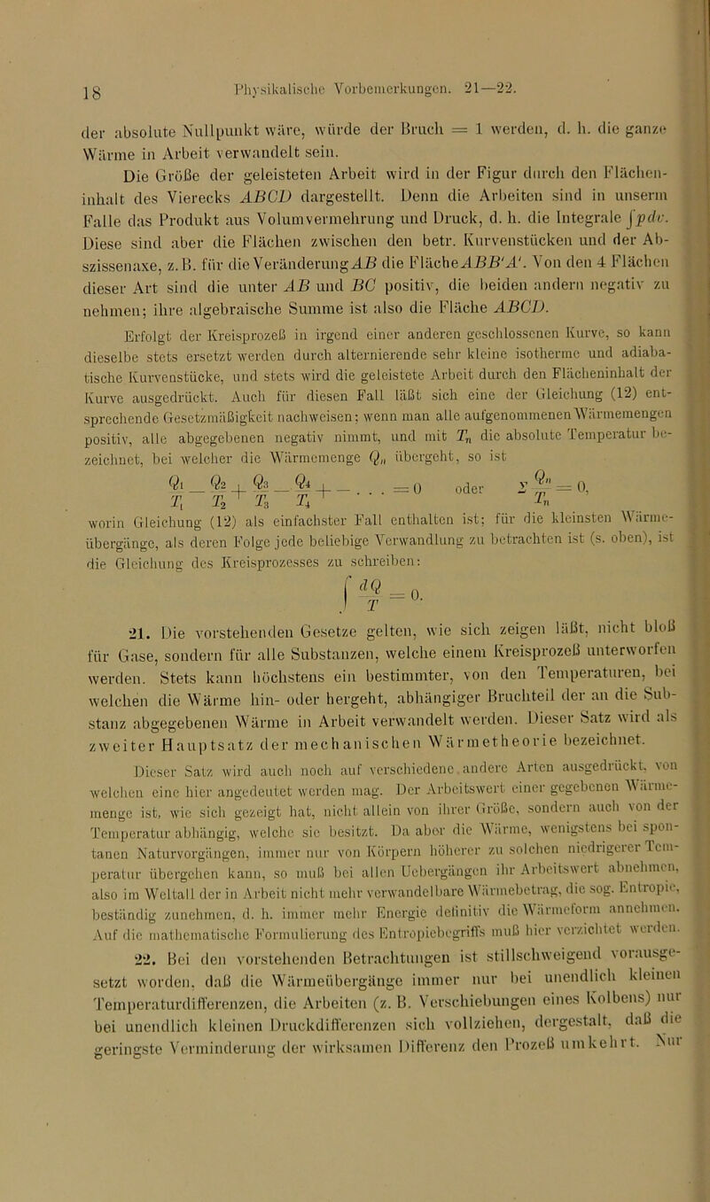 der absolute Nullpunkt wäre, würde der Bruch = 1 werden, d. h. die ganze Wärme in Arbeit verwandelt sein. Die Größe der geleisteten Arbeit wird in der Figur durch den Flächen- inhalt des Vierecks ABGL) dargestellt. Denn die Arbeiten sind in unserm Falle das Produkt aus Volumvermehrung und Druck, d. h. die Integrale jpdv. Diese sind aber die Flächen zwischen den betr. Kurvenstücken und der Ab- szissennxe, z.B. tür die Veränderung AB die b lache ABB'A‘. Von den 4 Flächen dieser Art sind die unter AB und BC positiv, die beiden andern negativ zu nehmen; ihre algebraische Summe ist also die Fläche ABCD. Erfolgt der Kreisprozeß in irgend einer anderen geschlossenen Kurve, so kann dieselbe stets ersetzt werden durch alternierende sehr kleine isotherme und adiaba- tische Kurvenstücke, und stets wird die geleistete Arbeit durch den Flächeninhalt der Kurve ausgedrückt. Auch für diesen Fall läßt sich eine der Gleichung (12) ent- sprechende Gesetzmäßigkeit nachweisen; wenn man alle aufgenommenenWärmemengen positiv, alle abgegebenen negativ nimmt, und mit Tn die absolute Temperatur be- zeichnet, bei welcher die Wärmemenge Q„ übergeht, so ist $i Q2 1 Q3 Qj 1 71 T2 “r T3 T 'r :0 oder Qn T, = 0. worin Gleichung (12) als einfachster Fall enthalten ist; für die kleinsten Wärme- übergänge, als deren Folge jede beliebige Verwandlung zu betrachten ist (s. oben), ist die Gleichung des Kreisprozesses zu schreiben: = Ü. 21. Die vorstehenden Gesetze gelten, wie sich zeigen läßt, nicht bloß für Gase, sondern für alle Substanzen, welche einem Kreisprozeß unterwollen werden. Stets kann höchstens ein bestimmter, von den iemperaturen, bei welchen die Wärme hin- oder hergeht, abhängiger Bruchteil der an die Sub- stanz abgegebenen Wärme in Arbeit verwandelt werden. Diesei batz wild als zweiter Hauptsatz der mechanischen Wärmetheorie bezeichnet. Dieser Satz wird auch noch auf verschiedene,andere Arten ausgediückt, \ou welchen eine hier angedeutet werden mag. Der Arbeitswert einer gegebenen Wciime- inengc ist, wie sich gezeigt hat, nicht allein von ihrer tu’ößc, sondern auch von der Temperatur abhängig, welche sic besitzt. Da aber die Wärme, wenigstens bei spon tanen Naturvorgängen, immer nur von Körpern höherer zu solchen niedrigeier Tem- peratur übergehen kann, so muß bei allen Uebergängen ihr Arbeitswert abnehmen, also im Weltall der in Arbeit nicht mehr verwandelbare Wärmebetrag, die sog. Entropie, beständig zunehmen, d. h. immer mehr Energie definitiv die Wärmeform annchmen. Auf die mathematische Formulierung des Entropiebcgriffs muß hier verzichtet weiden. 22. Bei den vorstehenden Betrachtungen ist stillschweigend \ 01 ausge- setzt worden, daß die Wärmeübergänge immer nur bei unendlich kleinen Teinperaturdifferenzen, die Arbeiten (z. B. V erschiebungen eines Kolbens) mu bei unendlich kleinen Druckdifferenzen sich vollziehen, dergestalt, daß die geringste Verminderung der wirksamen Differenz den Prozeß umkehrt. Nm