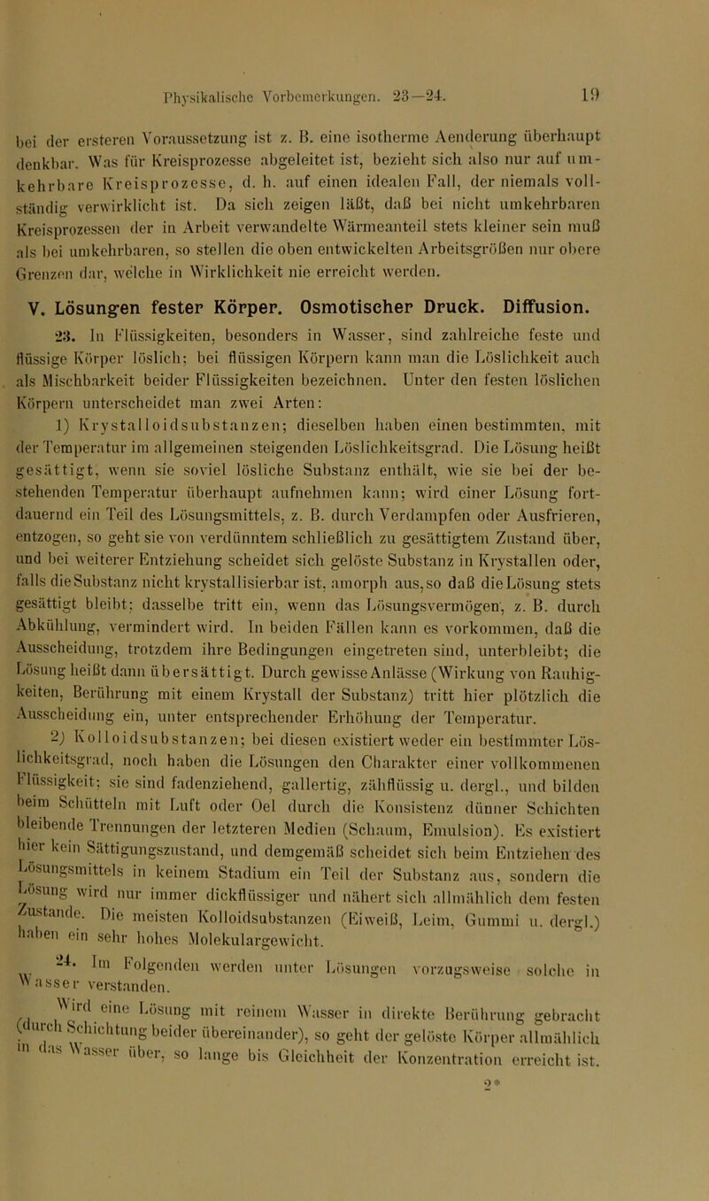 bei der ersteren Voraussetzung ist z. B. eine isotherme Aenderung überhaupt denkbar. Was für Kreisprozesse abgeleitet ist, bezieht sich also nur auf um- kehrbare Kreisprozesse, d. h. auf einen idealen Fall, der niemals voll- ständig verwirklicht ist. Da sich zeigen läßt, daß bei nicht umkehrbaren Kreisprozessen der in Arbeit verwandelte Wärmeanteil stets kleiner sein muß als bei umkehrbaren, so stellen die oben entwickelten Arbeitsgrößen nur obere Grenzen dar, welche in Wirklichkeit nie erreicht werden. V. Lösungen fester Körper. Osmotischer Druck. Diffusion. 23. In Flüssigkeiten, besonders in Wasser, sind zahlreiche feste und flüssige Körper löslich; bei flüssigen Körpern kann man die Löslichkeit auch als Mischbarkeit beider Flüssigkeiten bezeichnen. Unter den festen löslichen Körpern unterscheidet man zwei Arten: 1) Krystalloidsubstanzen; dieselben haben einen bestimmten, mit der Temperatur im allgemeinen steigenden Löslichkeitsgrad. Die Lösung heißt gesättigt, wenn sie soviel lösliche Substanz enthält, wie sie bei der be- stehenden Temperatur überhaupt aufnehmen kann; wird einer Lösung fort- dauernd ein Teil des Lösungsmittels, z. B. durch Verdampfen oder Ausfrieren, entzogen, so geht sie von verdünntem schließlich zu gesättigtem Zustand über, und bei weiterer Entziehung scheidet sich gelöste Substanz in Krystallen oder, falls die Substanz nicht krystallisierbar ist, amorph aus, so daß die Lösung stets gesättigt bleibt; dasselbe tritt ein, wenn das Lösungsvermögen, z. B. durch Abkühlung, vermindert wird. In beiden Fällen kann es Vorkommen, daß die Ausscheidung, trotzdem ihre Bedingungen eingetreten sind, unterbleibt; die Lösung heißt dann übersättigt. Durch gewisse Anlässe (Wirkung von Rauhig- keiten, Berührung mit einem Krystall der Substanz) tritt hier plötzlich die Ausscheidung ein, unter entsprechender Erhöhung der Temperatur. -) Kolloidsubstanzen; bei diesen existiert weder ein bestimmter Lös- lichkeitsgrad, noch haben die Lösungen den Charakter einer vollkommenen I*Rissigkeit; sie sind fadenziehend, gallertig, zähflüssig u. dergl., und bilden heim Schütteln mit Luft oder Oel durch die Konsistenz dünner Schichten bleibende Irennungen der letzteren Medien (Schaum, Emulsion). Es existiert hiei kein Sättigungszustand, und demgemäß scheidet sich beim Entziehen des Lösungsmittels in keinem Stadium ein Teil der Substanz aus, sondern die Losung wird nur immer dickflüssiger und nähert sich allmählich dem festen Zustande. Die meisten Kolloidsubstanzen (Eiweiß, Leim, Gummi u. dergl.) aben ein sehr hohes Molekulargewicht. bn folgenden werden unter Lösungen vorzugsweise solche in Wasser verstanden. Wird eine Lösung mit reinem Wasser in direkte Berührung gebracht • U1]C 1 ®dllchtlmS beider übereinander), so geht der gelöste Körper allmählich ns as^ei über, so lange bis Gleichheit der Konzentration erreicht ist.