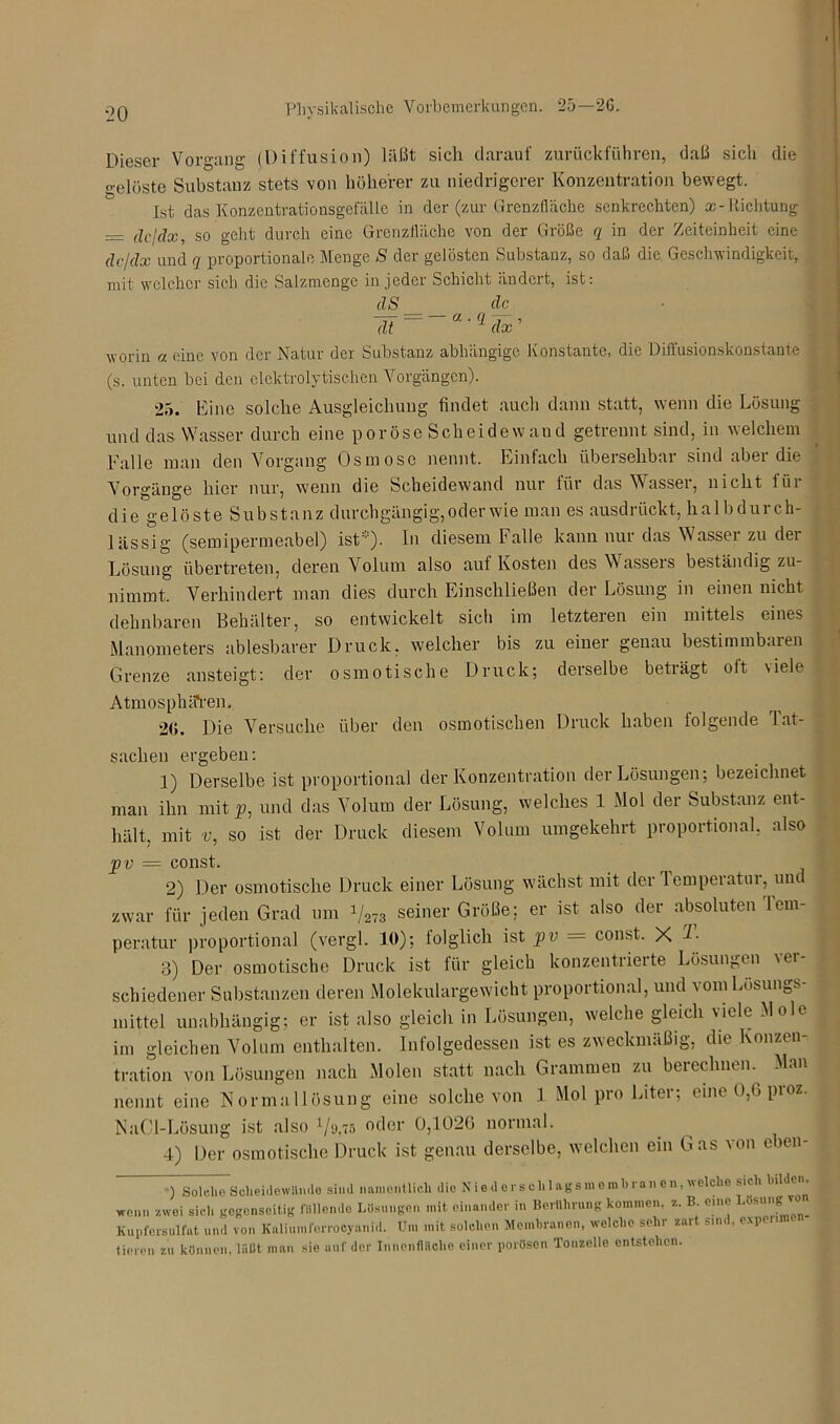Dieser Vorgang (Diffusion) läßt sich darauf zurückfuhren, daß sich die gelöste Substanz stets von höherer zu niedrigerer Konzentration bewegt. Ist das Konzentrationsgefälle in der (zur Grenzfläche senkrechten) x - Richtung _ dcjclx, so geht durch eine Grenzfläche von der Größe q in der Zeiteinheit eine dc/dx und q proportionale Menge S der gelösten Substanz, so daß die Geschwindigkeit, mit welcher sich die Salzmengc in jeder Schicht ändert, ist: ilS clc dt ' 5 dx ’ worin a eine von der Natur der Substanz abhängige Konstante, die Diffusionskonstante (s. unten bei den elektrolytischen Vorgängen). 25. Eine solche Ausgleichung findet auch dann statt, wenn die Lösung und das Wasser durch eine poröse Scheidewand getrennt sind, in welchem Falle man den Vorgang Osmose nennt. Einfach übersehbar sind aber die Vorgänge hier nur, wenn die Scheidewand nur für das Wasser, nicht für die gelöste Substanz durchgängig, oder wie man es ausdrückt, halbdurch- lässig (semipermeabel) ist). In diesem Falle kann nur das Wassei zu dei Lösung übertreten, deren Volum also aut Kosten des Wasseis beständig zu- nimmt. Verhindert man dies durch Einschließen der Lösung in einen nicht dehnbaren Behälter, so entwickelt sich im letzteren ein mittels eines Manometers ablesbarer Druck, welcher bis zu einer genau bestimmbuien Grenze ansteigt: der osmotische Druck; derselbe beträgt olt viele Atmosphären. 2<L Die Versuche über den osmotischen Druck haben folgende Tat- sachen ergeben: 1) Derselbe ist proportional der Konzentration der Lösungen; bezeichnet man ihn mit jp, und das Volum der Lösung, welches 1 Mol der Substanz ent- hält, mit v, so ist der Druck diesem Volum umgekehrt proportional, also jpv = const. 2) Der osmotische Druck einer Lösung wächst mit der Temperatur, und zwar für jeden Grad um i/a78 seiner Größe; er ist also der absoluten Tem- peratur proportional (vergl. 10); folglich ist pv — const. X d. 3) Der osmotische Druck ist für gleich konzentrierte Lösungen ver- schiedener Substanzen deren Molekulargewicht proportional, und vom Lösungs- mittel unabhängig; er ist also gleich in Lösungen, welche gleich viele Mole im gleichen Volum enthalten. Infolgedessen ist es zweckmäßig, die Konzen- tration von Lösungen nach Molen statt nach Grammen zu berechnen. Man nennt eine Normallösung eine solche von 1 Mol pro Liter; eine 0,G pioz. NaCl-Lösung ist also 1/>j,75 oder 0,1026 normal. 4) Der osmotische Druck ist genau derselbe, welchen ein Gas von eben- ) Solche Scheidewände siml namentlich die Niederschlagsmenohi nnen,welche sich bilde , wenn zwei sich gegenseitig fllllonde Losungen mit einander in Berührung kommen, z. B. eine UlM1,,R ™ Kupfersulfat und von Kaliumforrocyanid. Um mit solchen Membranen, welche sehr zart sind, expenme tieren zu können, läßt man sie auf der Innenfläche einer porösen Tonzelle entstehen.