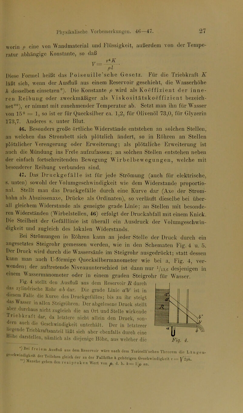 worin [> eine von Wandmaterial und Flüssigkeit, außerdem von der Tempe- ratur abhängige Konstante, so daß Fs=J±*. pl Miese Formel heißt das Poiseuille’sche Gesetz. Für die Triebkraft K läßt sieh, wenn der Ausfluß aus einem Reservoir geschieht, die Wasserhöhe h desselben einsetzen*). Die Konstante f> wird als Koeffizient der inne- ren Reibung oder zweckmäßiger als Viskositätskoeffizient bezeich- net*), er nimmt mit zunehmender Temperatur ab. Setzt man ihn für Wasser von 15° — 1, so ist er für Quecksilber ca. 1,2, für Olivenöl 73,0, für Glyzerin 173,7. Anderes s. unter Blut. 46. Besonders große örtliche Widerstände entstehen an solchen Stellen, an welchen das Strombett sich plötzlich ändert, so in Röhren an Stellen plötzlicher Verengerung oder Erweiterung; als plötzliche Erweiterung ist auch die Mündung ins Freie aufzufassen; an solchen Stellen entstehen neben der einfach fortschreitenden Bewegung Wirbelbewegungen, welche mit besonderer Reibung verbunden sind. 47. Das Druckgefälle ist für jede Strömung (auch für elektrische, s. unten) sowohl der Volumgeschwindigkeit wie dem Widerstande proportio- nal. Stellt man das Druckgefälle durch eine Kurve dar (Axe der Strom- balm als Abszissenaxe, Drücke als Ordinaten), so verläuft dieselbe bei über- all gleichem Widerstande als geneigte grade Linie; an Stellen mit besonde- ren Widerständen (W irbelstellen, 46) erfolgt der Druckabfall mit einem Knick. Die Steilheit der Gefälllinie ist überall ein Ausdruck der Volumgeschwin- digkeit und zugleich des lokalen Widerstands. Bei Strömungen in Röhren kann an jeder Stelle der Druck durch ein angesetztes Steigrohr gemessen werden, wie in den Schematen Fig. 4 u. 5. Der Druck wird durch die Wassersäule im Steigrohr ausgedrückt; statt dessen kann man auch U-förmige Quecksilbermanometer wie bei a, Fig. 4, ver- wenden; der auftretende Niveauunterschied ist dann nur Qts.r, desjenigen in einem Wassermanometer oder in einem graden Steigrohr für Wasser. f'ig. 4 stellt den Ausfluß aus dem Reservoir R durch das z\ lindrische Rohr ab dar. Die grade Linie a'b' ist in diesem falle die Kurve des Druckgefälles; bis zu ihr steigt das Wasser in allen Steigrühren: Der abgelesene Druck stellt aber durchaus nicht zugleich die an Ort und Stelle wirkende Triebkraft dar, da letztere nicht allein den Druck, son- dern auch die Geschwindigkeit unterhält. Der in letzterer liegende Triebkraftsanteil läßt sich aber ebenfalls durch eine ohe darstellen, nämlich als diejenige Höhe, aus welcher die )Kei freiem Ausfluß aus dem Reservoir wUre nach dem Turicelli'schen Theorem die Lilngen- gesc wmdigkeit der Teilchen gleich der zu der Fallhöhe h gehörigen Geschwindigkeit c = Vfly/i. ) Manche gehen den reziproken Wert von p, d. h. fc = \jp 1
