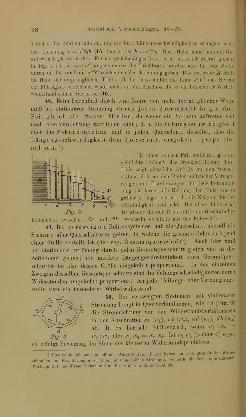 Teilchen herabfallen müßten, um die betr. Längengeschwindigkeit zu erlangen, nach der Gleichung v = V ~gh (45, Mm.), also h = v-/2g. Diese Höhe nennt man die Ge- schwindigkeitshöhe. Für ein gleichmäßiges Rohr ist sic natürlich überall gleich; in Fig. 4 ist sie —a'a“ angenommen; die Triebkräfte werden also für jede Stelle durch die bis zur Linie ab“ reichenden Vertikalen angegeben. Das Reservoir R stellt die Höhe der ursprünglichen Triebkraft dar, also müßte die Linie ab das Niveau der Flüssigkeit erreichen, wenn nicht an der Ausflußstelle, a ein besonderer WirbeL widerstand seinen Sitz hätte (46). 48. Beim Durchfluß durch eine Röhre von nicht überall gleicher Weite muß bei stationärer Strömung durch jeden Querschnitt in gleicher Zeit gleich viel Wasser fließen, da weder ein Vakuum auftreten soll noch eine Verdichtung stattfinden kann: d. h. die Volumgeschwindigkeit oder das Sekundenvolum muß in jedem Querschnitt dieselbe, also die Längengeschwindigkeit dem Querschnitt umgekehrt proportio- nal sein.) Für einen solchen Fall stellt in Fig. 5 die geknickte Linie c'k' das Druckgefälle dar; diese Linie zeigt plötzliche Abfälle an den Wirbel- stellen, d. h. an den Stellen plötzlicher Verenge- rungen und Erweiterungen; für jede Rohrabtei- ä’ lung ist ferner die Neigung der Linie um so größer je enger sie ist, da die Neigung die Ge- schwindigkeit ausdrückt. Die obere Linie ck Fig. 5. ist wieder die der Triebkräfte; die Geschwindig- keitshöhen zwischen c'k1 und c“k“ wechseln ebenfalls mit der Rohrweite. 49. Bei verz weigten Röhrensystemen hat als Querschnitt überall die Summe aller Querschnitte zu gelten, in welche die gesamte Bahn an irgend einer Stelle verteilt ist (der sog. Gesamtquerschnitt). Auch hier muß bei stationärer Strömung durch jeden Gesamtquerschnitt gleich viel in der Zeiteinheit gehen; die mittlere Längengeschwindigkeit eines Gesamtquer- schnittes ist also dessen Größe umgekehrt proportional, ln den einzelnen Zweigen desselben Gesamtquerschnitts sind die \ olumgeschwindigkeiten deren Widerständen umgekehrt proportional. An jeder Teilungs- oder \ ereinigungs- stelle sitzt ein besonderer Wirbelwiderstand. 50. Bei verzweigten Systemen mit stationärer Strömung hängt in Querverbindungen, wie cd (Fig. 6) die Stromrichtung von den Widerstandsverhältnissen in den Abschnitten ac (?tq), cb («'2), a<l OgO? db (“'■») ab. In cd herrscht Stillstand, wenn wl:w2 = w3 : iv± oder wL ic± = w2 iv3. Ist wL iv± )> oder <( w2 un so erfolgt Bewegung im Sinne des kleineren Widerstandsproduktes. ») Dies zeigt sich auch an offenen Wasserlilufen. Fllisse haben an verengten Stellen Stioin schnellen, an Erweiterungon zu Seen nur unmorkliche Strömung, wodurch die Seen eine klärende Wirkung auf das Wasser haben und an ihrem oberen Ende versanden.