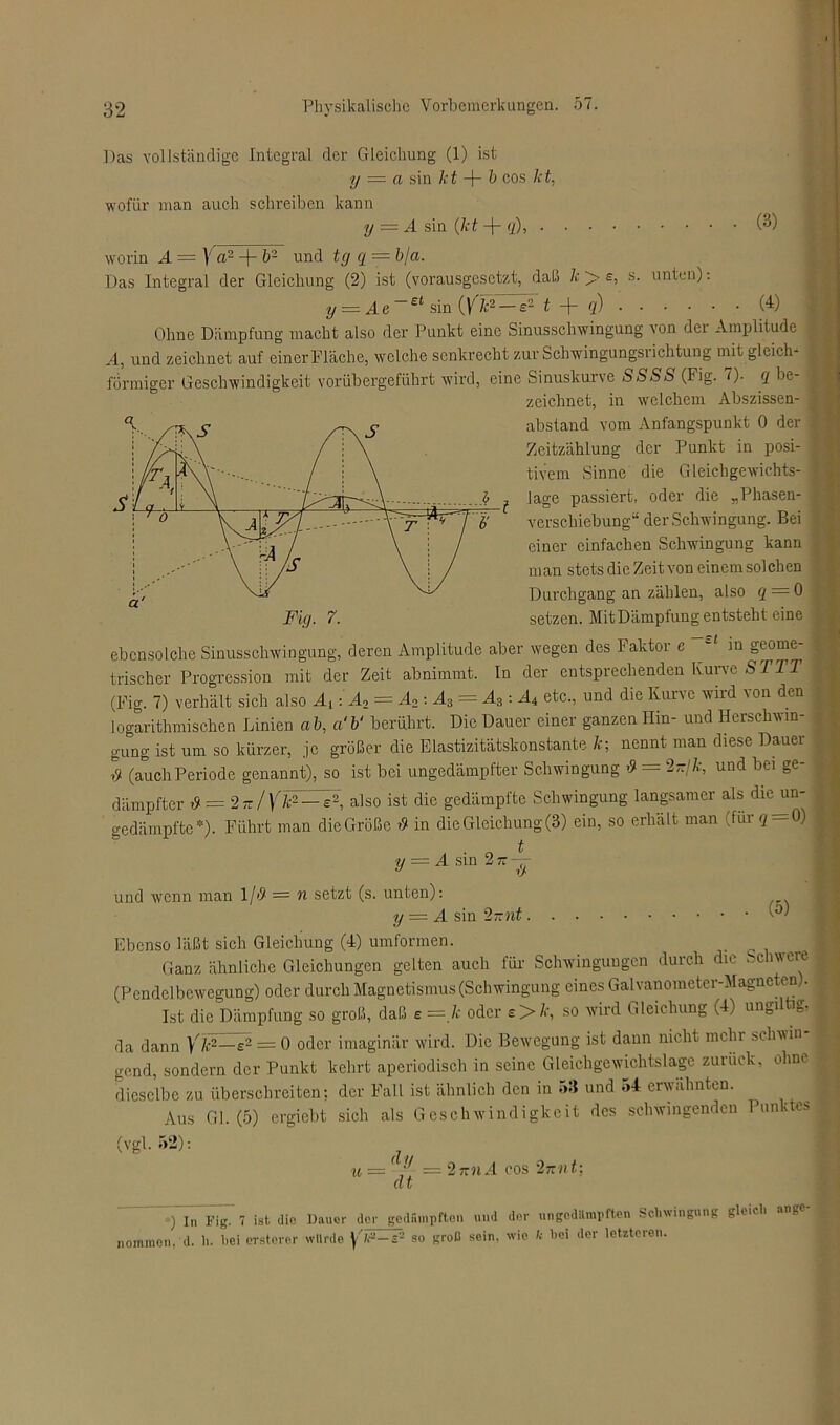 Das vollständige Integral der Gleichung (1) ist y = a sin kt + b cos kt, wofür man auch schreiben kann y = A sin (kt -j- q), (3) ; b/a. e, s. unten): (y¥2—s21 + q) worin A — \ a2 + b- und tg q Das Integral der Gleichung (2) ist (vorausgesetzt, daß k W~ y .Ae e< sin (4) Ohne Dämpfung macht also der Punkt eine Sinusschwingung \on dei Amplitude A, und zeichnet auf einer Fläche, welche senkrecht zur Schwingungsrichtung mit gleich* förmiger Geschwindigkeit vorübergeführt wird, eine Sinuskurve SSSS (Fig. 7). q bo zeichnet, in welchem Abszissen- abstand vom Anfangspunkt 0 der Zeitzählung der Punkt in posi- tivem Sinne die Gleichgewichts- lage passiert, oder die „Phasen- verschiebung“ der Schwingung. Bei einer einfachen Schwingung kann man stets die Zeit von einem solchen Durchgang an zählen, also q = 0 setzen. Mit Dämpfung entsteht eine —st in geouie- ebcnsolclie Sinusschwingung, deren Amplitude aber wegen des Faktor c trischer Progression mit der Zeit abnimmt, ln der entsprechenden Kurve ST TT (Fig. 7) verhält sich also A,: A2 = A2 : A3 = A3: A4 etc., und die Kurve wird von den logarithmischen Linien ab, a‘b‘ berührt. Die Dauer einer ganzen Hin- und Ilerschwin- j gung ist um so kürzer, je größer die Elastizitätskonstante k; nennt man diese Dauer ,51 (auchPeriode genannt), so ist bei ungedämpfter Schwingung >9 = 2-/7r, und bei ge- dämpfter i9 = 2-/\'k2 — e2, also ist die gedämpfte Schwingung langsamer als die un- gedämpfte*). Führt man dieGröße »9 in die Gleichung (3) ein, so erhält man (für q = 0) , V = A sin 2tt — und wenn man l/'9 = n setzt (s. unten): y = A sin 2-nt Ebenso läßt sich Gleichung (4) umformen. ] Ganz ähnliche Gleichungen gelten auch für Schwingungen durch die bciweiu (Pendelbewegung) oder durch Magnetismus (Schwingung eines Galvanometer-Magneten). Ist die Dämpfung so groß, daß e = k oder e> k, so wird Gleichung (4) ungiltig, da dann Yk2—s2 = 0 oder imaginär wird. Die Bewegung ist dann nicht mehr *cln\in gend, sondern der Punkt kehrt aperiodisch in seine Gleichgewichtslage zurück, ohne dieselbe zu überschreiten: der Fall ist ähnlich den in 53 und 54 erwähnten. Aus Gl. (5) ergiebt sich als Geschwindigkeit des schwingenden Punktes (vgl. 52): di/ u — ' dt 2-nA cos 27-nt: D I„ Fig. 7 ist die Dauer der gedampften und der ungedämpften Schwingung gleich ange- nommen, d. h. hei erstorer würde yV-s- so groll sein, wie k hoi der letzteren.