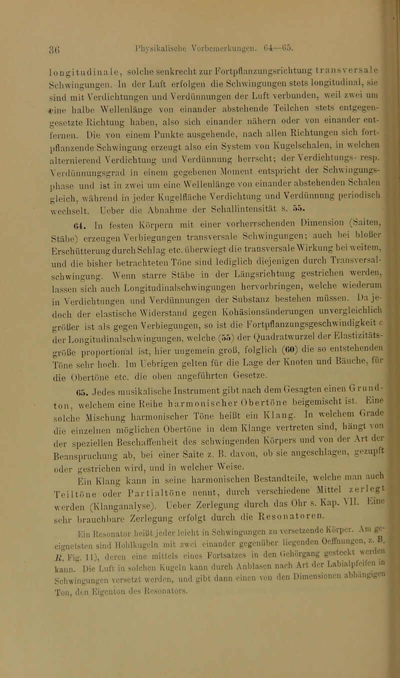 longitudinale, solche senkrecht zur Fortpflanzungsrichtung transversale Schwingungen, ln der Luft erfolgen die Schwingungen stets longitudinal, sie sind mit Verdichtungen und Verdünnungen der Luft verbunden, weil zwei um <dne halbe Wellenlänge von einander abstehende Teilchen stets entgegen- gesetzte Richtung haben, also sich einander nähern oder von einander ent- fernen. Die von einem Punkte ausgehende, nach allen Richtungen sich lort- pflanzende Schwingung erzeugt also ein System von Kugelschalen, in welchen alternierend Verdichtung und Verdünnung herrscht; der Verdichtungs- resp. Verdünnungsgrad in einem gegebenen Moment entspricht der Schwingungs- phase und ist in zwei um eine Wellenlänge von einander abstehenden Schalen gleich, während in jeder Kugelfläche Verdichtung und Verdünnung periodisch wechselt. Ueber die Abnahme der Schallintensität s. 55. (14. ln festen Körpern mit einer vorherrschenden Dimension (Saiten, Stäbe-) erzeugen Verbiegungen transversale Schwingungen; auch hei bloßer Erschütterung durch Schlag etc. überwiegt die transversale Wirkung bei weitem, und die bisher betrachteten Töne sind lediglich diejenigen durch Transversal- schwingung. Wenn starre Stäbe in der Längsrichtung gestrichen werden, lassen sich auch Longitudinalschwingungen hervorbringen, welche wiederum in Verdichtungen und Verdünnungen der Substanz bestehen müssen. Da je- doch der elastische Widerstand gegen Kohäsionsänderungen unvergleichlich größer ist als gegen Verbiegungen, so ist die Fortpflanzungsgeschwindigkeit c der Longitudinalschwingungen, welche (55) der Quadratwurzel der Elastizitäts- größe proportional ist, hier ungemein groß, folglich (00) die so entstehenden Töne sehr hoch. Im Uebrigen gelten für die Lage der Knoten und Bäuche, liii die Obertöne etc. die oben angeführten Gesetze. 65. Jedes musikalische Instrument gibt nach dem Gesagten einen Grund- ton. welchem eine Reihe harmonischer Obertöne beigemischt ist. Eine solche Mischung harmonischer Töne heißt ein Klang. In welchem Grade die einzelnen möglichen Obertöne in dem Klange vertreten sind, hängt \on der speziellen Beschaffenheit des schwingenden Körpers und von der Art der Beanspruchung ab, bei einer Saite z. B. davon, ob sie angeschlagen, gezupft oder gestrichen wird, und in welcher Weise. Ein Klang kann in seine harmonischen Bestandteile, welche man auch Teiltöne oder Partialtöne nennt, durch verschiedene -Mittel zerlegt werden (Klanganalyse). Ueber Zerlegung durch das Ohr S. Kap. ML Line sehr brauchbare Zerlegung erfolgt durch die Resonatoren. Ein Resonator heißt jeder leicht in Schwingungen zu versetzende Körper. Am ge- cignctsten sind Hohlkugcln mit zwei einander gegenüber liegenden Oeffnungcn, z . il Fig. 11), deren eine mittels eines Fortsatzes in den Gehörgang gesteckt werden kann. Die Luft in solchen Kugeln kann durch Anblasen nach Art der Labialpfeifcn in Schwingungen versetzt werden, und gibt dann einen von den Dimensionen abhängigen Ton, den Eigenton des Resonators.