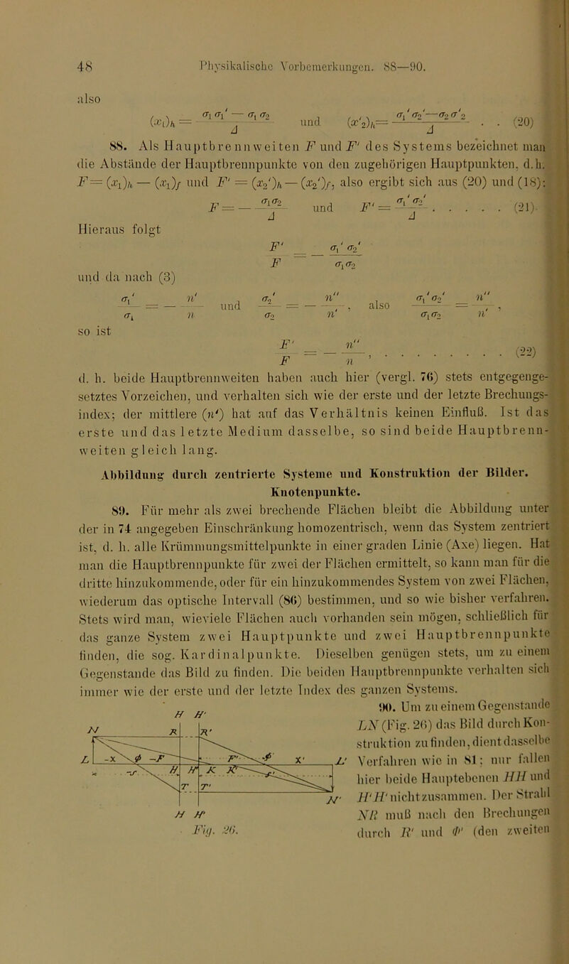 also (*t )h == <T\ (T[ rr, rj2 und Wi)h= i i _ / ^Tj <7o 0*> 0- o (20) J “““ ^ ** J 88. Als Hauptbrennweiten A1 und F‘ des Systems bezeichnet man die Abstände der Hauptbrennpunkte von den zugehörigen Hauptpunkten, d.k. F= (xi)/t — (.ly)/ und F‘ = (x2‘)h — (afeO/} also ergibt sich aus (20) und (18):: und = . . . . F=- (21). Hieraus folgt und da nach (3) F‘ F fTo ö*, (To I <T, n n und <To n n‘ also (T, ö2 rTj rr2 Al- so ist F‘ F (22) d. h. beide Hauptbrennweiten haben auch hier (vergl. 76) stets entgegenge- setztes Vorzeichen, und verhalten sich wie der erste und der letzte Brechungs- index; der mittlere (»') hat auf das Verhältnis keinen Einfluß. Ist das erste und das letzte Medium dasselbe, so sind beide Hauptbrenn- weiten gleich lang. Abbildung durch zentrierte Systeme und Konstruktion der Bilder. Knotenpunkte. 8t). Für mehr als zwei brechende Flächen bleibt die Abbildung unter der in 74 angegeben Einschränkung homozentrisch, wenn das System zentriert ist, d. h. alle Krümmungsmittelpunkte in einer graden Linie (Axe) liegen. Hat man die Hauptbrennpunkte für zwei der Flächen ermittelt, so kann man für die dritte hinzukommende, oder für ein hinzukommendes System von zwei Flächen, wiederum das optische Intervall (86) bestimmen, und so wie bisher verfahren. Stets wird man, wieviele Flächen auch vorhanden sein mögen, schließlich für das ganze System zwei Hauptpunkte und zwei Hauptbrennpunkte finden, die sog. Kardinalpunkte. Dieselben genügen stets, um zu einem Gegenstände das Bild zu finden. Die beiden Hauptbrennpunkte verhalten sich immer wie der erste und der letzte Index des ganzen Systems. 5M>. Um zu einem Gegenstände LN (Fig. 26) das Bild durch Kon- struktion zu finden, dient dasselbe X' Verfahren wie in 81: nur fallen hier beide Hauptebenen HH und H‘li‘ nichtzusammen. Der Strahl Nil muß nach den Brechungen durch 11‘ und F (den zweiten ff ff'
