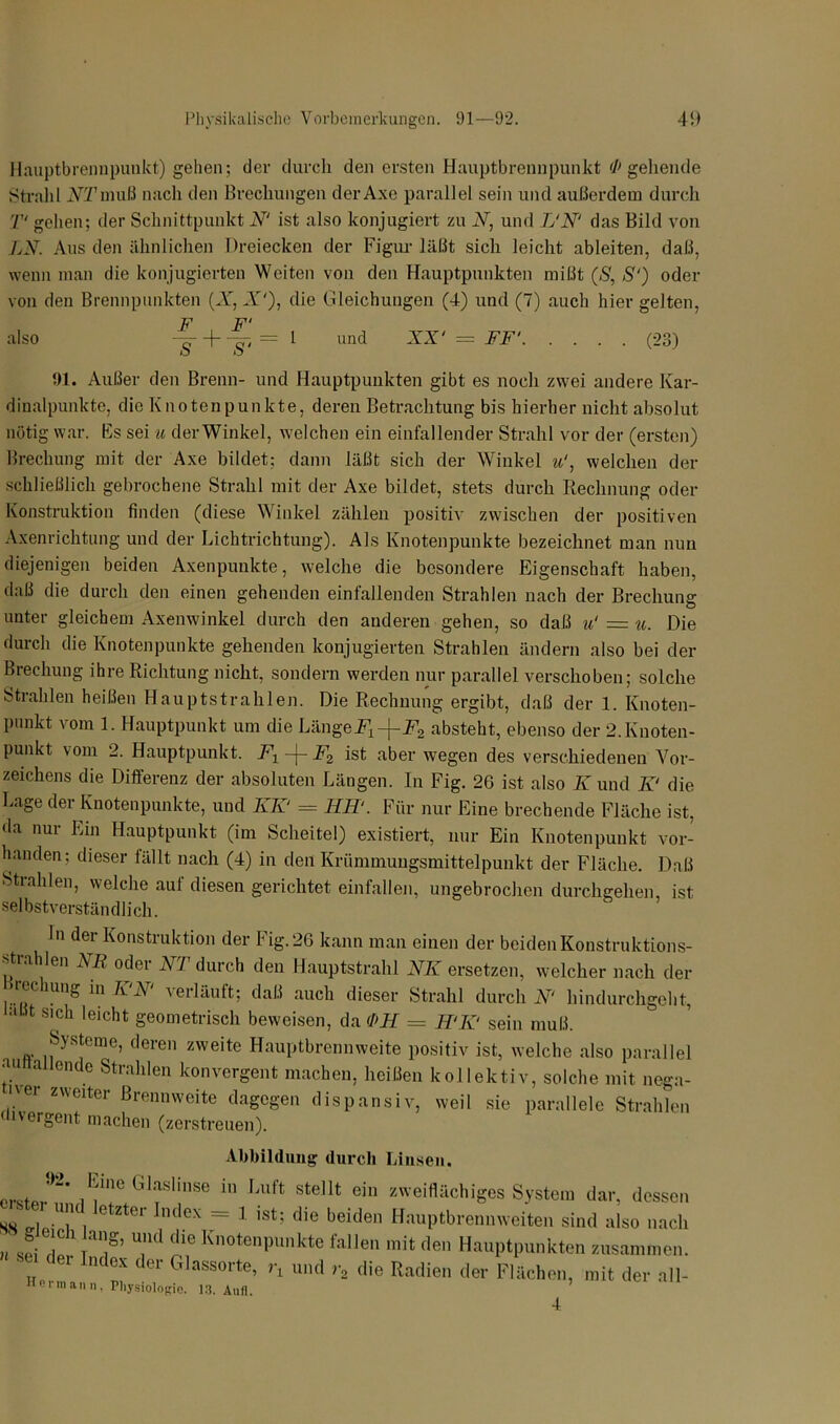 Hauptbrenupunkt) gehen; der durch den ersten Hauptbrennpunkt '/'gehende Strahl JVTmuß nach den Brechungen der Axe parallel sein und außerdem durch T' gehen; der Schnittpunkt N‘ ist also konjugiert zu N, und L‘N‘ das Bild von LN. Aus den ähnlichen Dreiecken der Figur läßt sich leicht ableiten, daß, wenn inan die konjugierten Weiten von den Hauptpunkten mißt (S, S‘) oder von den Brennpunkten (X, X'), die Gleichungen (4) und (7) auch hier gelten, also -f- + ii = 1 und XX' = FF' (23) 91. Außer den Brenn- und Hauptpunkten gibt es noch zwei andere Kar- dinalpunkte. die Knotenpunkte, deren Betrachtung bis hierher nicht absolut nötig war. Es sei u der Winkel, welchen ein einfallender Strahl vor der (ersten) Brechung mit der Axe bildet; dann läßt sich der Winkel u‘, welchen der schließlich gebrochene Strahl mit der Axe bildet, stets durch Rechnung oder Konstruktion finden (diese Winkel zählen positiv zwischen der positiven Axenrichtung und der Lichtrichtung). Als Knotenpunkte bezeichnet man nun diejenigen beiden Axenpunkte, welche die besondere Eigenschaft haben, daß die durch den einen gehenden einfallenden Strahlen nach der Brechung unter gleichem Axenwinkel durch den anderen gehen, so daß u‘ = u. Die durch die Knotenpunkte gehenden konjugierten Strahlen ändern also bei der Brechung ihre Richtung nicht, sondern werden nur parallel verschoben; solche Strahlen heißen Hauptstrahlen. Die Rechnung ergibt, daß der 1. Knoten- punkt vom 1. Hauptpunkt um die LängeFx-\-F2 absteht, ebenso der 2.Knoten- punkt vom 2. Hauptpunkt. F1—F2 ist aber wegen des verschiedenen Vor- zeichens die Differenz der absoluten Längen. In Fig. 26 ist also K und K‘ die Lage der Knotenpunkte, und KK‘ = HH1. Für nur Eine brechende Fläche ist, da nur Ein Hauptpunkt (im Scheitel) existiert, nur Ein Knotenpunkt vor- handen; dieser fällt nach (4) in den Krümmungsmittelpunkt der Fläche. Daß Strahlen, welche auf diesen gerichtet einfallen, ungebrochen durchgehen, ist selbstverständlich. ln der Konstruktion der Fig. 26 kann man einen der beiden Konstruktions- strahlen NR oder NT durch den Hauptstrahl NIC ersetzen, welcher nach der ... KR \ erläuft; daß auch dieser Strahl durchs hindurchgeht, aBt SIch leicht geometrisch beweisen, da <1>H = K‘K‘ sein muß. Systeme, deren zweite Hauptbrennweite positiv ist, welche also parallel an a ende Strahlen konvergent machen, heißen kollektiv, solche mit nega- iver zweiter Brennweite dagegen dispansiv, weil sie parallele Strahlen < i\eigent machen (zerstreuen). Abbildung durch Linsen. ,l:;in<! G1“lise in Luft stellt ein zweiflächiges System dar, dessen ster und letzter Index = 1 ist; die beiden Hauptbrennweiten sind also nach ■ g ich lang, und die Knotenpunkte fallen mit den Hauptpunkten zusammen. „ 1Klex der Glassorte, r, und r, die Radien der Flächen, mit der all-