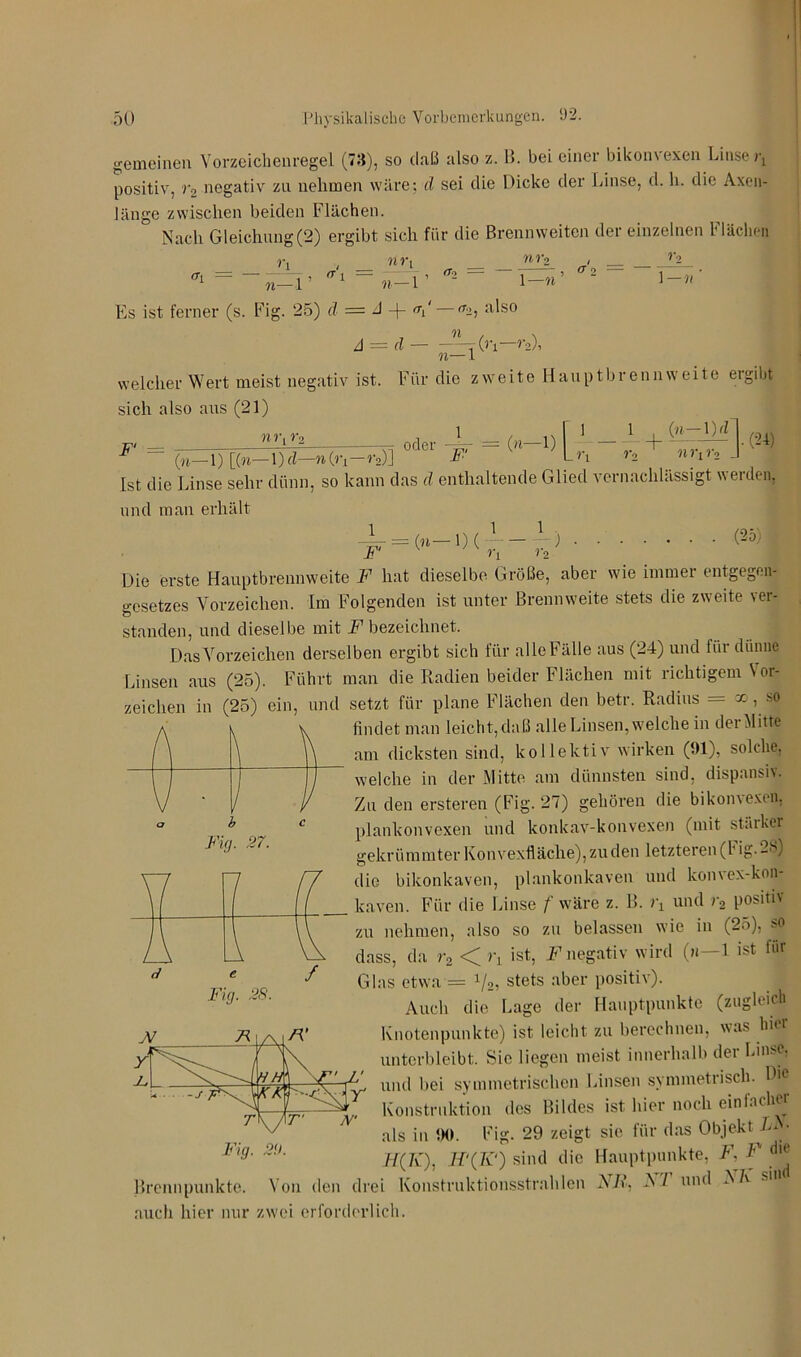 gemeinen Vorzeichenregel (73), so daß also z. B. bei einer bikonvexen Linse positiv, r2 negativ zu nehmen wäre: d sei die Dicke der Linse, d. h. die Axen- länge zwischen beiden Flächen. Nach Gleichung(2) ergibt sich für die Brennweiten dei einzelnen l lachen r, . nr\ nvo _< ^ = -^1’ = »-.r 'T2_ i-«’ 2 i-»' Es ist ferner (s. Fig. 25) d = A -f- <V A = d — -<r2, also n—1 (ri—r2), welcher Wert meist negativ ist. Für die zweite Haupt brenn weite ergibt sich also aus (21) nr,r2 - 1 , .J 1 1 . (n-\)d F' = oder („-i) [t I + <£_ Vo n )•[ r2 _ _ v. , , • (24) (»—1) [(»— l)d—»Cn-r*)] -»■' Ln r, nnr2 J Ist die Linse sehr dünn, so kann das d enthaltende Glied vernachlässigt werden, und man erhält 1 = („_,)(.L-P> (25) Die erste Hauptbrennweite F hat dieselbe Größe, aber wie immer entgegen^ gesetzes Vorzeichen. Im Folgenden ist unter Brennweite stets die zweite ver- standen, und dieselbe mit F bezeichnet. Das Vorzeichen derselben ergibt sich für alle Fälle aus (24) und für dünne Linsen aus (25). Führt man die Radien beider Flächen mit richtigem Vor- zeichen in (25) ein, und setzt für plane Flächen den betr. Radius = x , so findet man leicht,daß alle Linsen, welche in der Mitte am dicksten sind, kollektiv wirken (91), solche, welche in der Mitte am dünnsten sind, dispansiv. Zu den ersteren (Fig. 27) gehören die bikonvexen, plankonvexen und konkav-konvexen (mit starker gekrümmter Konvexfläche), zu den letzteren (!’ ig- 25) die bikonkaven, plankonkaven und konvex-kon- kaven. Für die Linse f wäre z. B. )\ und >2 positiv zu nehmen, also so zu belassen wie in (25), so dass, da r2 < rL ist, F negativ wird (m—1 ist für Glas etwa = x/2, stets aber positiv). Auch die Lage der Hauptpunkte (zugleich Knotenpunkte) ist leicht zu berechnen, was hier unterbleibt. Sie liegen meist innerhalb der Linse, Fig. 27. \ 7 r / 7 7 1 l z e Fig. 28. / J\7 X j\r' u — -j rK /t, Konstruktion des Bildes ist hier noch einfach« ' als in 90. Fig. 29 zeigt sie für das Objekt AN- F%9' :-U' H(K), sind die Hauptpunkte, A\ F die Brennpunkte. Von den drei Konstruktionsstrahlen FR. V/ und N 7v su auch hier nur zwei erforderlich.