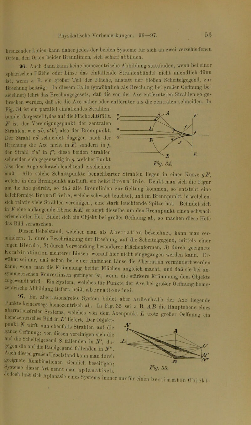 kreuzender Linien kann daher jedes der beiden Systeme für sich an zwei verschiedenen Orten, den Orten beider Brennlinien, sich scharf abbilden. <)(». Auch danu kann keine homozentrisclic Abbildung stattlinden, wenn bei einer sphärischen Fläche oder Linse das einfallcnde Strahlenbündel nicht unendlich dünn ist. wenn z. B. ein großer Teil der Fläche, anstatt der bloßen Scheitelgegend, zur Brechung beiträgt, ln diesem Falle (gewöhnlich als Brechung bei großer Oeflnung be- zeichnet) lehrt das Brechungsgesetz, daß die von der Axe entfernteren Strahlen so ge- brochen werden, daß sic die Axe näher oder entfernter als die zentralen schneiden. In Fig. 34 ist ein parallel einfallendes Strahlen- bündel dargestellt, das auf die Fläche füllt. F ist der Vereinigungspunkt der zentralen Strahlen, wie ab, a‘b‘, also der Brennpunkt. Der Strahl cd schneidet dagegen nach der Brechung die Axe nicht in F, sondern in f, der Strahl c'd' in f‘\ diese beiden Strahlen schneiden sich gegenseitig in g, welcherPunkt also dem Auge schwach leuchtend erscheinen muß. Alle solche Schnittpunkte benachbarter Strahlen liegen in einer Kurve gF, welche in den Brennpunkt ausläuft, sic heißt Brennlinie. Denkt man sich die Figur um die Axe gedreht, so daß alle Brennlinien zur Geltung kommen, so entsteht eine kclchförmige Brennfläche, welche schwach leuchtet, und im Brennpunkt, in welchem sich relativ viele Strahlen vereinigen, eine stark leuchtende Spitze hat. Befindet sich in F eine auffangende Ebene EE, so zeigt dieselbe um den Brennpunkt einen schwach oi leuchteten Hof. Bildet sich ein Objekt bei großer Oeffnung ab, so machen diese Höfe das Bild verwaschen. Diesen Uebelstand, welchen man als Aberration bezeichnet, kann man ver- mindern: 1. durch Beschränkung der Brechung auf die Scheitelgegend, mittels einer engen Blende, 2) durch Verwendung besonderer Flächenformen, 3) durch geeignete K ombinationen mehrerer Linsen, worauf hier nicht cingegangen werden kann. Er- wähnt sei nur, daß schon bei einer einfachen Linse die Aberration vermindert werden kann, wenn man die Krümmung beider Flächen ungleich macht, und daß sie bei un- symmetrischen Konvexlinsen geringer ist, wenn die stärkere Krümmung dem Objekte zugewandt wird. Ein System, welches für Punkte der Axe bei großer Oeffnung homo- zentnsche Abbildung liefert, heißt aberrationsfrei.