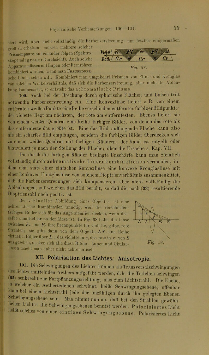 siert wird, aber nicht vollständig die Farbenzerstreuung; um letztere einigermaßen jjroß zu erhalten, müssen mehrere solcher Prismenpaare aufeinander folgen (Spektro- skope mit graderDurchsieht). Auch solche Apparate müssen mitLupen oder Fernrohren kombiniert werden, wenn man Fraunhofek- sclie Linien sehen will. Kombiniert man umgekehrt Prismen von Flint- und Kronglas von solchem Winkelverhältnis, daß sich die Farbenzerstreuung, aber nicht die Ablen- kung kompensiert, so entsteht das achromatische Prisma. 100. Auch bei der Brechung durch sphärische Flächen und Linsen tritt notwendig Farbenzerstreuung ein. Eine Konvexlinse liefert z. B. von einem entfernten weißenPunkte eine Reihe verschieden entfernter farbiger Bildpunkte: der violette liegt am nächsten, der rote am entferntesten. Ebenso liefert sie von einem weißen Quadrat eine Reihe farbiger Bilder, von denen das rote als das entfernteste das größte ist. Eine das Bild auffangende Fläche kann also nie ein scharfes Bild empfangen, sondern die farbigen Bilder überdecken sich zu einem weißen Quadrat mit farbigen Rändern; der Rand ist rotgelb oder blauviolett je nach der Stellung der Fläche; über die Ursache s. Kap. Vif. Die durch die farbigen Ränder bedingte Unschärfe kann man ziemlich vollständig durch achromatische Linsenkombinationen vermeiden, in- dem man statt einer einfachen Konvexlinse eine konvexe Kronglaslinse mit einer konkaven Flintglaslinse von solchem Dioptrienverhältnis zusammenkittet, daß die Farben Zerstreuungen sich kompensieren, aber nicht vollständig die Ablenkungen, auf welchen das Bild beruht, so daß die nach (93) resultierende Bioptrienzahl noch positiv ist. Bei virtueller Abbildung eines Objektes ist eine achromatische Kombination unnötig, weil die verschieden- farbigen Bilder sich für das Auge ziemlich decken, wenn das- selbe unmittelbar an der Linse ist. ln Fig. 38 habe die Linse zwischen F,- und Fr ihre Brennpunkte für violette, gelbe, rote Strahlen; sic gibt dann von dem Objekte Z.V eine Reibe virtueller Bilder über L': das violette in v, das rote in 'r; von S aus gesehen, decken sich alle diese Bilder. Lupen und Okular- Fi0- 3S- linsen macht man daher nicht achromatisch. XII. Polarisation des Lichtes. Anisotropie. 101. Die Schwingungen des Lichtes können als Transversalschwingungen des hchtvermittelnden Aethers aufgefaßt werden, d.h. die Teilchen schwingen (<>U senkrecht zur Fortpflanzungsrichtung, also zum Lichtstrahl. Die Ebene, in welcher ein Aetherteilchen schwingt, heiße Schwingungsebene; offenbar kann bei einem Lichtstrahl jede der unzähligen durch ihn gelegten Ebenen clwingungsebene sein. Man nimmt nun an, daß bei den Strahlen gewöhn- ■ehen Lichtes alle Schwingungsebenen benutzt werden. Polarisiertes Licht iei t solches von einer einzigen Schwingungsebene. Polarisiertes Licht. Violett 0 Roth