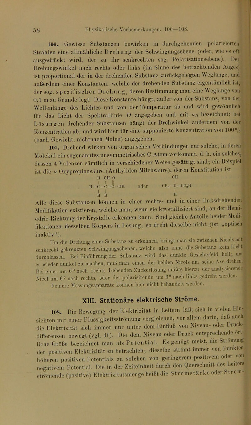 100. Gewisse Substanzen bewirken in durchgehenden polarisierten Strahlen eine allmähliche Drehung der Schwingungsebene (oder, wie es oft ausgedrückt wird, der zu ihr senkrechten sog. Polarisationsebene). Der Drehungswinkel nach rechts oder links (im Sinne des betrachtenden Auges) ist proportional der in der drehenden Substanz zurückgelegten Weglänge, und außerdem einer Konstanten, welche der drehenden Substanz eigentümlich ist, der sog. spezifischen Drehung, deren Bestimmung man eine Weglänge von 0,1 m zu Grunde legt. Diese Konstante hängt, außer von der Substanz, von der Wellenlänge des Lichtes und von der Temperatur ab und wird gewöhnlich für das Licht der Spektrallinie D angegeben und mit an bezeichnet; bei Lösungen drehender Substanzen hängt der Drehwinkel außerdem von der Konzentration ab, und wird hier für eine supponierte Konzentration von 100% (nach Gewicht, nichtnach Molen) angegeben. 107. Drehend wirken von organischen Verbindungen nur solche, in deren Molekül ein sogenanntes unsymmetrisches C-Atom vorkommt, d. h. ein solches, dessen 4 Valenzen sämtlich in verschiedenerWeise gesättigt sind; ein Beispiel ist die a-Oxypropionsäure (Aethyliden-Milchsäure), deren Konstitution ist h oh o l l II H-C-C-U-OH I I H H oder OH I CH3-C-CO0H I H Alle diese Substanzen können in einer rechts- und in einer linksdiehenden Modifikation existieren, welche man, wenn sie kristallisiert sind, an der Herni- edrie-Richtung der Krystalle erkennen kann. Sind gleiche Anteile beider Modi- fikationen desselben Körpers in Lösung, so dreht dieselbe nicht (ist „optisch inaktiv“). Um die Drehung einer Substanz zu erkennen, bringt man sie zwischen Nicols mit senkrecht gekreuzten Schvvingungsebenen, welche also ohne die Substanz kein Licht durchlassen. Bei Einführung der Substanz wird das dunkle Gesichtsfeld hell: um es wieder dunkel zu machen, muß man einen der beiden Nicols um seine Axe drehen, j Bei einer um 6° nach rechts drehenden Zuckerlösung müßte hierzu der analysierende Nicol um 6° nach rechts, oder der polarisircnde um 6° nach links gedreht werden. Feinere Messungsapparate können hier nicht behandelt werden. XIII. Stationäre elektrische Ströme. 108. Die Bewegung der Elektrizität in Leitern läßt sich in v ielen Hin sichten mit einer Flüssigkeitsströmung vergleichen, vor allem darin, daß auch die Elektrizität sich immer nur unter dem Einfluß von Niveau- oder Druck- differenzen bewegt (vgl. 41). Die dem Niveau oder Druck entsprechende 01t- üche Größe bezeichnet man als Potential. Es genügt meist, die Strömung der positiven Elektrizität zu betrachten; dieselbe strömt immer von Puimten höheren positiven Potentials zu solchen von geringerem positivem odei von negativem Potential. Die in der Zeiteinheit durch den Querschnitt des Leiten» strömende (positive) Elektrizitätsmenge heißt die Stromstärke oder Strom-